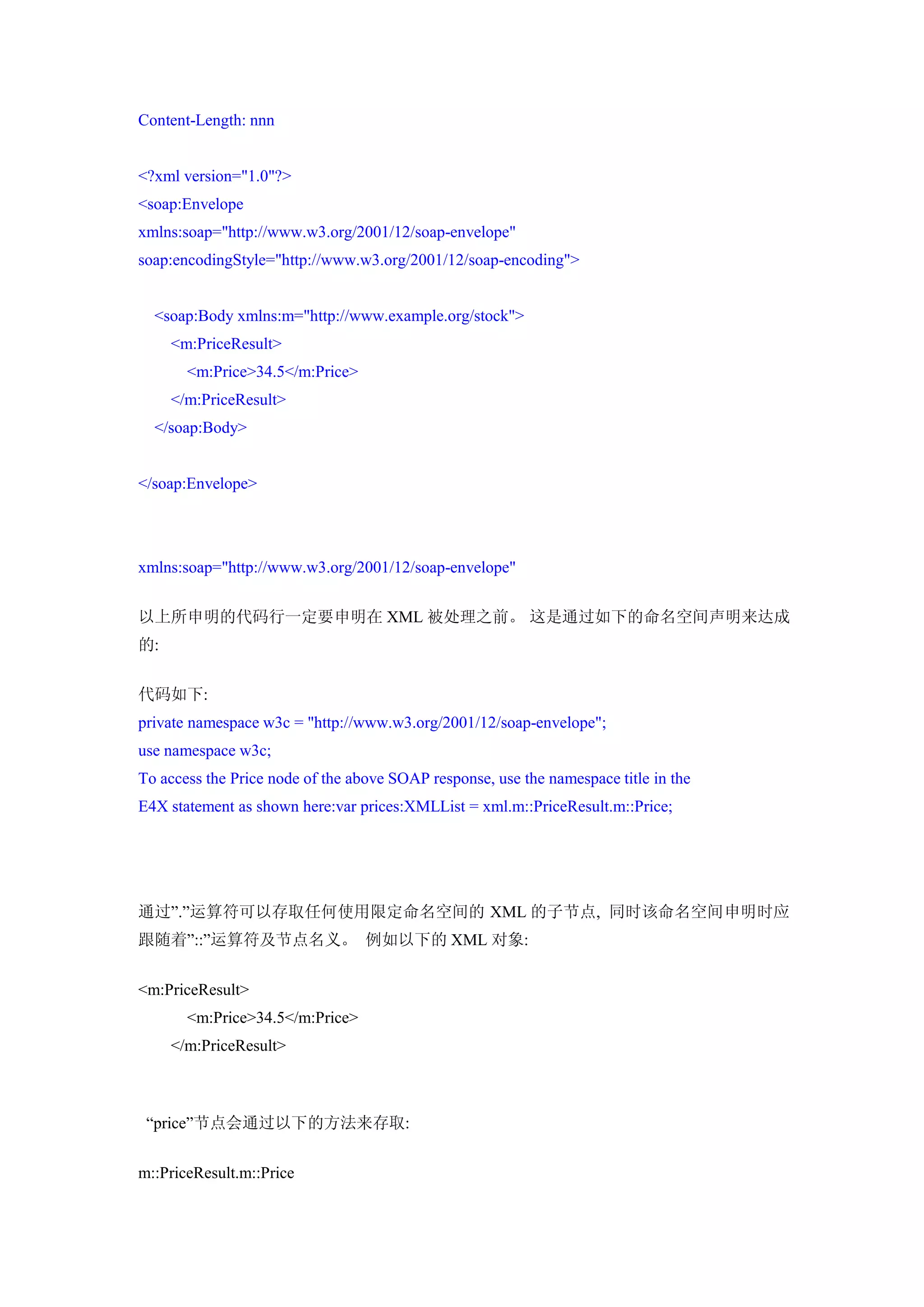Content-Length: nnn


<?xml version="1.0"?>
<soap:Envelope
xmlns:soap="http://www.w3.org/2001/12/soap-envelope"
soap:encodingStyle="http://www.w3.org/2001/12/soap-encoding">


  <soap:Body xmlns:m="http://www.example.org/stock">
     <m:PriceResult>
       <m:Price>34.5</m:Price>
     </m:PriceResult>
  </soap:Body>


</soap:Envelope>




xmlns:soap="http://www.w3.org/2001/12/soap-envelope"


以上所申明的代码行一定要申明在 XML 被处理之前。 这是通过如下的命名空间声明来达成
的:


代码如下:
private namespace w3c = "http://www.w3.org/2001/12/soap-envelope";
use namespace w3c;
To access the Price node of the above SOAP response, use the namespace title in the
E4X statement as shown here:var prices:XMLList = xml.m::PriceResult.m::Price;




通过”.”运算符可以存取任何使用限定命名空间的 XML 的子节点, 同时该命名空间申明时应
跟随着”::”运算符及节点名义。 例如以下的 XML 对象:


<m:PriceResult>
       <m:Price>34.5</m:Price>
     </m:PriceResult>



 “price”节点会通过以下的方法来存取:


m::PriceResult.m::Price
 