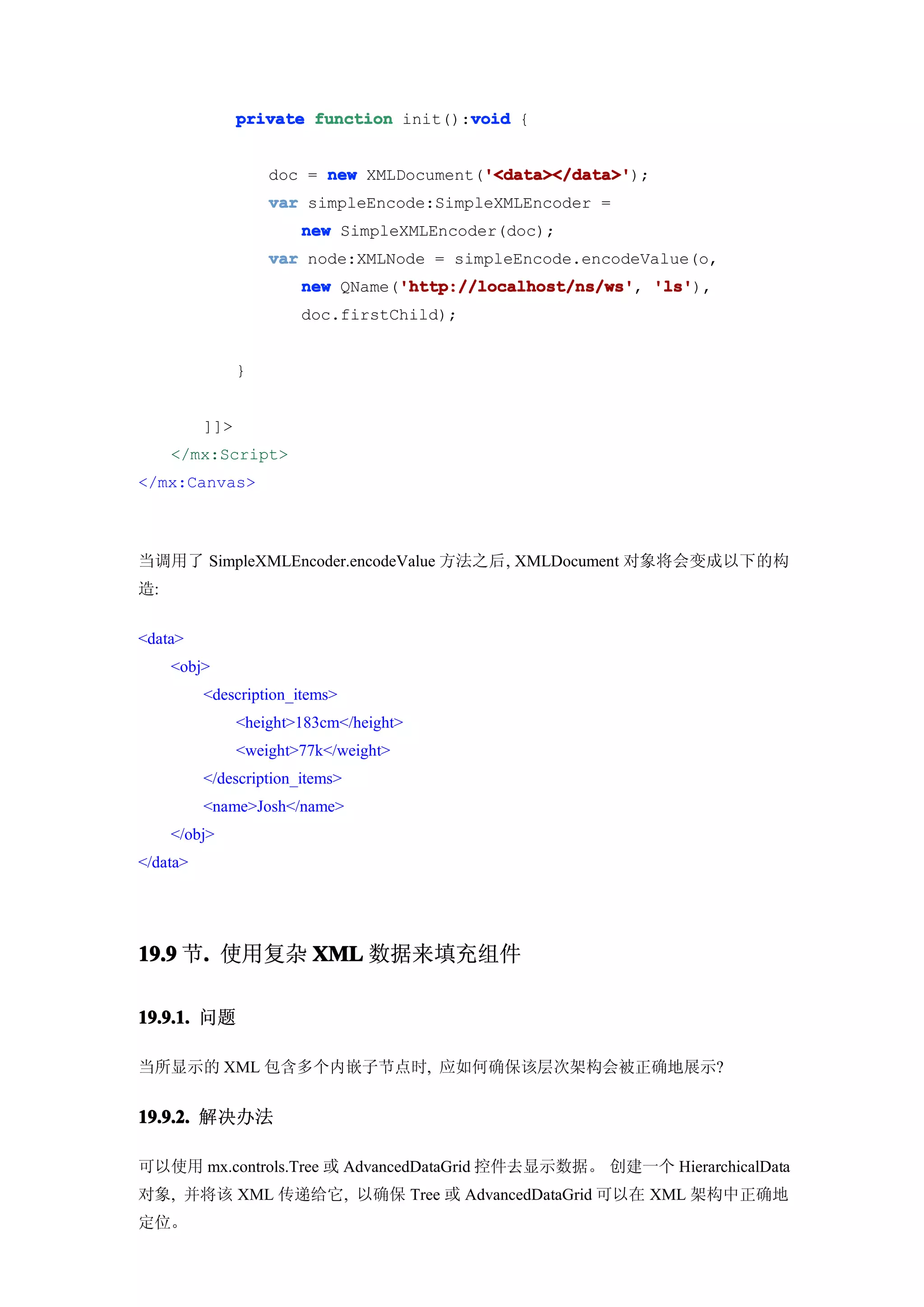 void
                private function init():void {


                                          '<data></data>'
                    doc = new XMLDocument('<data></data>'
                                          '<data></data>');
                    var simpleEncode:SimpleXMLEncoder =
                        new SimpleXMLEncoder(doc);
                    var node:XMLNode = simpleEncode.encodeValue(o,
                                  'http://localhost/ns/ws' 'ls'),
                        new QName('http://localhost/ns/ws' 'ls'
                                  'http://localhost/ns/ws',
                        doc.firstChild);


                }


          ]]>
     </mx:Script>
</mx:Canvas>



当调用了 SimpleXMLEncoder.encodeValue 方法之后, XMLDocument 对象将会变成以下的构
造:


<data>
     <obj>
          <description_items>
                <height>183cm</height>
                <weight>77k</weight>
          </description_items>
          <name>Josh</name>
     </obj>
</data>




19.9 节. 使用复杂 XML 数据来填充组件
      .

19.9.1. 问题

当所显示的 XML 包含多个内嵌子节点时, 应如何确保该层次架构会被正确地展示?


19.9.2. 解决办法

可以使用 mx.controls.Tree 或 AdvancedDataGrid 控件去显示数据。 创建一个 HierarchicalData
对象, 并将该 XML 传递给它, 以确保 Tree 或 AdvancedDataGrid 可以在 XML 架构中正确地
定位。
 