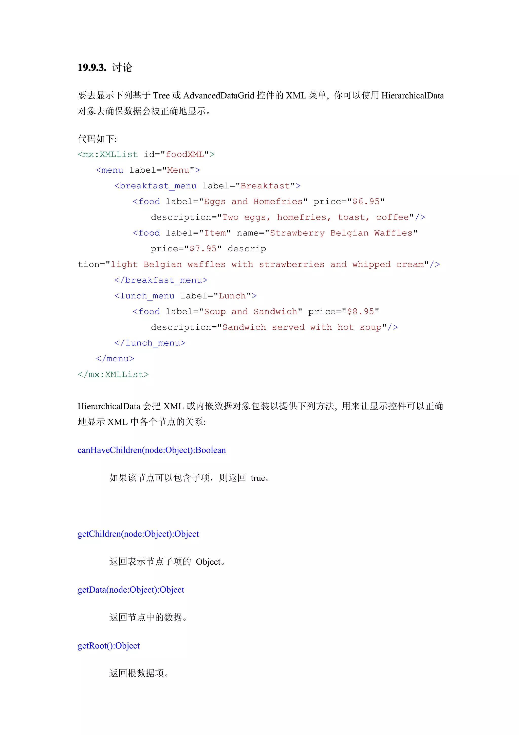 19.9.3. 讨论

要去显示下列基于 Tree 或 AdvancedDataGrid 控件的 XML 菜单, 你可以使用 HierarchicalData
对象去确保数据会被正确地显示。


代码如下:
<mx:XMLList id="foodXML">
    <menu label="Menu">
         <breakfast_menu label="Breakfast">
              <food label="Eggs and Homefries" price="$6.95"
                   description="Two eggs, homefries, toast, coffee"/>
              <food label="Item" name="Strawberry Belgian Waffles"
                   price="$7.95" descrip
tion="light Belgian waffles with strawberries and whipped cream"/>
         </breakfast_menu>
         <lunch_menu label="Lunch">
              <food label="Soup and Sandwich" price="$8.95"
                   description="Sandwich served with hot soup"/>
         </lunch_menu>
    </menu>
</mx:XMLList>


HierarchicalData 会把 XML 或内嵌数据对象包装以提供下列方法, 用来让显示控件可以正确
地显示 XML 中各个节点的关系:


canHaveChildren(node:Object):Boolean


        如果该节点可以包含子项，则返回 true。




getChildren(node:Object):Object


        返回表示节点子项的 Object。


getData(node:Object):Object


        返回节点中的数据。


getRoot():Object


        返回根数据项。
 