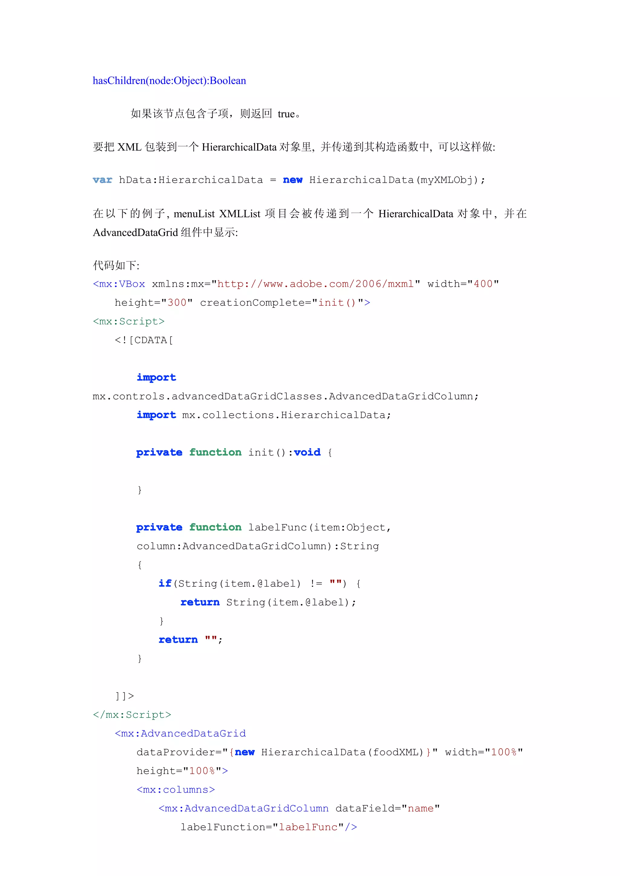 hasChildren(node:Object):Boolean


       如果该节点包含子项，则返回 true。


要把 XML 包装到一个 HierarchicalData 对象里, 并传递到其构造函数中, 可以这样做:

var hData:HierarchicalData = new HierarchicalData(myXMLObj);


在 以 下 的 例 子 , menuList XMLList 项 目 会 被 传 递 到 一 个 HierarchicalData 对 象 中 , 并 在
AdvancedDataGrid 组件中显示:


代码如下:
<mx:VBox xmlns:mx="http://www.adobe.com/2006/mxml" width="400"
    height="300" creationComplete="init()">
<mx:Script>
    <![CDATA[


          import
mx.controls.advancedDataGridClasses.AdvancedDataGridColumn;
          import mx.collections.HierarchicalData;


                                  void
          private function init():void {


          }


          private function labelFunc(item:Object,
          column:AdvancedDataGridColumn):String
          {
              if
              if(String(item.@label) != "" {
                                        "")
                   return String(item.@label);
              }
              return ""
                     "";
          }


    ]]>
</mx:Script>
    <mx:AdvancedDataGrid
                         new
          dataProvider="{new HierarchicalData(foodXML)}" width="100%"
          height="100%">
          <mx:columns>
              <mx:AdvancedDataGridColumn dataField="name"
                   labelFunction="labelFunc"/>
 
