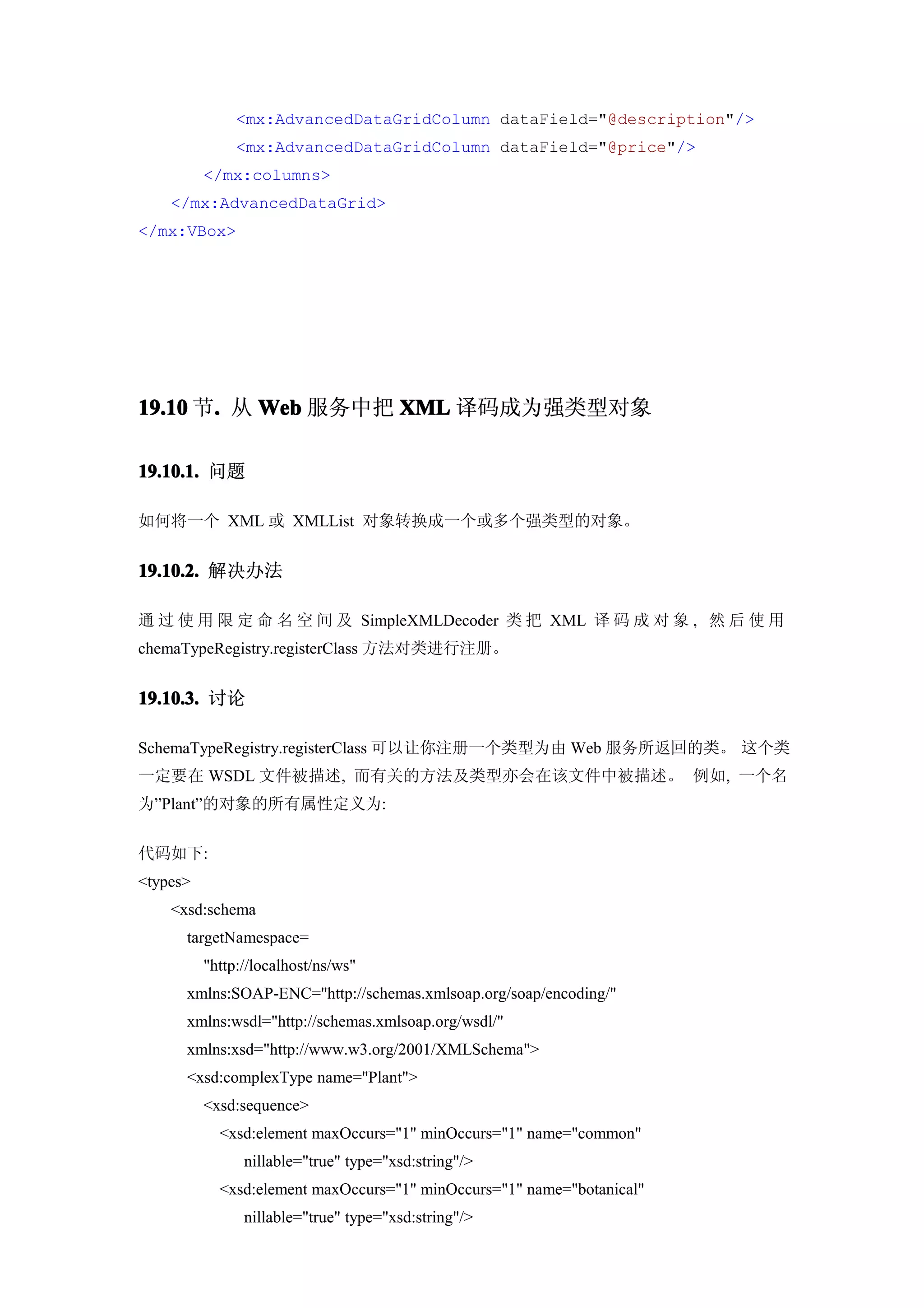 <mx:AdvancedDataGridColumn dataField="@description"/>
               <mx:AdvancedDataGridColumn dataField="@price"/>
          </mx:columns>
    </mx:AdvancedDataGrid>
</mx:VBox>




19.10 节. 从 Web 服务中把 XML 译码成为强类型对象
       .

19.10.1. 问题

如何将一个 XML 或 XMLList 对象转换成一个或多个强类型的对象。


19.10.2. 解决办法

通 过 使 用 限 定 命 名 空 间 及 SimpleXMLDecoder 类 把 XML 译 码 成 对 象 , 然 后 使 用
chemaTypeRegistry.registerClass 方法对类进行注册。


19.10.3. 讨论

SchemaTypeRegistry.registerClass 可以让你注册一个类型为由 Web 服务所返回的类。 这个类
一定要在 WSDL 文件被描述, 而有关的方法及类型亦会在该文件中被描述。 例如, 一个名
为”Plant”的对象的所有属性定义为:


代码如下:
<types>
    <xsd:schema
      targetNamespace=
          "http://localhost/ns/ws"
      xmlns:SOAP-ENC="http://schemas.xmlsoap.org/soap/encoding/"
      xmlns:wsdl="http://schemas.xmlsoap.org/wsdl/"
      xmlns:xsd="http://www.w3.org/2001/XMLSchema">
      <xsd:complexType name="Plant">
          <xsd:sequence>
            <xsd:element maxOccurs="1" minOccurs="1" name="common"
                nillable="true" type="xsd:string"/>
            <xsd:element maxOccurs="1" minOccurs="1" name="botanical"
                nillable="true" type="xsd:string"/>
 