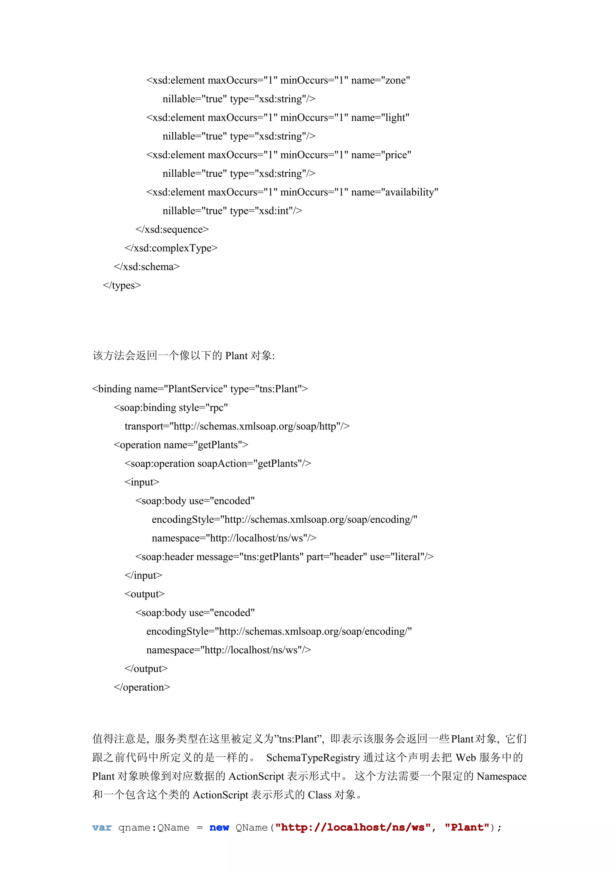<xsd:element maxOccurs="1" minOccurs="1" name="zone"
                 nillable="true" type="xsd:string"/>
             <xsd:element maxOccurs="1" minOccurs="1" name="light"
                 nillable="true" type="xsd:string"/>
             <xsd:element maxOccurs="1" minOccurs="1" name="price"
                 nillable="true" type="xsd:string"/>
             <xsd:element maxOccurs="1" minOccurs="1" name="availability"
                 nillable="true" type="xsd:int"/>
         </xsd:sequence>
      </xsd:complexType>
    </xsd:schema>
  </types>




该方法会返回一个像以下的 Plant 对象:


<binding name="PlantService" type="tns:Plant">
    <soap:binding style="rpc"
      transport="http://schemas.xmlsoap.org/soap/http"/>
    <operation name="getPlants">
      <soap:operation soapAction="getPlants"/>
      <input>
         <soap:body use="encoded"
              encodingStyle="http://schemas.xmlsoap.org/soap/encoding/"
              namespace="http://localhost/ns/ws"/>
         <soap:header message="tns:getPlants" part="header" use="literal"/>
      </input>
      <output>
         <soap:body use="encoded"
             encodingStyle="http://schemas.xmlsoap.org/soap/encoding/"
             namespace="http://localhost/ns/ws"/>
      </output>
    </operation>



值得注意是, 服务类型在这里被定义为”tns:Plant”, 即表示该服务会返回一些 Plant 对象, 它们
跟之前代码中所定义的是一样的。 SchemaTypeRegistry 通过这个声明去把 Web 服务中的
Plant 对象映像到对应数据的 ActionScript 表示形式中。 这个方法需要一个限定的 Namespace
和一个包含这个类的 ActionScript 表示形式的 Class 对象。

                            "http://localhost/ns/ws" "Plant");
var qname:QName = new QName("http://localhost/ns/ws" "Plant"
                            "http://localhost/ns/ws",
 
