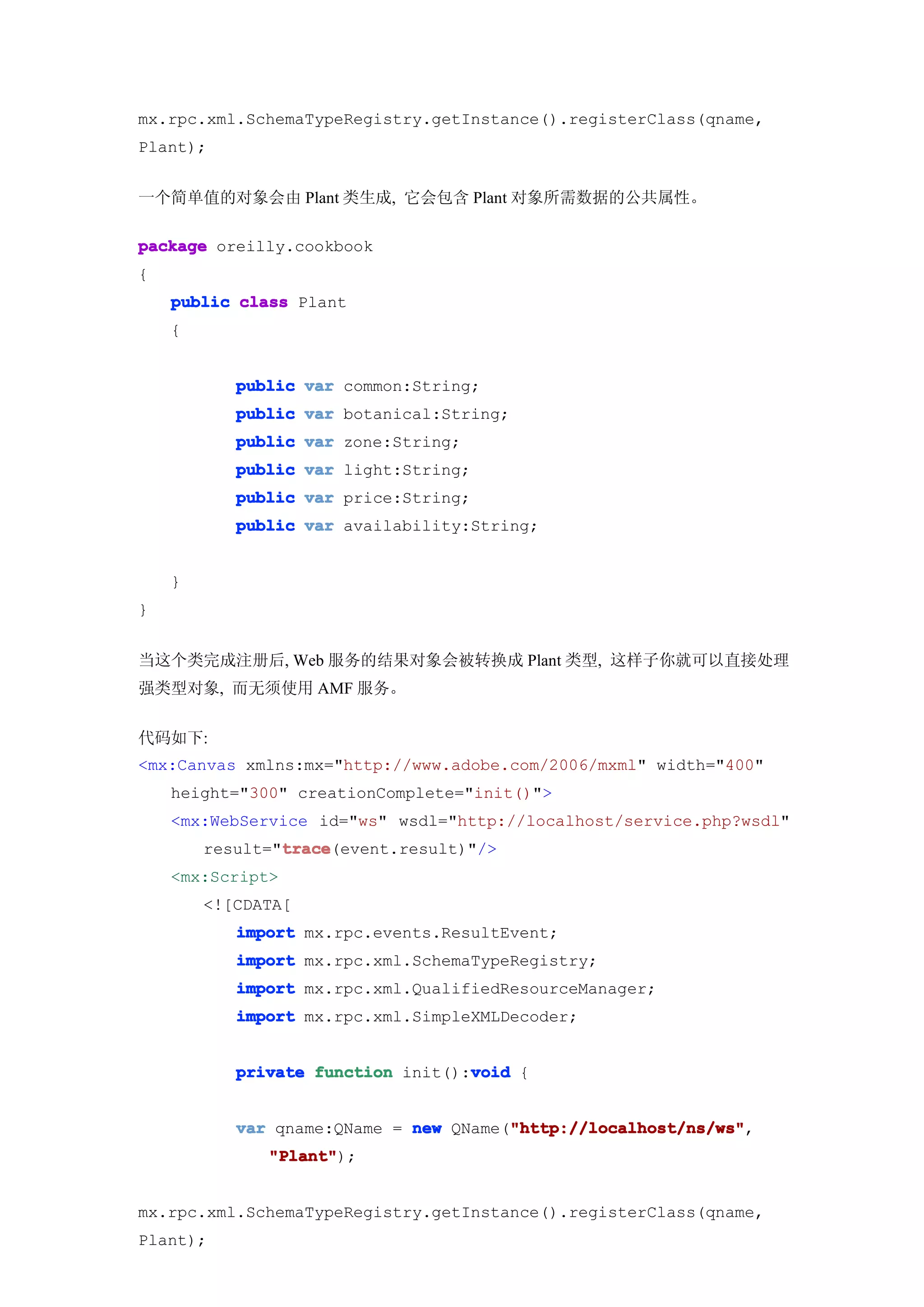 mx.rpc.xml.SchemaTypeRegistry.getInstance().registerClass(qname,
Plant);


一个简单值的对象会由 Plant 类生成, 它会包含 Plant 对象所需数据的公共属性。

package oreilly.cookbook
{
    public class Plant
    {


           public var common:String;
           public var botanical:String;
           public var zone:String;
           public var light:String;
           public var price:String;
           public var availability:String;


    }
}


当这个类完成注册后, Web 服务的结果对象会被转换成 Plant 类型, 这样子你就可以直接处理
强类型对象, 而无须使用 AMF 服务。


代码如下:
<mx:Canvas xmlns:mx="http://www.adobe.com/2006/mxml" width="400"
    height="300" creationComplete="init()">
    <mx:WebService id="ws" wsdl="http://localhost/service.php?wsdl"
                trace
                trace(event.result)"/>
        result="trace
    <mx:Script>
        <![CDATA[
           import mx.rpc.events.ResultEvent;
           import mx.rpc.xml.SchemaTypeRegistry;
           import mx.rpc.xml.QualifiedResourceManager;
           import mx.rpc.xml.SimpleXMLDecoder;


                                   void
           private function init():void {


                                       "http://localhost/ns/ws"
           var qname:QName = new QName("http://localhost/ns/ws"
                                       "http://localhost/ns/ws",
              "Plant"
              "Plant");


mx.rpc.xml.SchemaTypeRegistry.getInstance().registerClass(qname,
Plant);
 