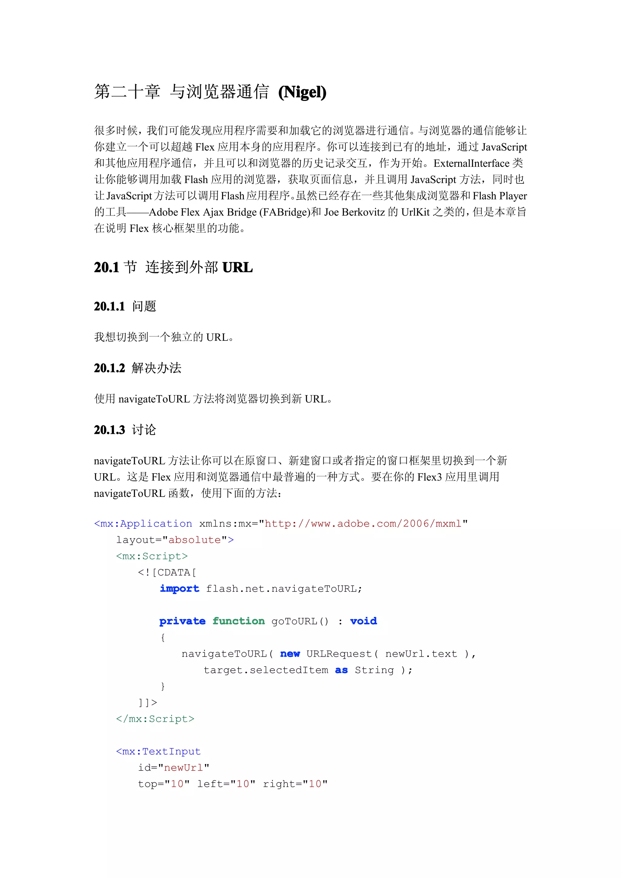 第二十章 与浏览器通信 (Nigel)

很多时候，      我们可能发现应用程序需要和加载它的浏览器进行通信。                       与浏览器的通信能够让
你建立一个可以超越 Flex 应用本身的应用程序。你可以连接到已有的地址，通过 JavaScript
和其他应用程序通信，并且可以和浏览器的历史记录交互，作为开始。ExternalInterface 类
让你能够调用加载 Flash 应用的浏览器，获取页面信息，并且调用 JavaScript 方法，同时也
让 JavaScript 方法可以调用 Flash 应用程序。    虽然已经存在一些其他集成浏览器和 Flash Player
的工具——Adobe Flex Ajax Bridge (FABridge)和 Joe Berkovitz 的 UrlKit 之类的，但是本章旨
在说明 Flex 核心框架里的功能。


20.1 节 连接到外部 URL

20.1.1 问题

我想切换到一个独立的 URL。

20.1.2 解决办法

使用 navigateToURL 方法将浏览器切换到新 URL。

20.1.3 讨论

navigateToURL 方法让你可以在原窗口、新建窗口或者指定的窗口框架里切换到一个新
URL。这是 Flex 应用和浏览器通信中最普遍的一种方式。要在你的 Flex3 应用里调用
navigateToURL 函数，使用下面的方法：

<mx:Application xmlns:mx="http://www.adobe.com/2006/mxml"
   layout="absolute">
   <mx:Script>
       <![CDATA[
          import flash.net.navigateToURL;

            private function goToURL() : void
            {
               navigateToURL( new URLRequest( newUrl.text ),
                   target.selectedItem as String );
            }
      ]]>
   </mx:Script>

   <mx:TextInput
      id="newUrl"
      top="10" left="10" right="10"
 