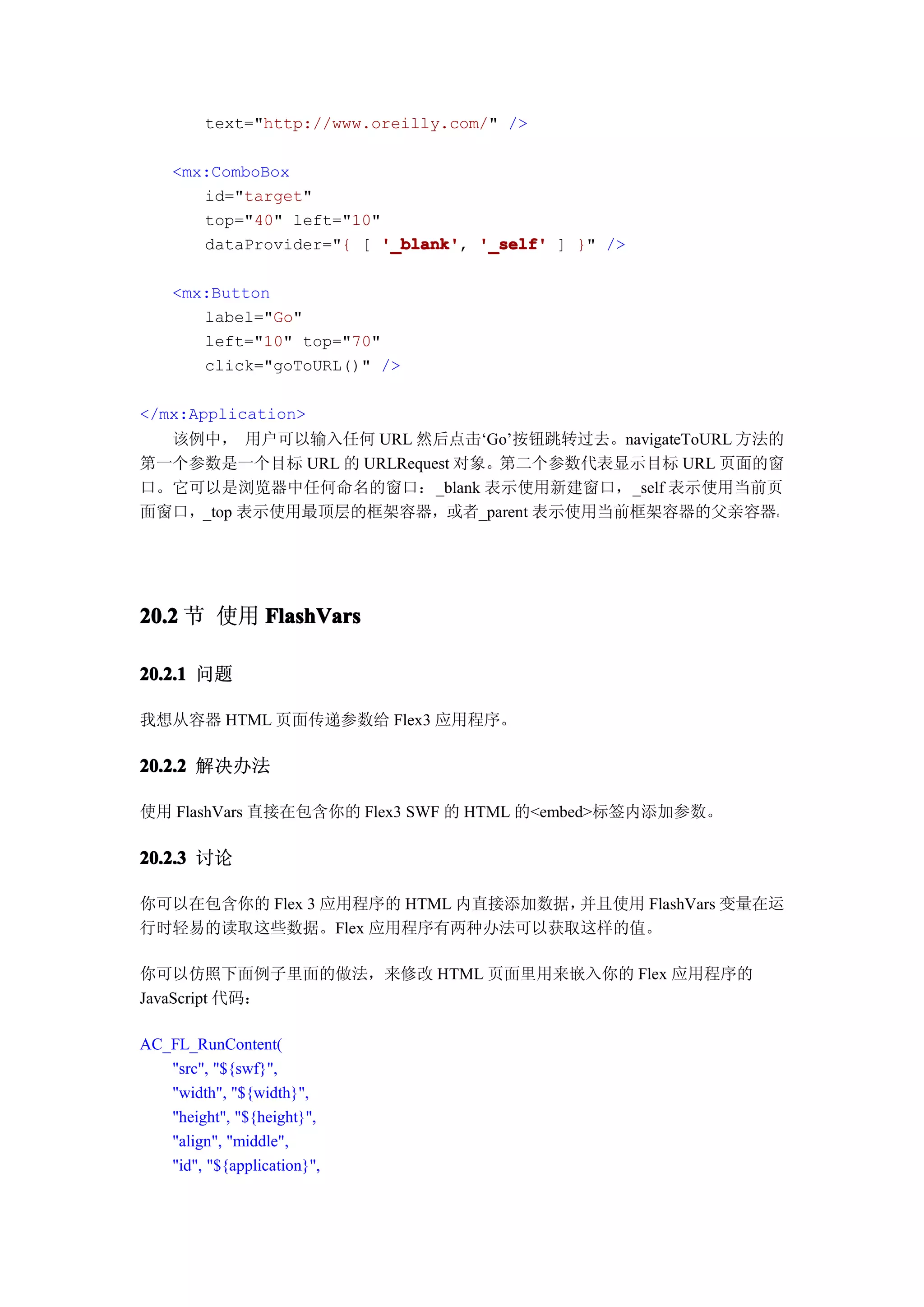 text="http://www.oreilly.com/" />

    <mx:ComboBox
       id="target"
       top="40" left="10"
       dataProvider="{ [ '_blank' '_self' ] }" />
                          '_blank',

    <mx:Button
       label="Go"
       left="10" top="70"
       click="goToURL()" />

</mx:Application>
  该例中， 用户可以输入任何 URL 然后点击‘Go’按钮跳转过去。navigateToURL 方法的
第一个参数是一个目标 URL 的 URLRequest 对象。第二个参数代表显示目标 URL 页面的窗
口。它可以是浏览器中任何命名的窗口：_blank 表示使用新建窗口，_self 表示使用当前页
面窗口，_top 表示使用最顶层的框架容器，或者_parent 表示使用当前框架容器的父亲容器。




20.2 节 使用 FlashVars

20.2.1 问题

我想从容器 HTML 页面传递参数给 Flex3 应用程序。

20.2.2 解决办法

使用 FlashVars 直接在包含你的 Flex3 SWF 的 HTML 的<embed>标签内添加参数。

20.2.3 讨论

你可以在包含你的 Flex 3 应用程序的 HTML 内直接添加数据，并且使用 FlashVars 变量在运
行时轻易的读取这些数据。Flex 应用程序有两种办法可以获取这样的值。

你可以仿照下面例子里面的做法，来修改 HTML 页面里用来嵌入你的 Flex 应用程序的
JavaScript 代码：

AC_FL_RunContent(
   "src", "${swf}",
   "width", "${width}",
   "height", "${height}",
   "align", "middle",
   "id", "${application}",
 