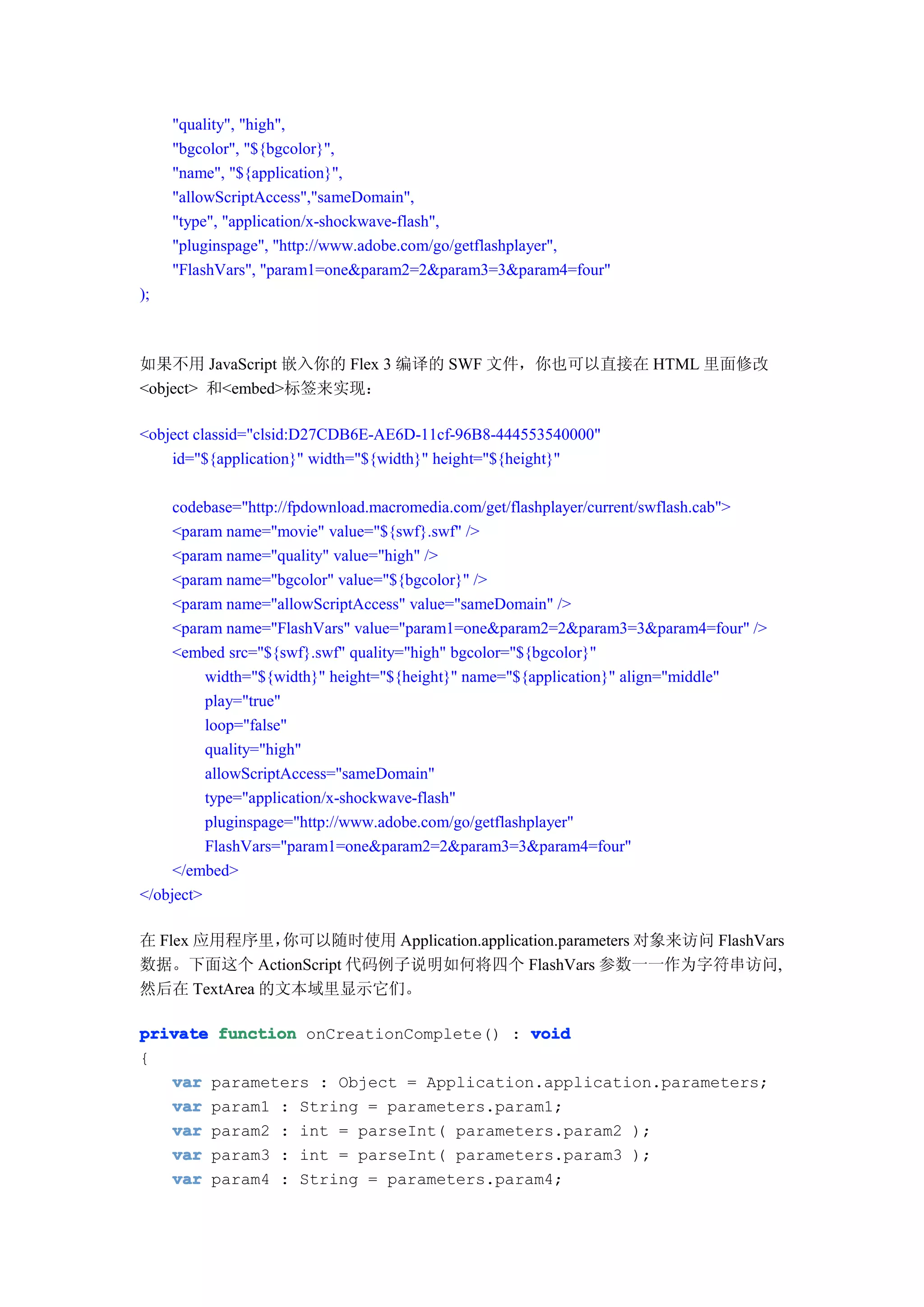 "quality", "high",
     "bgcolor", "${bgcolor}",
     "name", "${application}",
     "allowScriptAccess","sameDomain",
     "type", "application/x-shockwave-flash",
     "pluginspage", "http://www.adobe.com/go/getflashplayer",
     "FlashVars", "param1=one&param2=2&param3=3&param4=four"
);



如果不用 JavaScript 嵌入你的 Flex 3 编译的 SWF 文件，你也可以直接在 HTML 里面修改
<object> 和<embed>标签来实现：

<object classid="clsid:D27CDB6E-AE6D-11cf-96B8-444553540000"
    id="${application}" width="${width}" height="${height}"

     codebase="http://fpdownload.macromedia.com/get/flashplayer/current/swflash.cab">
     <param name="movie" value="${swf}.swf" />
     <param name="quality" value="high" />
     <param name="bgcolor" value="${bgcolor}" />
     <param name="allowScriptAccess" value="sameDomain" />
     <param name="FlashVars" value="param1=one&param2=2&param3=3&param4=four" />
     <embed src="${swf}.swf" quality="high" bgcolor="${bgcolor}"
          width="${width}" height="${height}" name="${application}" align="middle"
          play="true"
          loop="false"
          quality="high"
          allowScriptAccess="sameDomain"
          type="application/x-shockwave-flash"
          pluginspage="http://www.adobe.com/go/getflashplayer"
          FlashVars="param1=one&param2=2&param3=3&param4=four"
     </embed>
</object>

在 Flex 应用程序里， 你可以随时使用 Application.application.parameters 对象来访问 FlashVars
数据。下面这个 ActionScript 代码例子说明如何将四个 FlashVars 参数一一作为字符串访问,
然后在 TextArea 的文本域里显示它们。

private function onCreationComplete() : void
{
   var parameters : Object = Application.application.parameters;
   var param1 : String = parameters.param1;
   var param2 : int = parseInt( parameters.param2 );
   var param3 : int = parseInt( parameters.param3 );
   var param4 : String = parameters.param4;
 