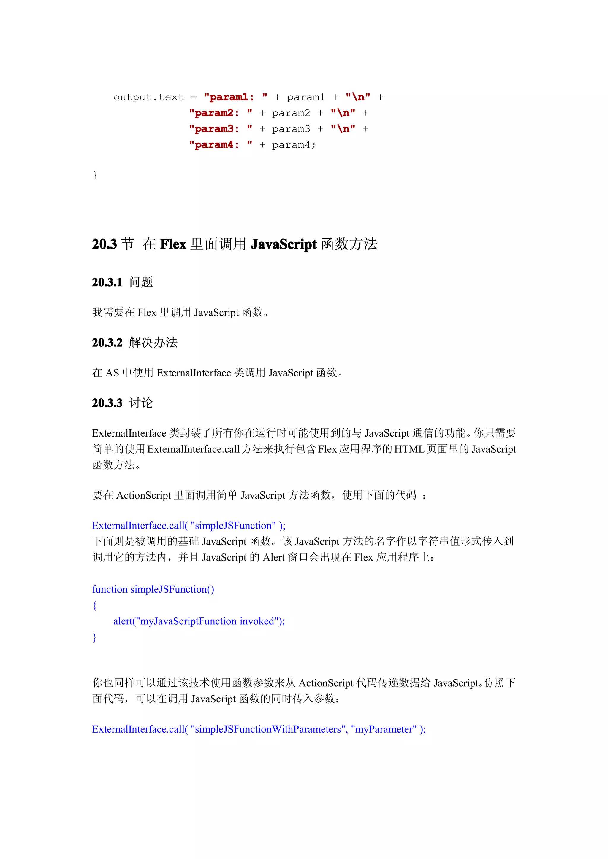 output.text = "param1:           "   + param1 + "n" +
                "param2: "           +   param2 + "n" +
                "param3: "           +   param3 + "n" +
                "param4: "           +   param4;

}




20.3 节 在 Flex 里面调用 JavaScript 函数方法

20.3.1 问题

我需要在 Flex 里调用 JavaScript 函数。

20.3.2 解决办法

在 AS 中使用 ExternalInterface 类调用 JavaScript 函数。

20.3.3 讨论

ExternalInterface 类封装了所有你在运行时可能使用到的与 JavaScript 通信的功能。    你只需要
简单的使用 ExternalInterface.call 方法来执行包含 Flex 应用程序的 HTML 页面里的 JavaScript
函数方法。

要在 ActionScript 里面调用简单 JavaScript 方法函数，使用下面的代码 ：

ExternalInterface.call( "simpleJSFunction" );
下面则是被调用的基础 JavaScript 函数。该 JavaScript 方法的名字作以字符串值形式传入到
调用它的方法内，并且 JavaScript 的 Alert 窗口会出现在 Flex 应用程序上：

function simpleJSFunction()
{
     alert("myJavaScriptFunction invoked");
}



你也同样可以通过该技术使用函数参数来从 ActionScript 代码传递数据给 JavaScript。 照 下
                                                    仿
面代码，可以在调用 JavaScript 函数的同时传入参数：

ExternalInterface.call( "simpleJSFunctionWithParameters", "myParameter" );
 