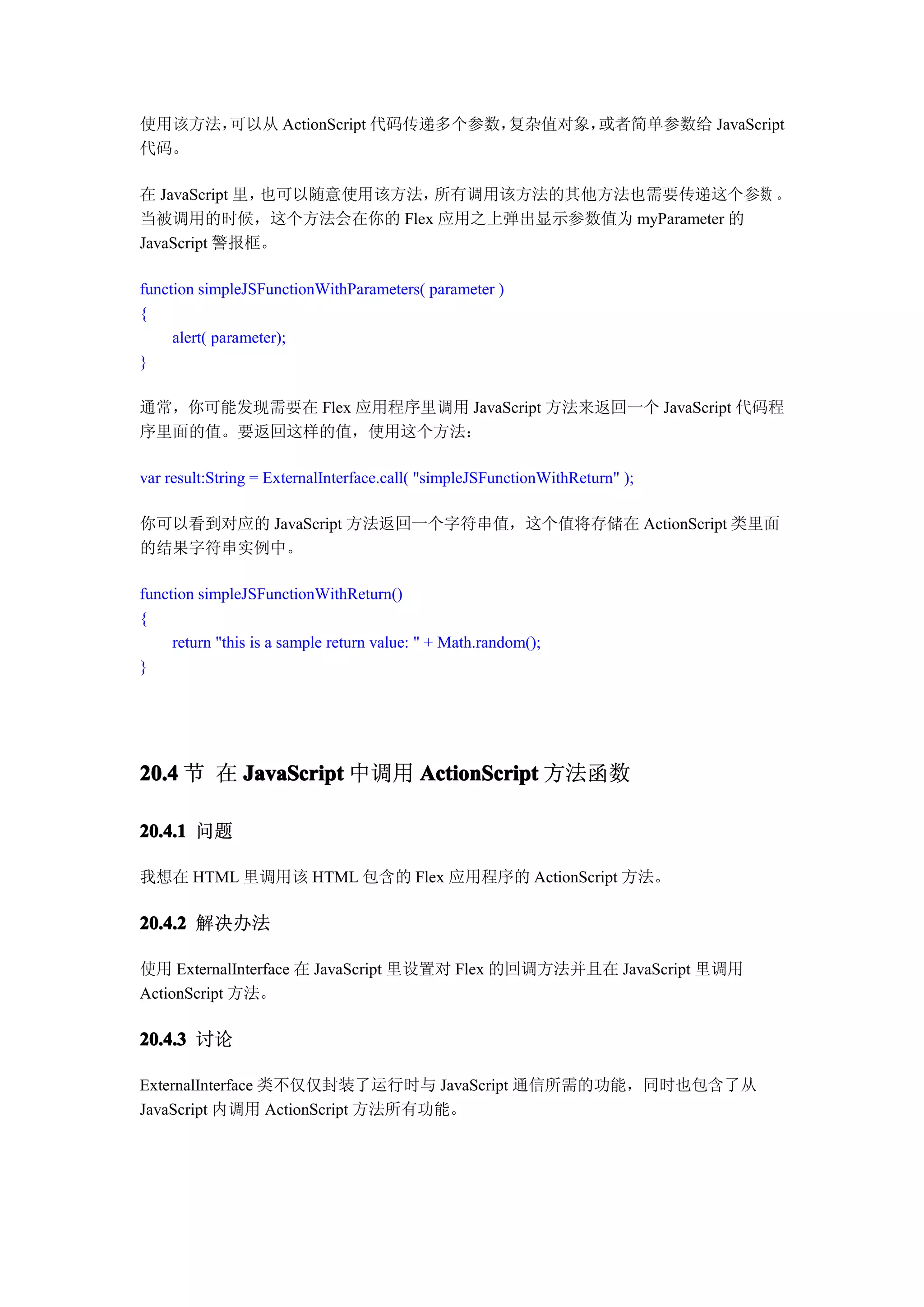 使用该方法，可以从 ActionScript 代码传递多个参数，复杂值对象，或者简单参数给 JavaScript
代码。

在 JavaScript 里，也可以随意使用该方法，所有调用该方法的其他方法也需要传递这个参数 。
当被调用的时候，这个方法会在你的 Flex 应用之上弹出显示参数值为 myParameter 的
JavaScript 警报框。

function simpleJSFunctionWithParameters( parameter )
{
     alert( parameter);
}

通常，你可能发现需要在 Flex 应用程序里调用 JavaScript 方法来返回一个 JavaScript 代码程
序里面的值。要返回这样的值，使用这个方法：

var result:String = ExternalInterface.call( "simpleJSFunctionWithReturn" );

你可以看到对应的 JavaScript 方法返回一个字符串值，这个值将存储在 ActionScript 类里面
的结果字符串实例中。

function simpleJSFunctionWithReturn()
{
     return "this is a sample return value: " + Math.random();
}




20.4 节 在 JavaScript 中调用 ActionScript 方法函数

20.4.1 问题

我想在 HTML 里调用该 HTML 包含的 Flex 应用程序的 ActionScript 方法。

20.4.2 解决办法

使用 ExternalInterface 在 JavaScript 里设置对 Flex 的回调方法并且在 JavaScript 里调用
ActionScript 方法。

20.4.3 讨论

ExternalInterface 类不仅仅封装了运行时与 JavaScript 通信所需的功能，同时也包含了从
JavaScript 内调用 ActionScript 方法所有功能。
 