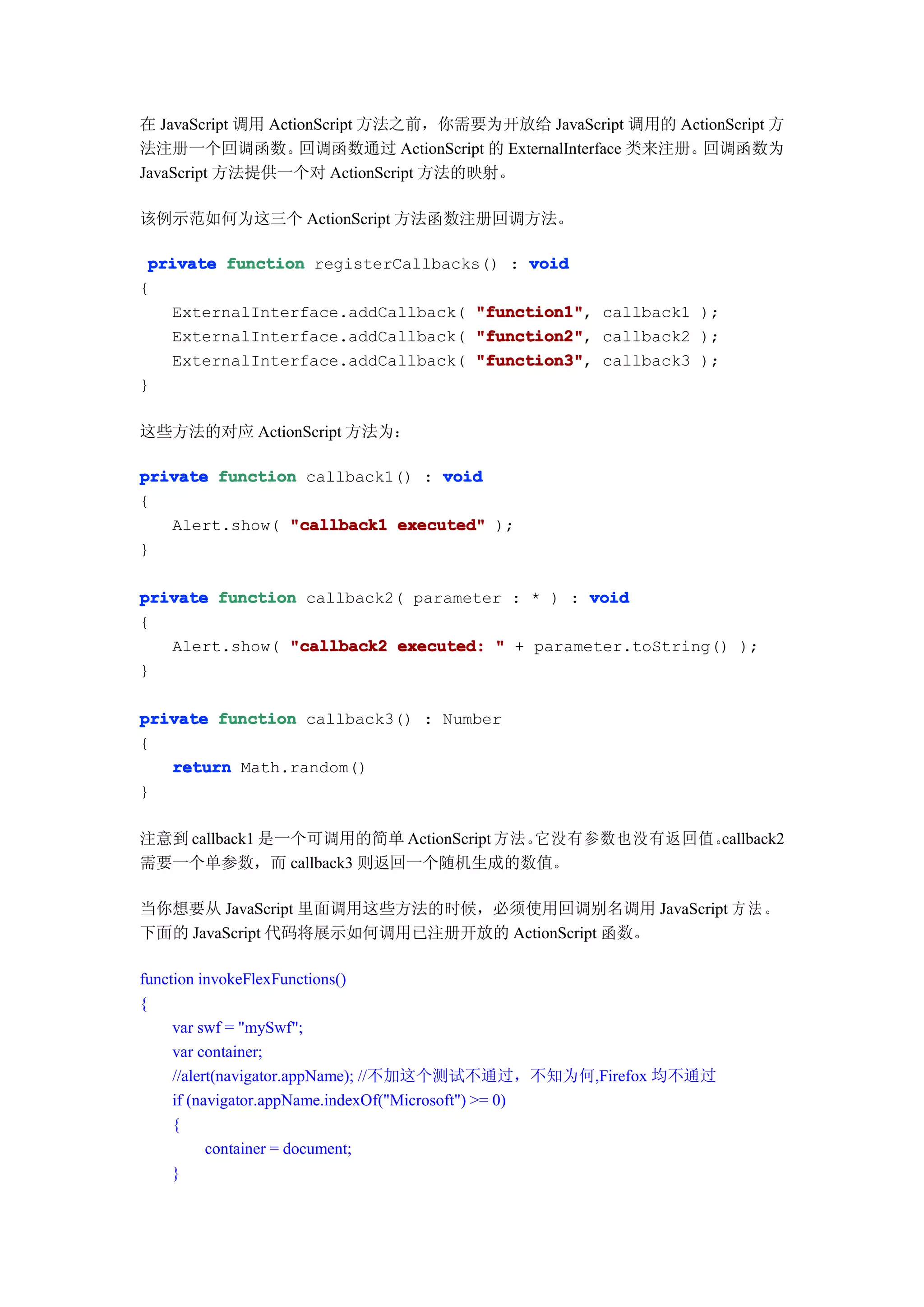 在 JavaScript 调用 ActionScript 方法之前，你需要为开放给 JavaScript 调用的 ActionScript 方
法注册一个回调函数。          回调函数通过 ActionScript 的 ExternalInterface 类来注册。回调函数为
JavaScript 方法提供一个对 ActionScript 方法的映射。

该例示范如何为这三个 ActionScript 方法函数注册回调方法。

 private function registerCallbacks() : void
{
   ExternalInterface.addCallback( "function1" callback1 );
                                   "function1",
   ExternalInterface.addCallback( "function2" callback2 );
                                   "function2",
   ExternalInterface.addCallback( "function3" callback3 );
                                   "function3",
}

这些方法的对应 ActionScript 方法为：

private function callback1() : void
{
   Alert.show( "callback1 executed" );
}

private function callback2( parameter : * ) : void
{
   Alert.show( "callback2 executed: " + parameter.toString() );
}

private function callback3() : Number
{
   return Math.random()
}

注意到 callback1 是一个可调用的简单 ActionScript 方法。它没有参数也没有返回值。
                                                   callback2
需要一个单参数，而 callback3 则返回一个随机生成的数值。

当你想要从 JavaScript 里面调用这些方法的时候，必须使用回调别名调用 JavaScript 方 法 。
下面的 JavaScript 代码将展示如何调用已注册开放的 ActionScript 函数。

function invokeFlexFunctions()
{
     var swf = "mySwf";
     var container;
     //alert(navigator.appName); //不加这个测试不通过，不知为何,Firefox 均不通过
     if (navigator.appName.indexOf("Microsoft") >= 0)
     {
           container = document;
     }
 