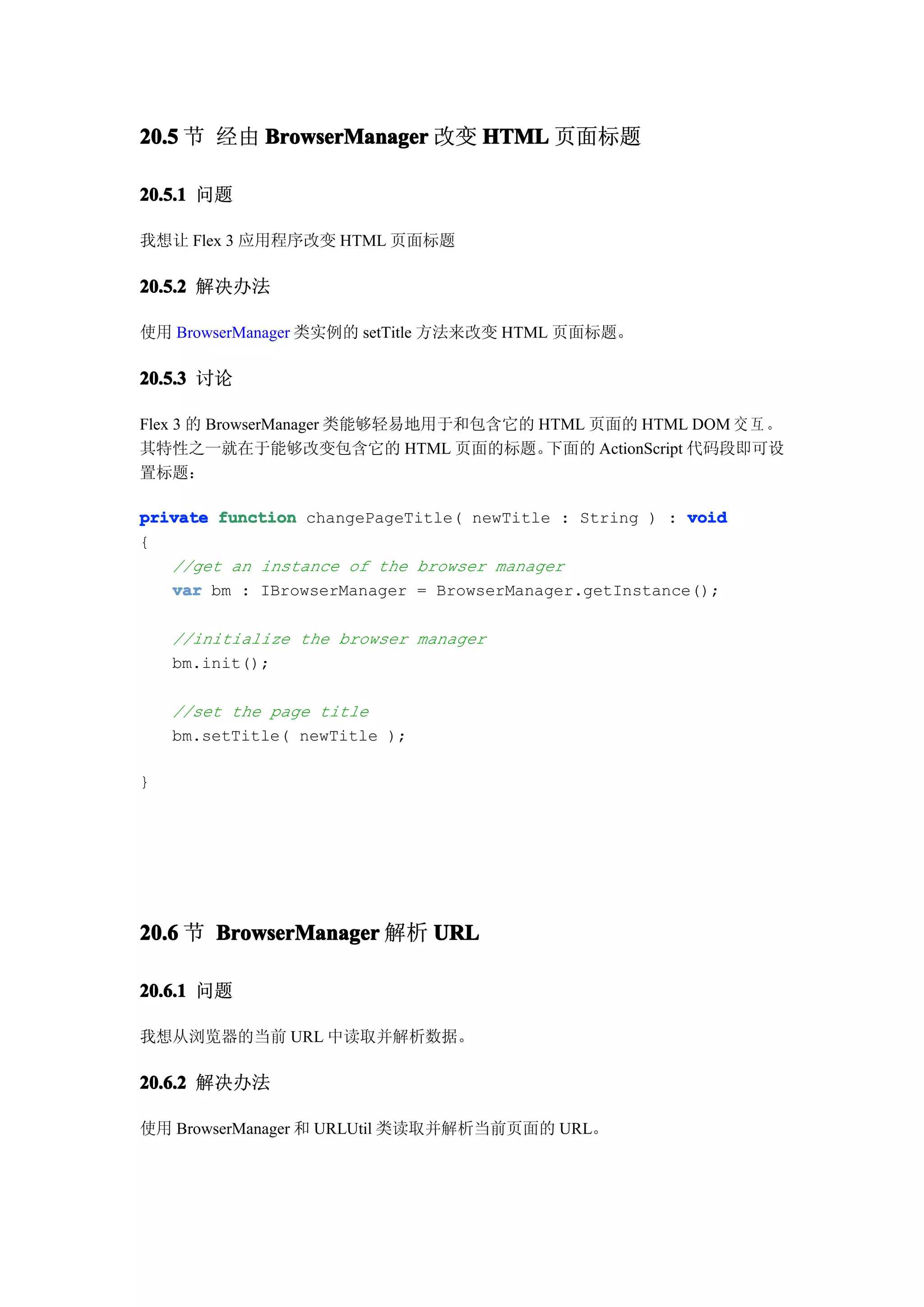 20.5 节 经由 BrowserManager 改变 HTML 页面标题

20.5.1 问题

我想让 Flex 3 应用程序改变 HTML 页面标题

20.5.2 解决办法

使用 BrowserManager 类实例的 setTitle 方法来改变 HTML 页面标题。

20.5.3 讨论

Flex 3 的 BrowserManager 类能够轻易地用于和包含它的 HTML 页面的 HTML DOM 交 互 。
其特性之一就在于能够改变包含它的 HTML 页面的标题。           下面的 ActionScript 代码段即可设
置标题：

private function changePageTitle( newTitle : String ) : void
{
   //get an instance of the browser manager
   var bm : IBrowserManager = BrowserManager.getInstance();

    //initialize the browser manager
    bm.init();

    //set the page title
    bm.setTitle( newTitle );

}




20.6 节 BrowserManager 解析 URL

20.6.1 问题

我想从浏览器的当前 URL 中读取并解析数据。

20.6.2 解决办法

使用 BrowserManager 和 URLUtil 类读取并解析当前页面的 URL。
 