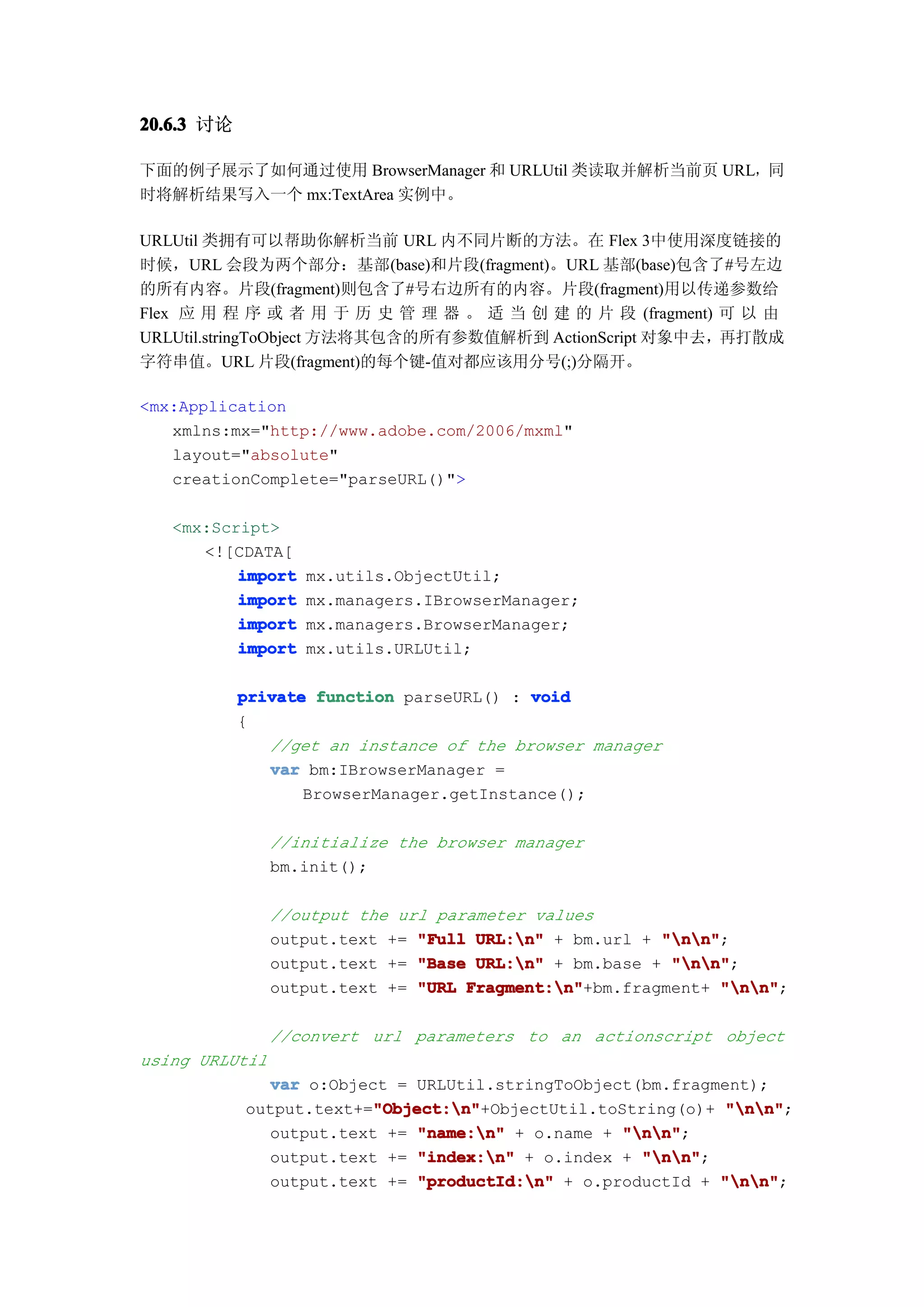 20.6.3 讨论

下面的例子展示了如何通过使用 BrowserManager 和 URLUtil 类读取并解析当前页 URL，同
时将解析结果写入一个 mx:TextArea 实例中。

URLUtil 类拥有可以帮助你解析当前 URL 内不同片断的方法。在 Flex 3中使用深度链接的
时候，URL 会段为两个部分：基部(base)和片段(fragment)。URL 基部(base)包含了#号左边
的所有内容。片段(fragment)则包含了#号右边所有的内容。片段(fragment)用以传递参数给
Flex 应 用 程 序 或 者 用 于 历 史 管 理 器 。 适 当 创 建 的 片 段 (fragment) 可 以 由
URLUtil.stringToObject 方法将其包含的所有参数值解析到 ActionScript 对象中去，再打散成
字符串值。URL 片段(fragment)的每个键-值对都应该用分号(;)分隔开。

<mx:Application
   xmlns:mx="http://www.adobe.com/2006/mxml"
   layout="absolute"
   creationComplete="parseURL()">

   <mx:Script>
      <![CDATA[
          import   mx.utils.ObjectUtil;
          import   mx.managers.IBrowserManager;
          import   mx.managers.BrowserManager;
          import   mx.utils.URLUtil;

            private function parseURL() : void
            {
               //get an instance of the browser manager
               var bm:IBrowserManager =
                   BrowserManager.getInstance();

                //initialize the browser manager
                bm.init();

                //output the url parameter values
                output.text += "Full URL:n" + bm.url + "nn"
                                                        "nn";
                output.text += "Base URL:n" + bm.base + "nn"
                                                         "nn";
                output.text += "URL Fragment:n"
                                    Fragment:n"+bm.fragment+ "nn"
                                                               "nn";

                //convert url parameters to an actionscript object
using URLUtil
              var o:Object = URLUtil.stringToObject(bm.fragment);
                         "Object:n"
                         "Object:n"+ObjectUtil.toString(o)+ "nn"
            output.text+="Object:n"                          "nn";
              output.text += "name:n" + o.name + "nn"
                                                   "nn";
              output.text += "index:n" + o.index + "nn"
                                                     "nn";
              output.text +=  "productId:n" + o.productId + "nn"
                                                             "nn";
 