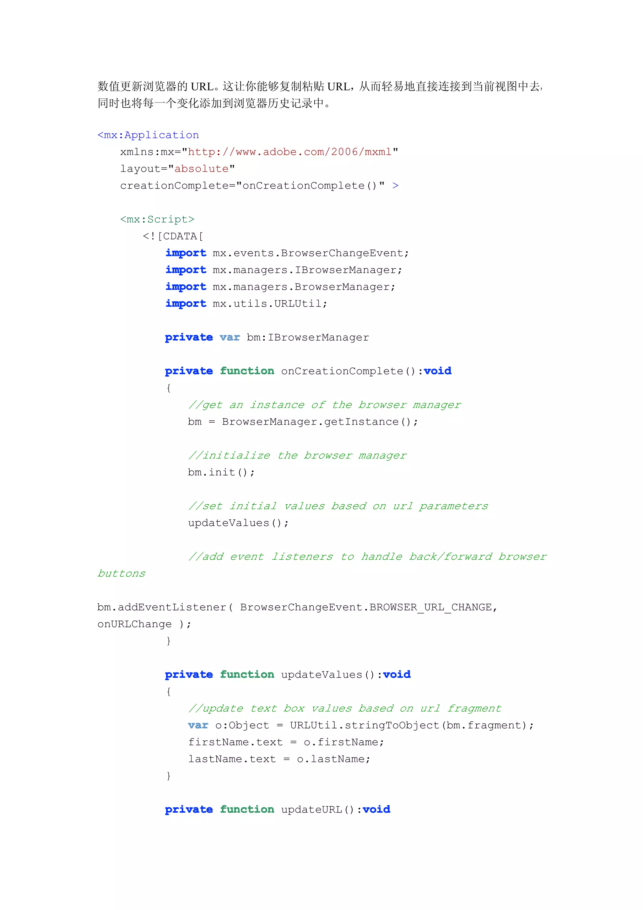数值更新浏览器的 URL。这让你能够复制粘贴 URL，从而轻易地直接连接到当前视图中去，
同时也将每一个变化添加到浏览器历史记录中。

<mx:Application
   xmlns:mx="http://www.adobe.com/2006/mxml"
   layout="absolute"
   creationComplete="onCreationComplete()" >

   <mx:Script>
      <![CDATA[
          import   mx.events.BrowserChangeEvent;
          import   mx.managers.IBrowserManager;
          import   mx.managers.BrowserManager;
          import   mx.utils.URLUtil;

          private var bm:IBrowserManager

                                                void
          private function onCreationComplete():void
          {
             //get an instance of the browser manager
             bm = BrowserManager.getInstance();

             //initialize the browser manager
             bm.init();

             //set initial values based on url parameters
             updateValues();

             //add event listeners to handle back/forward browser
buttons

bm.addEventListener( BrowserChangeEvent.BROWSER_URL_CHANGE,
onURLChange );
          }

                                          void
          private function updateValues():void
          {
             //update text box values based on url fragment
             var o:Object = URLUtil.stringToObject(bm.fragment);
             firstName.text = o.firstName;
             lastName.text = o.lastName;
          }

                                       void
          private function updateURL():void
 