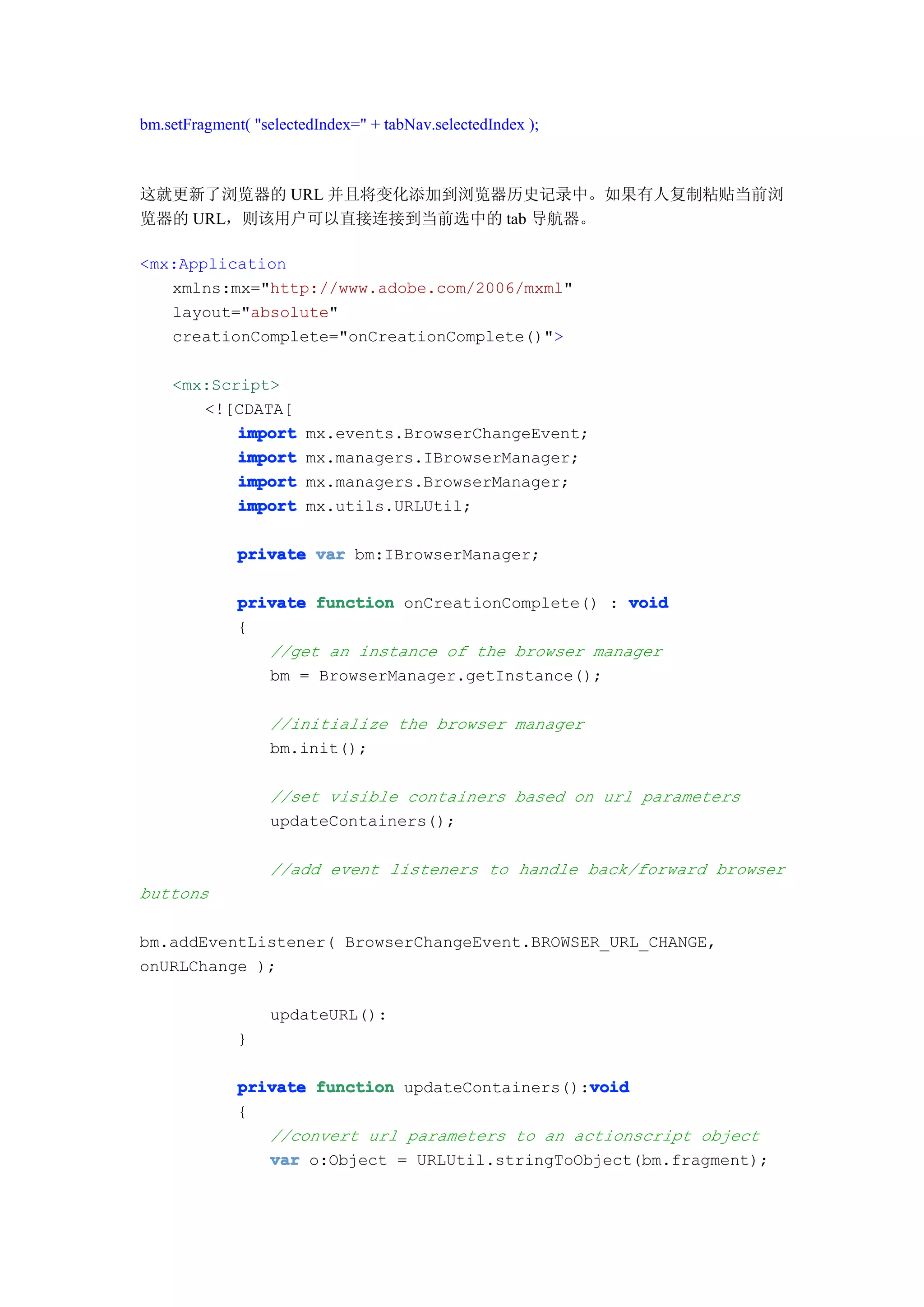 bm.setFragment( "selectedIndex=" + tabNav.selectedIndex );



这就更新了浏览器的 URL 并且将变化添加到浏览器历史记录中。如果有人复制粘贴当前浏
览器的 URL，则该用户可以直接连接到当前选中的 tab 导航器。

<mx:Application
   xmlns:mx="http://www.adobe.com/2006/mxml"
   layout="absolute"
   creationComplete="onCreationComplete()">

    <mx:Script>
       <![CDATA[
           import       mx.events.BrowserChangeEvent;
           import       mx.managers.IBrowserManager;
           import       mx.managers.BrowserManager;
           import       mx.utils.URLUtil;

              private var bm:IBrowserManager;

              private function onCreationComplete() : void
              {
                 //get an instance of the browser manager
                 bm = BrowserManager.getInstance();

                  //initialize the browser manager
                  bm.init();

                  //set visible containers based on url parameters
                  updateContainers();

                  //add event listeners to handle back/forward browser
buttons

bm.addEventListener( BrowserChangeEvent.BROWSER_URL_CHANGE,
onURLChange );

                  updateURL():
              }

                                                  void
              private function updateContainers():void
              {
                 //convert url parameters to an actionscript object
                 var o:Object = URLUtil.stringToObject(bm.fragment);
 