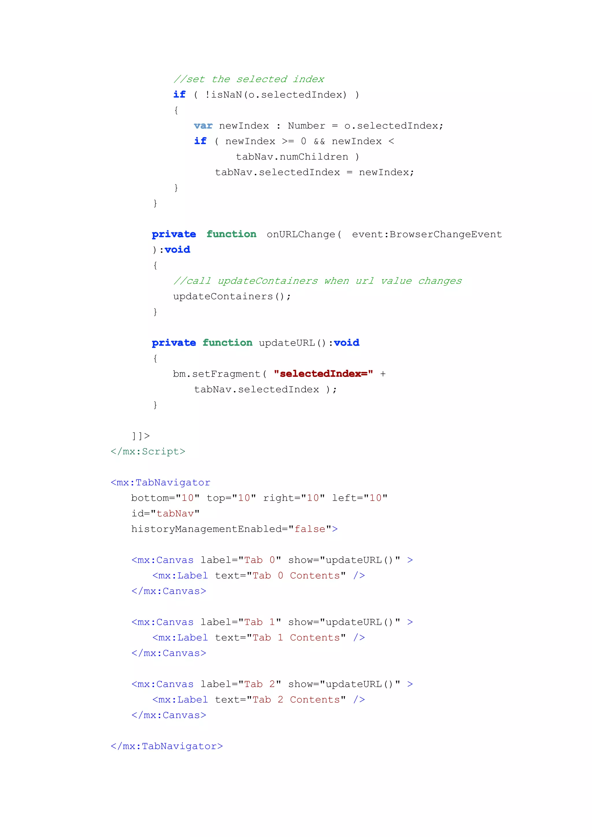 //set the selected index
          if ( !isNaN(o.selectedIndex) )
          {
             var newIndex : Number = o.selectedIndex;
             if ( newIndex >= 0 && newIndex <
                    tabNav.numChildren )
                 tabNav.selectedIndex = newIndex;
          }
      }

      private function onURLChange( event:BrowserChangeEvent
        void
      ):void
      {
         //call updateContainers when url value changes
         updateContainers();
      }

                                   void
      private function updateURL():void
      {
         bm.setFragment( "selectedIndex=" +
             tabNav.selectedIndex );
      }

   ]]>
</mx:Script>

<mx:TabNavigator
   bottom="10" top="10" right="10" left="10"
   id="tabNav"
   historyManagementEnabled="false">

   <mx:Canvas label="Tab 0" show="updateURL()" >
      <mx:Label text="Tab 0 Contents" />
   </mx:Canvas>

   <mx:Canvas label="Tab 1" show="updateURL()" >
      <mx:Label text="Tab 1 Contents" />
   </mx:Canvas>

   <mx:Canvas label="Tab 2" show="updateURL()" >
      <mx:Label text="Tab 2 Contents" />
   </mx:Canvas>

</mx:TabNavigator>
 