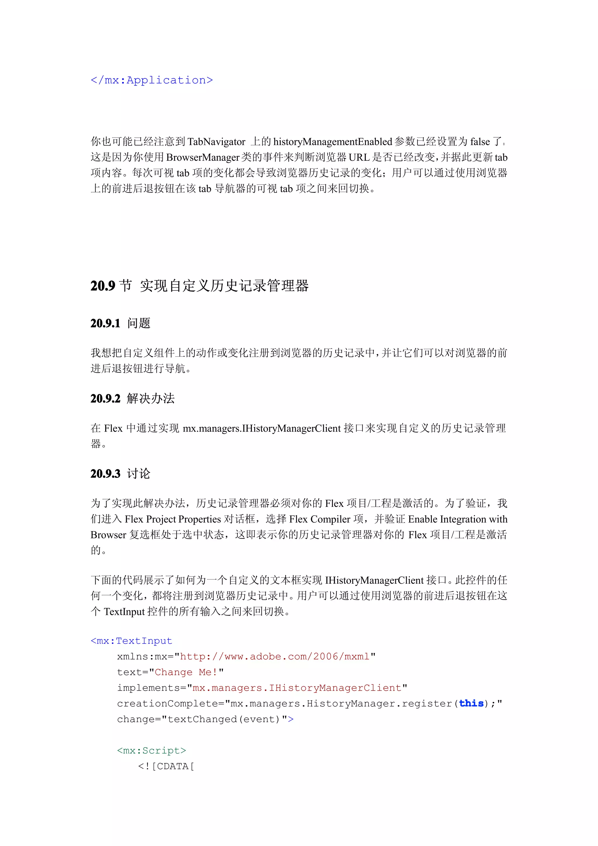 </mx:Application>




你也可能已经注意到 TabNavigator 上的 historyManagementEnabled 参数已经设置为 false 了。
这是因为你使用 BrowserManager 类的事件来判断浏览器 URL 是否已经改变，          并据此更新 tab
项内容。每次可视 tab 项的变化都会导致浏览器历史记录的变化；用户可以通过使用浏览器
上的前进后退按钮在该 tab 导航器的可视 tab 项之间来回切换。




20.9 节 实现自定义历史记录管理器

20.9.1 问题

我想把自定义组件上的动作或变化注册到浏览器的历史记录中，并让它们可以对浏览器的前
进后退按钮进行导航。

20.9.2 解决办法

在 Flex 中通过实现 mx.managers.IHistoryManagerClient 接口来实现自定义的历史记录管理
器。

20.9.3 讨论

为了实现此解决办法，历史记录管理器必须对你的 Flex 项目/工程是激活的。为了验证，我
们进入 Flex Project Properties 对话框，选择 Flex Compiler 项，并验证 Enable Integration with
Browser 复选框处于选中状态，这即表示你的历史记录管理器对你的 Flex 项目/工程是激活
的。

下面的代码展示了如何为一个自定义的文本框实现 IHistoryManagerClient 接口。此控件的任
何一个变化，      都将注册到浏览器历史记录中。 用户可以通过使用浏览器的前进后退按钮在这
个 TextInput 控件的所有输入之间来回切换。

<mx:TextInput
    xmlns:mx="http://www.adobe.com/2006/mxml"
    text="Change Me!"
    implements="mx.managers.IHistoryManagerClient"
                                                          this
                                                          this);"
    creationComplete="mx.managers.HistoryManager.register(this
    change="textChanged(event)">

    <mx:Script>
       <![CDATA[
 