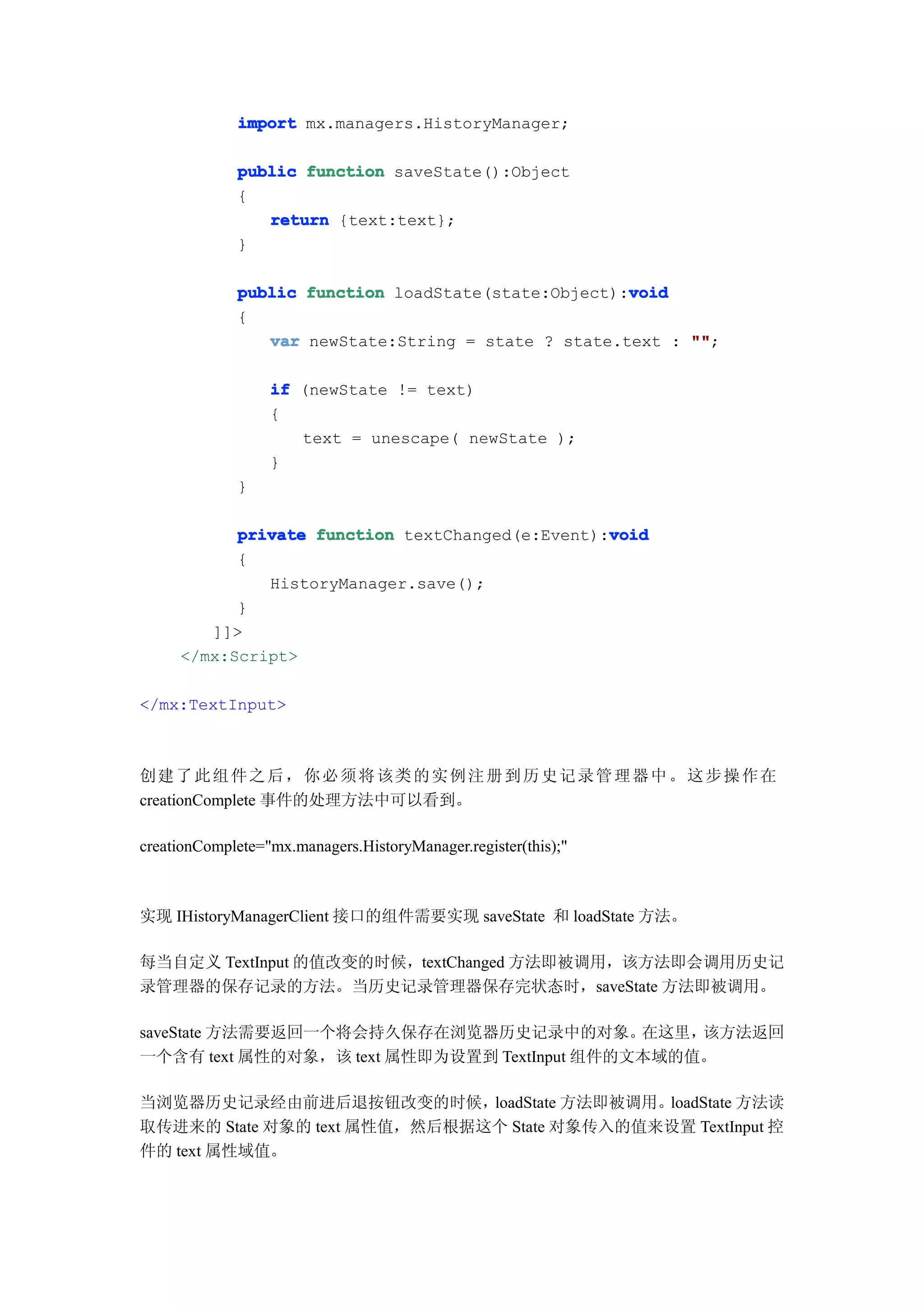 import mx.managers.HistoryManager;

             public function saveState():Object
             {
                return {text:text};
             }

                                                     void
             public function loadState(state:Object):void
             {
                var newState:String = state ? state.text : ""
                                                           "";

                  if (newState != text)
                  {
                     text = unescape( newState );
                  }
             }

                                                 void
           private function textChanged(e:Event):void
           {
              HistoryManager.save();
           }
        ]]>
     </mx:Script>

</mx:TextInput>



创建 了 此 组 件 之 后 ， 你 必 须 将 该 类 的 实 例 注 册 到 历 史 记 录 管 理 器 中 。 这 步 操 作 在
creationComplete 事件的处理方法中可以看到。

creationComplete="mx.managers.HistoryManager.register(this);"



实现 IHistoryManagerClient 接口的组件需要实现 saveState 和 loadState 方法。

每当自定义 TextInput 的值改变的时候，textChanged 方法即被调用，该方法即会调用历史记
录管理器的保存记录的方法。当历史记录管理器保存完状态时，saveState 方法即被调用。

saveState 方法需要返回一个将会持久保存在浏览器历史记录中的对象。        在这里，该方法返回
一个含有 text 属性的对象，该 text 属性即为设置到 TextInput 组件的文本域的值。

当浏览器历史记录经由前进后退按钮改变的时候，        loadState 方法即被调用。loadState 方法读
取传进来的 State 对象的 text 属性值，然后根据这个 State 对象传入的值来设置 TextInput 控
件的 text 属性域值。
 