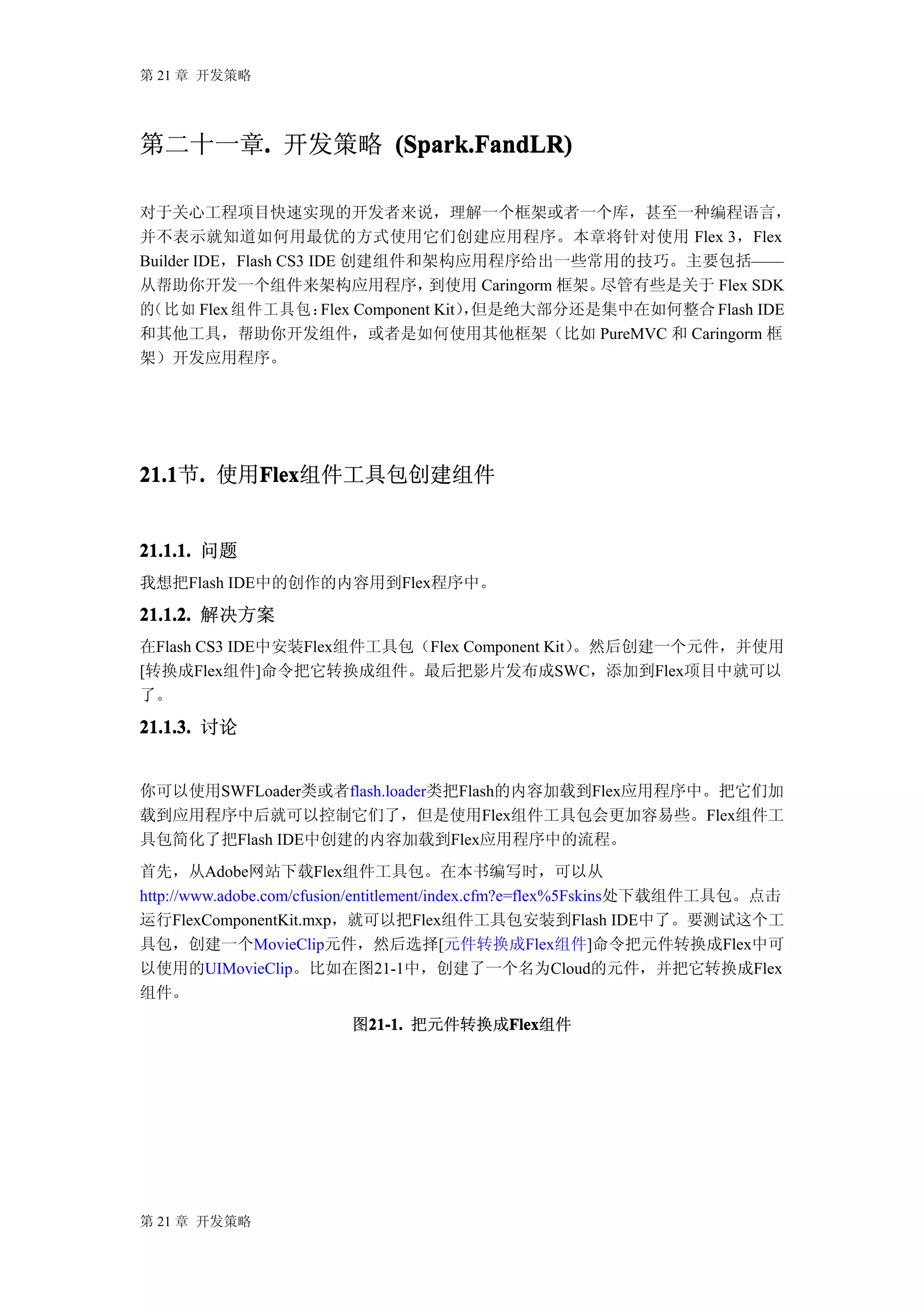 第 21 章 开发策略




第二十一章. 开发策略 (Spark.FandLR)
     .

对于关心工程项目快速实现的开发者来说，理解一个框架或者一个库，甚至一种编程语言，
并不表示就知道如何用最优的方式使用它们创建应用程序。本章将针对使用 Flex 3，Flex
Builder IDE，Flash CS3 IDE 创建组件和架构应用程序给出一些常用的技巧。主要包括——
从帮助你开发一个组件来架构应用程序，                    到使用 Caringorm 框架。尽管有些是关于 Flex SDK
的（比如 Flex 组件工具包：        Flex Component Kit）但是绝大部分还是集中在如何整合 Flash IDE
                                           ，
和其他工具，帮助你开发组件，或者是如何使用其他框架（比如 PureMVC 和 Caringorm 框
架）开发应用程序。




21.1 . 使用Flex
21.1节.   Flex
         Flex组件工具包创建组件


21.1.1. 问题
我想把Flash IDE中的创作的内容用到Flex程序中。

21.1.2. 解决方案
在Flash CS3 IDE中安装Flex组件工具包（Flex Component Kit）。然后创建一个元件，并使用
[转换成Flex组件]命令把它转换成组件。最后把影片发布成SWC，添加到Flex项目中就可以
了。
21.1.3. 讨论


你可以使用SWFLoader类或者flash.loader类把Flash的内容加载到Flex应用程序中。把它们加
载到应用程序中后就可以控制它们了，但是使用Flex组件工具包会更加容易些。Flex组件工
具包简化了把Flash IDE中创建的内容加载到Flex应用程序中的流程。
首先，从Adobe网站下载Flex组件工具包。在本书编写时，可以从
http://www.adobe.com/cfusion/entitlement/index.cfm?e=flex%5Fskins处下载组件工具包。点击
运行FlexComponentKit.mxp，就可以把Flex组件工具包安装到Flash IDE中了。要测试这个工
具包，创建一个MovieClip元件，然后选择[元件转换成Flex组件]命令把元件转换成Flex中可
以使用的UIMovieClip。比如在图21-1中，创建了一个名为Cloud的元件，并把它转换成Flex
组件。
                         图21-1. 把元件转换成Flex
                          21-1.       Flex
                                      Flex组件




第 21 章 开发策略
 