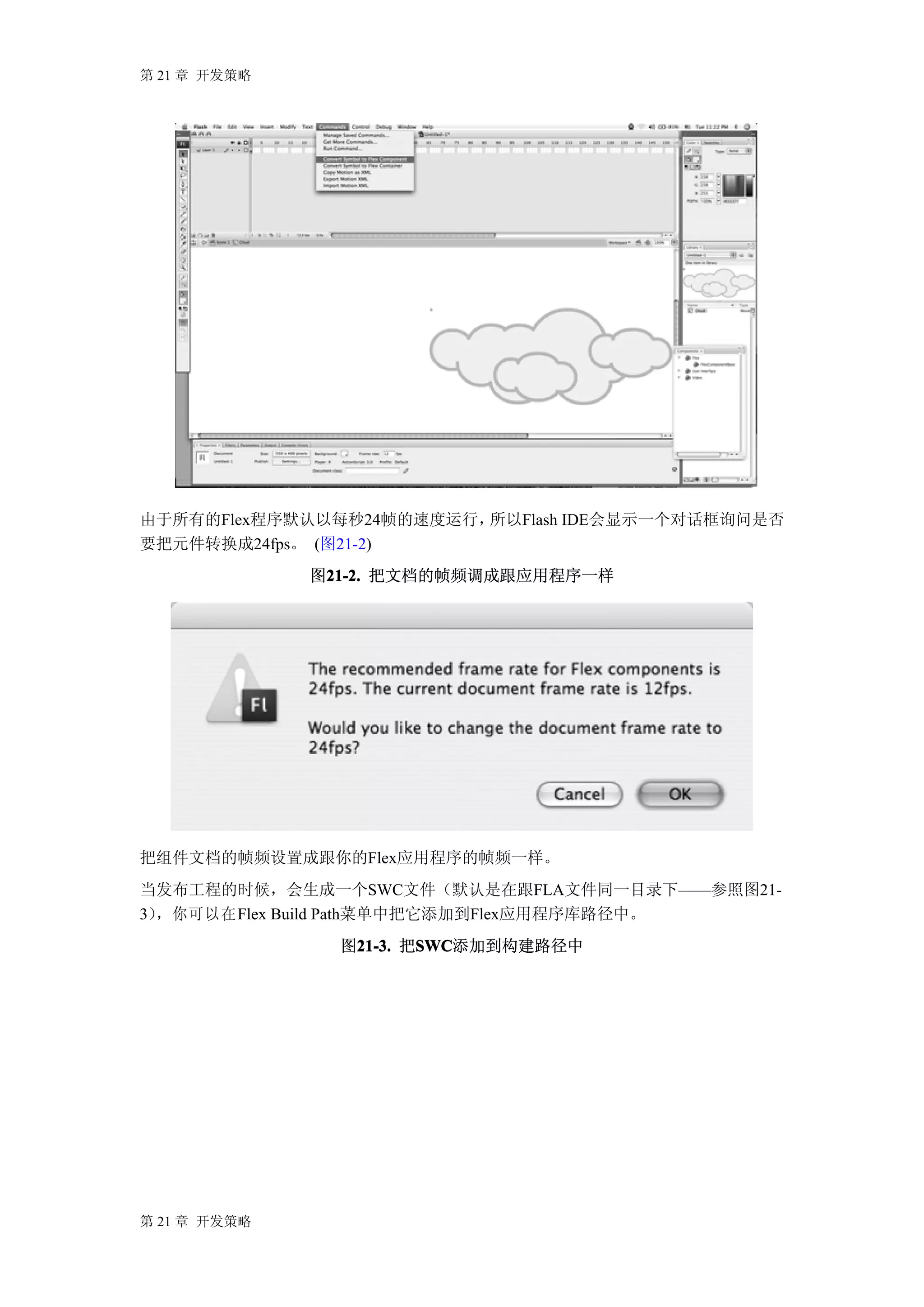 第 21 章 开发策略




由于所有的Flex程序默认以每秒24帧的速度运行，所以Flash IDE会显示一个对话框询问是否
要把元件转换成24fps。 (图21-2)
              图21-2. 把文档的帧频调成跟应用程序一样
               21-2.




把组件文档的帧频设置成跟你的Flex应用程序的帧频一样。
当发布工程的时候，会生成一个SWC文件（默认是在跟FLA文件同一目录下——参照图21-
3），你可以在 Flex Build Path菜单中把它添加到Flex应用程序库路径中。
                图21-3. 把SWC
                 21-3. SWC
                        SWC添加到构建路径中




第 21 章 开发策略
 