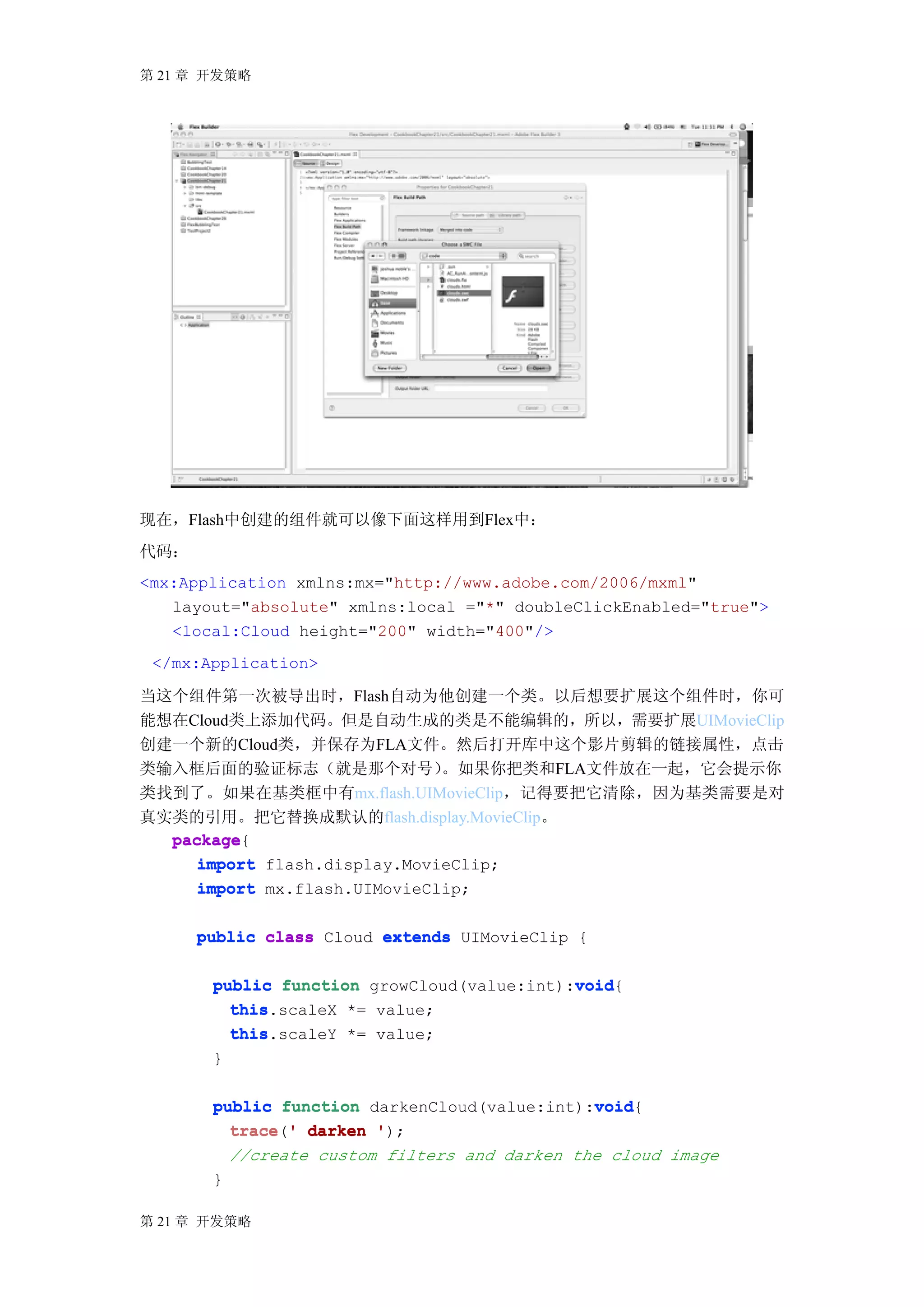 第 21 章 开发策略




现在，Flash中创建的组件就可以像下面这样用到Flex中：
代码：
<mx:Application xmlns:mx="http://www.adobe.com/2006/mxml"
   layout="absolute" xmlns:local ="*" doubleClickEnabled="true">
   <local:Cloud height="200" width="400"/>
 </mx:Application>

当这个组件第一次被导出时，Flash自动为他创建一个类。以后想要扩展这个组件时，你可
能想在Cloud类上添加代码。但是自动生成的类是不能编辑的，所以，需要扩展UIMovieClip
创建一个新的Cloud类，并保存为FLA文件。然后打开库中这个影片剪辑的链接属性，点击
类输入框后面的验证标志（就是那个对号）           。如果你把类和FLA文件放在一起，它会提示你
类找到了。如果在基类框中有mx.flash.UIMovieClip，记得要把它清除，因为基类需要是对
真实类的引用。把它替换成默认的flash.display.MovieClip。
  package{
  package
     import flash.display.MovieClip;
     import mx.flash.UIMovieClip;

      public class Cloud extends UIMovieClip {

                                            void
       public function growCloud(value:int):void
                                            void{
         this.scaleX *= value;
         this
         this.scaleY *= value;
         this
       }

                                              void
       public function darkenCloud(value:int):void
                                              void{
         trace ' darken ');
         trace('
           //create custom filters and darken the cloud image
       }

第 21 章 开发策略
 