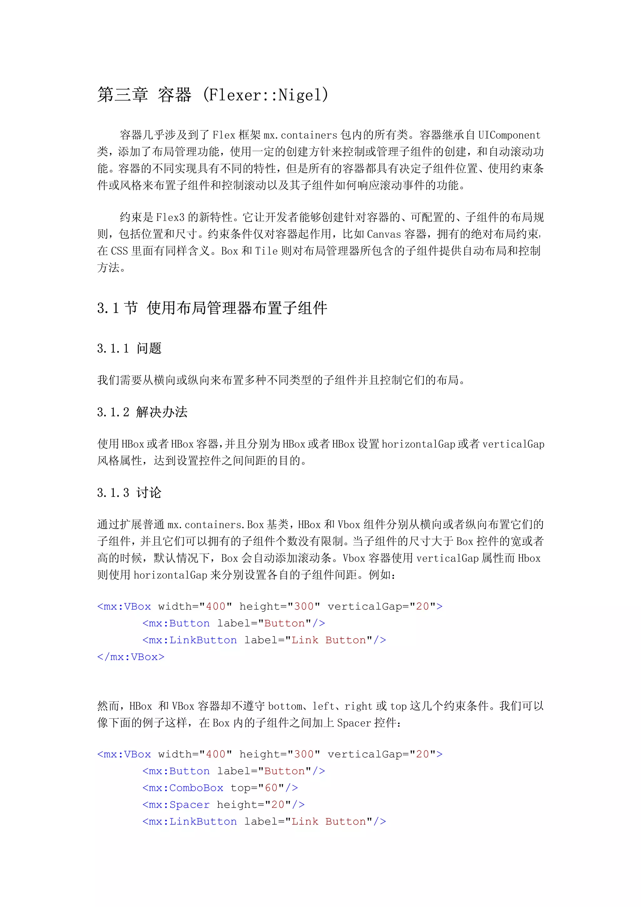 第三章 容器 (Flexer::Nigel)

  容器几乎涉及到了 Flex 框架 mx.containers 包内的所有类。容器继承自 UIComponent
类，添加了布局管理功能，使用一定的创建方针来控制或管理子组件的创建，和自动滚动功
能。容器的不同实现具有不同的特性，但是所有的容器都具有决定子组件位置、使用约束条
件或风格来布置子组件和控制滚动以及其子组件如何响应滚动事件的功能。

   约束是 Flex3 的新特性。它让开发者能够创建针对容器的、可配置的、子组件的布局规
则，包括位置和尺寸。约束条件仅对容器起作用，比如 Canvas 容器，拥有的绝对布局约束，
在 CSS 里面有同样含义。Box 和 Tile 则对布局管理器所包含的子组件提供自动布局和控制
方法。


3.1 节 使用布局管理器布置子组件

3.1.1 问题

我们需要从横向或纵向来布置多种不同类型的子组件并且控制它们的布局。

3.1.2 解决办法

使用 HBox 或者 HBox 容器，并且分别为 HBox 或者 HBox 设置 horizontalGap 或者 verticalGap
风格属性，达到设置控件之间间距的目的。

3.1.3 讨论

通过扩展普通 mx.containers.Box 基类，HBox 和 Vbox 组件分别从横向或者纵向布置它们的
子组件， 并且它们可以拥有的子组件个数没有限制。             当子组件的尺寸大于 Box 控件的宽或者
高的时候，默认情况下，Box 会自动添加滚动条。Vbox 容器使用 verticalGap 属性而 Hbox
则使用 horizontalGap 来分别设置各自的子组件间距。例如：

<mx:VBox width="400" height="300" verticalGap="20">
       <mx:Button label="Button"/>
       <mx:LinkButton label="Link Button"/>
</mx:VBox>



然而，HBox 和 VBox 容器却不遵守 bottom、left、right 或 top 这几个约束条件。我们可以
像下面的例子这样，在 Box 内的子组件之间加上 Spacer 控件：

<mx:VBox width="400" height="300" verticalGap="20">
       <mx:Button label="Button"/>
       <mx:ComboBox top="60"/>
       <mx:Spacer height="20"/>
       <mx:LinkButton label="Link Button"/>
 