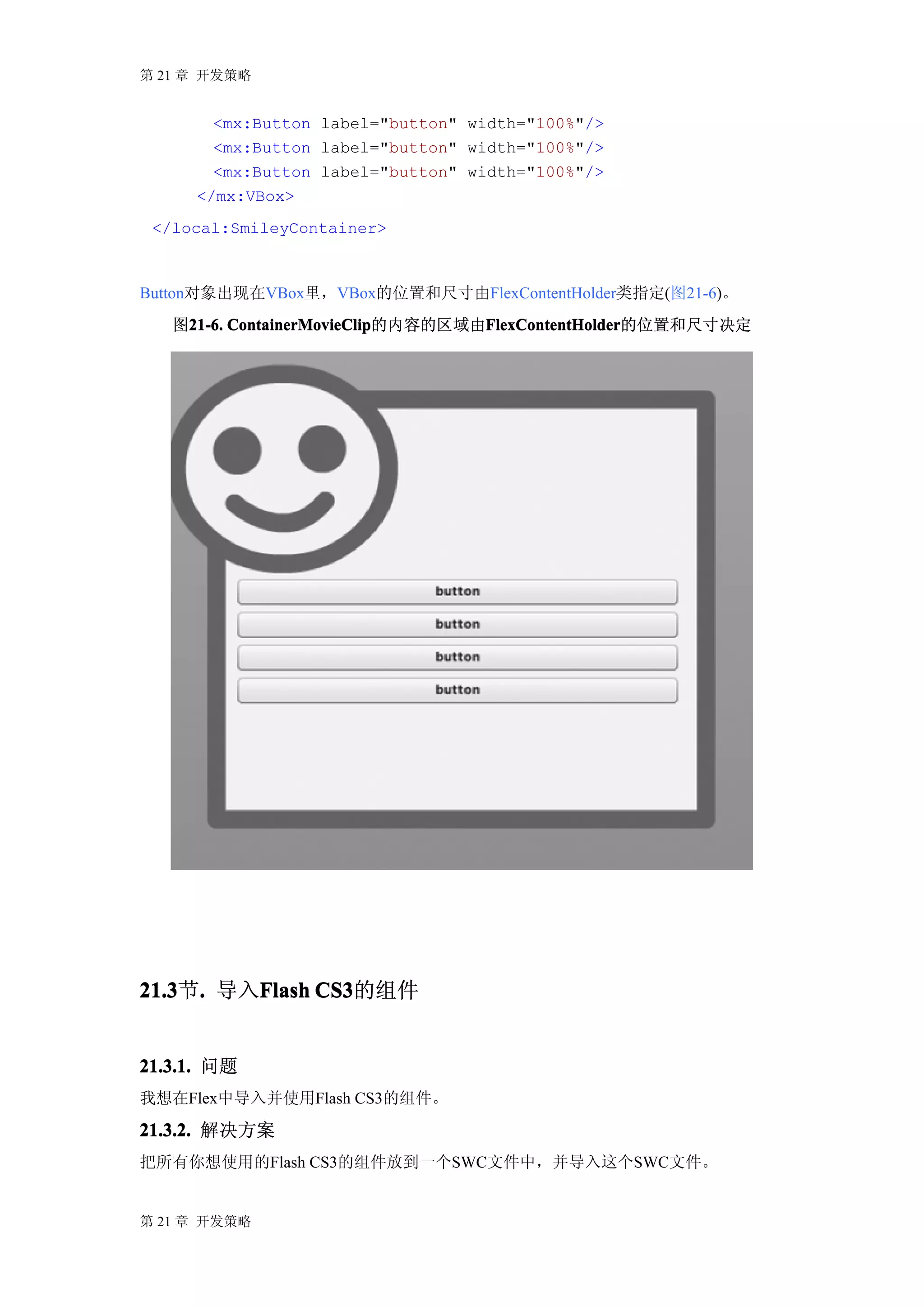 第 21 章 开发策略


       <mx:Button label="button" width="100%"/>
       <mx:Button label="button" width="100%"/>
       <mx:Button label="button" width="100%"/>
     </mx:VBox>
 </local:SmileyContainer>



Button对象出现在VBox里，VBox的位置和尺寸由FlexContentHolder类指定(图21-6)。
   图21-6. ContainerMovieClip       FlexContentHolder
    21-6. ContainerMovieClip的内容的区域由FlexContentHolder
                                   FlexContentHolder的位置和尺寸决定




21.3 . 导入Flash CS3
21.3节.   Flash CS3的组件


21.3.1. 问题
我想在Flex中导入并使用Flash CS3的组件。

21.3.2. 解决方案
把所有你想使用的Flash CS3的组件放到一个SWC文件中，并导入这个SWC文件。


第 21 章 开发策略
 