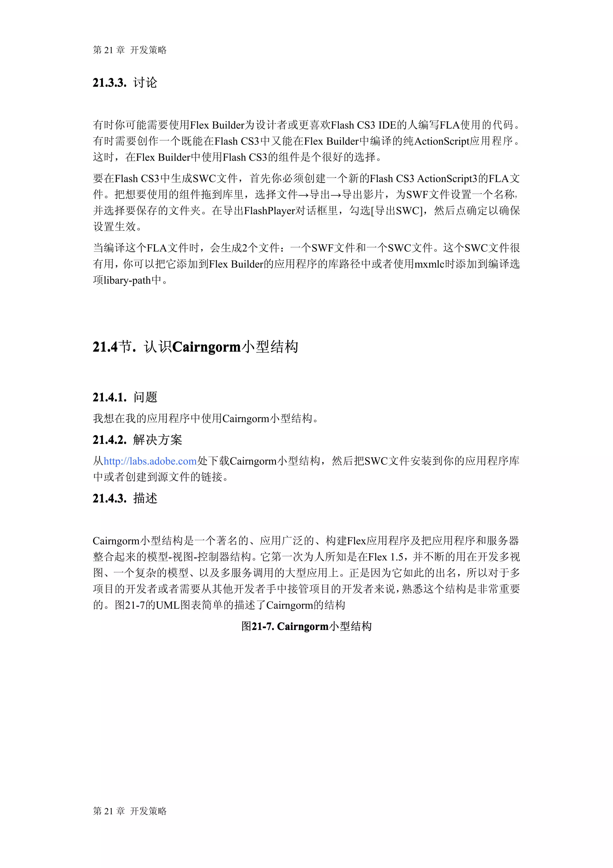 第 21 章 开发策略


21.3.3. 讨论


有时你可能需要使用Flex Builder为设计者或更喜欢Flash CS3 IDE的人编写FLA使用的代码。
有时需要创作一个既能在Flash CS3中又能在Flex Builder中编译的纯ActionScript应 用 程 序 。
这时，在Flex Builder中使用Flash CS3的组件是个很好的选择。
要在Flash CS3中生成SWC文件，首先你必须创建一个新的Flash CS3 ActionScript3的FLA文
件。把想要使用的组件拖到库里，选择文件→导出→导出影片，为SWF文件设置一个名称，
并选择要保存的文件夹。在导出FlashPlayer对话框里，勾选[导出SWC]，然后点确定以确保
设置生效。
当编译这个FLA文件时，会生成2个文件：一个SWF文件和一个SWC文件。这个SWC文件很
有用，   你可以把它添加到Flex Builder的应用程序的库路径中或者使用mxmlc时添加到编译选
项libary-path中。




21.4 . 认识Cairngorm
21.4节.   Cairngorm
         Cairngorm小型结构


21.4.1. 问题
我想在我的应用程序中使用Cairngorm小型结构。

21.4.2. 解决方案
从http://labs.adobe.com处下载Cairngorm小型结构，然后把SWC文件安装到你的应用程序库
中或者创建到源文件的链接。

21.4.3. 描述


Cairngorm小型结构是一个著名的、应用广泛的、构建Flex应用程序及把应用程序和服务器
整合起来的模型-视图-控制器结构。它第一次为人所知是在Flex 1.5，并不断的用在开发多视
图、一个复杂的模型、以及多服务调用的大型应用上。正是因为它如此的出名，所以对于多
项目的开发者或者需要从其他开发者手中接管项目的开发者来说，      熟悉这个结构是非常重要
的。图21-7的UML图表简单的描述了Cairngorm的结构
                     图21-7. Cairngorm
                      21-7. Cairngorm小型结构




第 21 章 开发策略
 