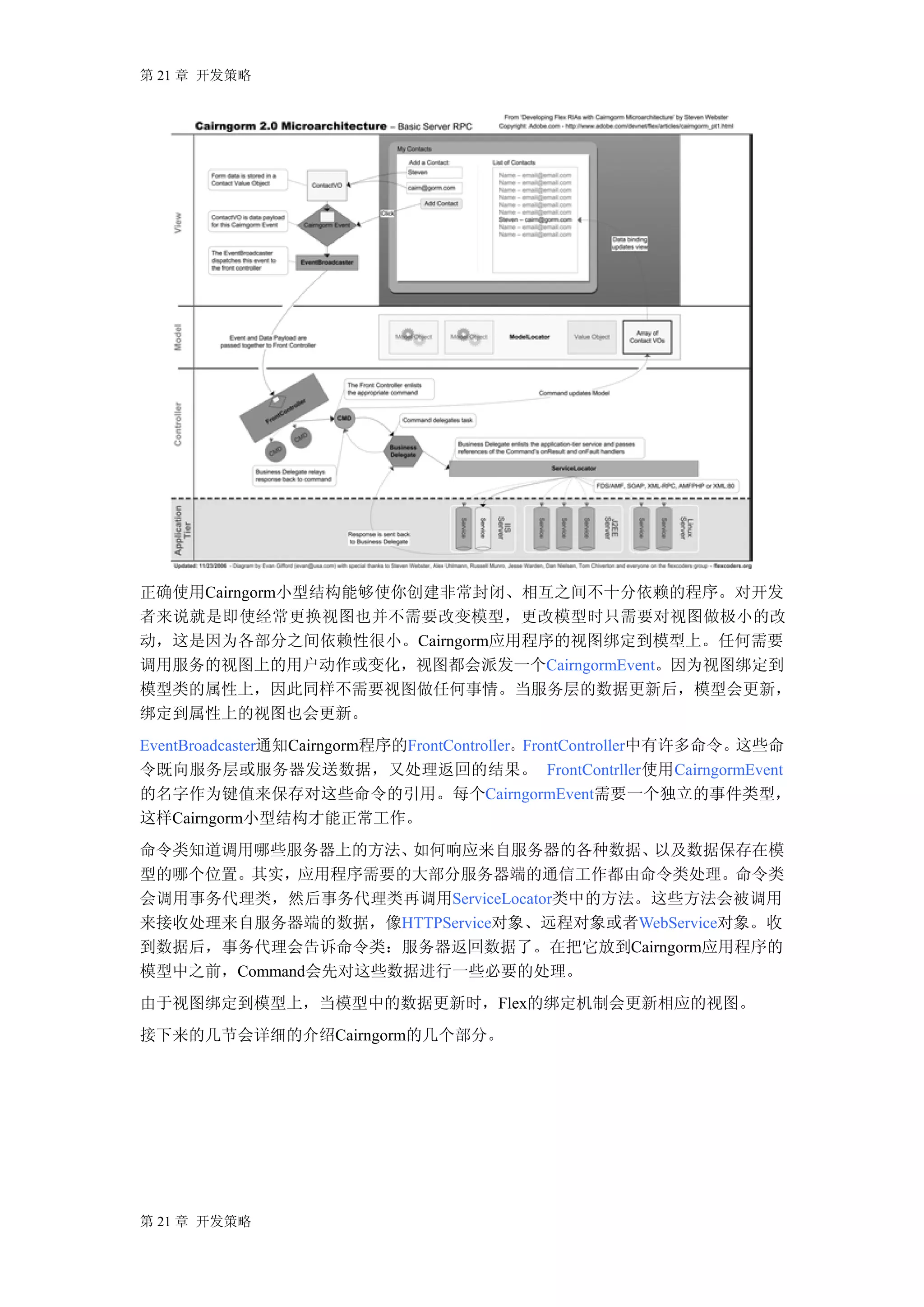 第 21 章 开发策略




正确使用Cairngorm小型结构能够使你创建非常封闭、相互之间不十分依赖的程序。对开发
者来说就是即使经常更换视图也并不需要改变模型，更改模型时只需要对视图做极小的改
动，这是因为各部分之间依赖性很小。Cairngorm应用程序的视图绑定到模型上。任何需要
调用服务的视图上的用户动作或变化，视图都会派发一个CairngormEvent。因为视图绑定到
模型类的属性上，因此同样不需要视图做任何事情。当服务层的数据更新后，模型会更新，
绑定到属性上的视图也会更新。
EventBroadcaster通知Cairngorm程序的FrontController。FrontController中有许多命令。这些命
令既向服务层或服务器发送数据，又处理返回的结果。 FrontContrller使用CairngormEvent
的名字作为键值来保存对这些命令的引用。每个CairngormEvent需要一个独立的事件类型，
这样Cairngorm小型结构才能正常工作。
命令类知道调用哪些服务器上的方法、   如何响应来自服务器的各种数据、    以及数据保存在模
型的哪个位置。其实，应用程序需要的大部分服务器端的通信工作都由命令类处理。命令类
会调用事务代理类，然后事务代理类再调用ServiceLocator类中的方法。这些方法会被调用
来接收处理来自服务器端的数据，像HTTPService对象、远程对象或者WebService对象。收
到数据后，事务代理会告诉命令类：服务器返回数据了。在把它放到Cairngorm应用程序的
模型中之前，Command会先对这些数据进行一些必要的处理。
由于视图绑定到模型上，当模型中的数据更新时，Flex的绑定机制会更新相应的视图。
接下来的几节会详细的介绍Cairngorm的几个部分。




第 21 章 开发策略
 