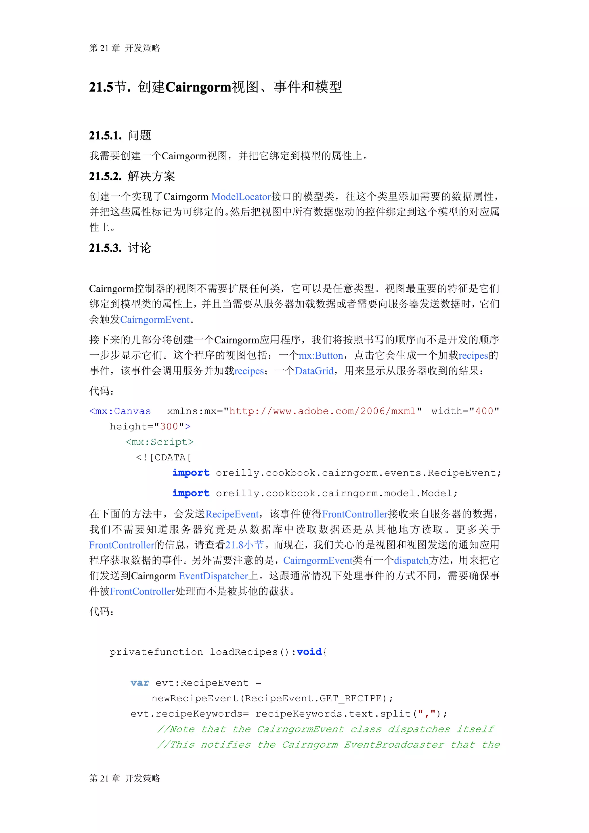 第 21 章 开发策略



21.5 . 创建Cairngorm
21.5节.   Cairngorm
         Cairngorm视图、事件和模型


21.5.1. 问题
我需要创建一个Cairngorm视图，并把它绑定到模型的属性上。

21.5.2. 解决方案
创建一个实现了Cairngorm ModelLocator接口的模型类，往这个类里添加需要的数据属性，
并把这些属性标记为可绑定的。      然后把视图中所有数据驱动的控件绑定到这个模型的对应属
性上。

21.5.3. 讨论


Cairngorm控制器的视图不需要扩展任何类，它可以是任意类型。视图最重要的特征是它们
绑定到模型类的属性上，        并且当需要从服务器加载数据或者需要向服务器发送数据时，它们
会触发CairngormEvent。
接下来的几部分将创建一个Cairngorm应用程序，我们将按照书写的顺序而不是开发的顺序
一步步显示它们。这个程序的视图包括：一个mx:Button，点击它会生成一个加载recipes的
事件，该事件会调用服务并加载recipes；一个DataGrid，用来显示从服务器收到的结果：
代码：
<mx:Canvas xmlns:mx="http://www.adobe.com/2006/mxml" width="400"
   height="300">
      <mx:Script>
        <![CDATA[
              import oreilly.cookbook.cairngorm.events.RecipeEvent;
              import oreilly.cookbook.cairngorm.model.Model;

在下面的方法中，会发送RecipeEvent，该事件使得FrontController接收来自服务器的数据，
我们 不 需 要 知 道 服 务 器 究 竟 是 从 数 据 库 中 读 取 数 据 还 是 从 其 他 地 方 读 取 。 更 多 关于
FrontController的信息，请查看21.8小节。而现在，我们关心的是视图和视图发送的通知应用
程序获取数据的事件。另外需要注意的是，CairngormEvent类有一个dispatch方法，用来把它
们发送到Cairngorm EventDispatcher上。这跟通常情况下处理事件的方式不同，需要确保事
件被FrontController处理而不是被其他的截获。
代码：


                                 void
                                 void{
   privatefunction loadRecipes():void

      var evt:RecipeEvent =
         newRecipeEvent(RecipeEvent.GET_RECIPE);
                                                    ","
                                                    ",");
      evt.recipeKeywords= recipeKeywords.text.split(","
          //Note that the CairngormEvent class dispatches itself
          //This notifies the Cairngorm EventBroadcaster that the


第 21 章 开发策略
 