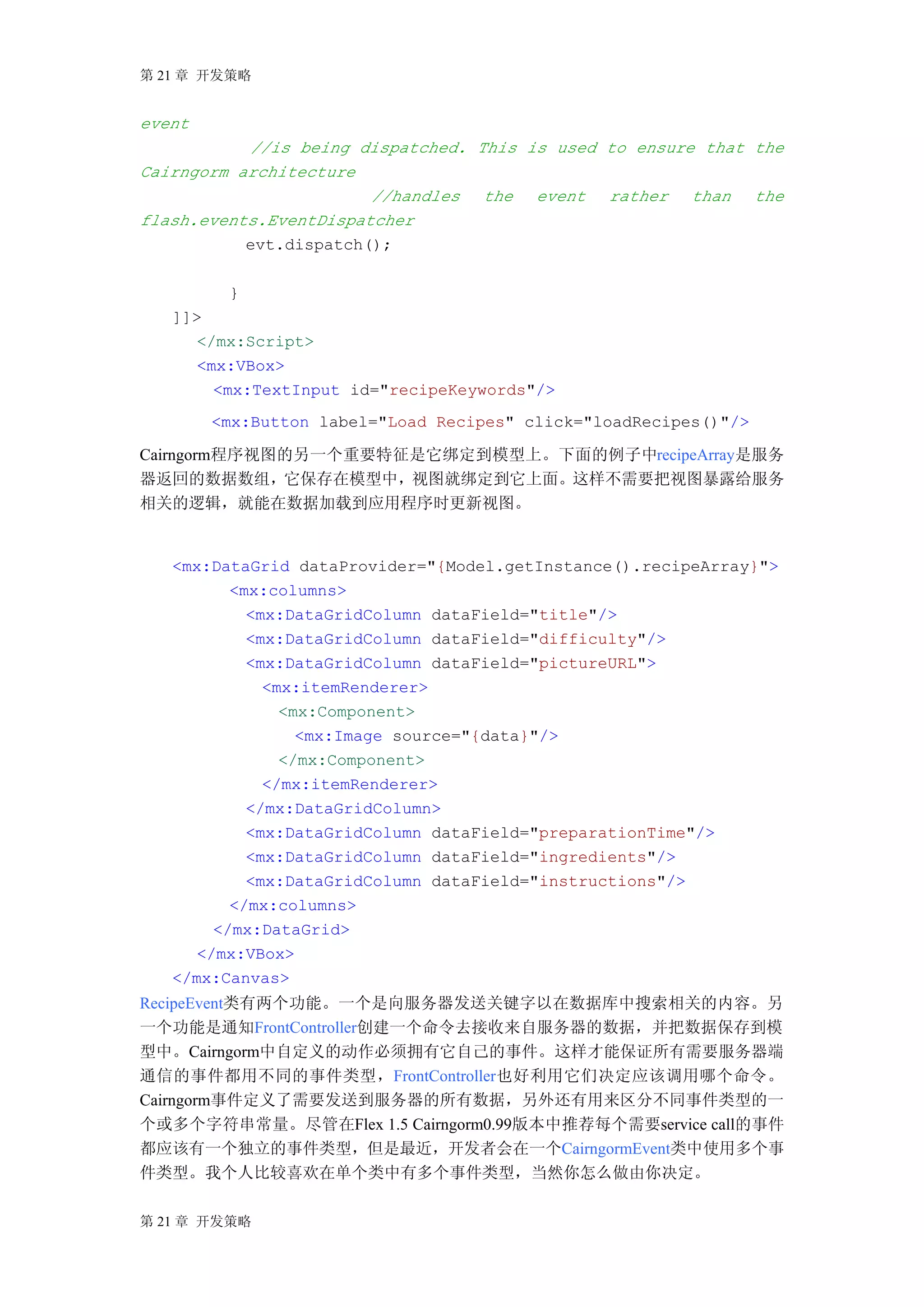 第 21 章 开发策略


event
           //is being dispatched. This is used to ensure that the
Cairngorm architecture
                        //handles the event rather than the
flash.events.EventDispatcher
           evt.dispatch();

         }
   ]]>
      </mx:Script>
      <mx:VBox>
        <mx:TextInput id="recipeKeywords"/>
        <mx:Button label="Load Recipes" click="loadRecipes()"/>

Cairngorm程序视图的另一个重要特征是它绑定到模型上。下面的例子中recipeArray是服务
器返回的数据数组，它保存在模型中，视图就绑定到它上面。这样不需要把视图暴露给服务
相关的逻辑，就能在数据加载到应用程序时更新视图。


   <mx:DataGrid dataProvider="{Model.getInstance().recipeArray}">
          <mx:columns>
            <mx:DataGridColumn dataField="title"/>
            <mx:DataGridColumn dataField="difficulty"/>
            <mx:DataGridColumn dataField="pictureURL">
              <mx:itemRenderer>
                <mx:Component>
                  <mx:Image source="{data}"/>
                </mx:Component>
              </mx:itemRenderer>
            </mx:DataGridColumn>
            <mx:DataGridColumn dataField="preparationTime"/>
            <mx:DataGridColumn dataField="ingredients"/>
            <mx:DataGridColumn dataField="instructions"/>
          </mx:columns>
        </mx:DataGrid>
      </mx:VBox>
   </mx:Canvas>
RecipeEvent类有两个功能。一个是向服务器发送关键字以在数据库中搜索相关的内容。另
一个功能是通知FrontController创建一个命令去接收来自服务器的数据，并把数据保存到模
型中。Cairngorm中自定义的动作必须拥有它自己的事件。这样才能保证所有需要服务器端
通信的事件都用不同的事件类型，FrontController也好利用它们决定应该调用哪个命令。
Cairngorm事件定义了需要发送到服务器的所有数据，另外还有用来区分不同事件类型的一
个或多个字符串常量。尽管在Flex 1.5 Cairngorm0.99版本中推荐每个需要service call的事件
都应该有一个独立的事件类型，但是最近，开发者会在一个CairngormEvent类中使用多个事
件类型。我个人比较喜欢在单个类中有多个事件类型，当然你怎么做由你决定。

第 21 章 开发策略
 