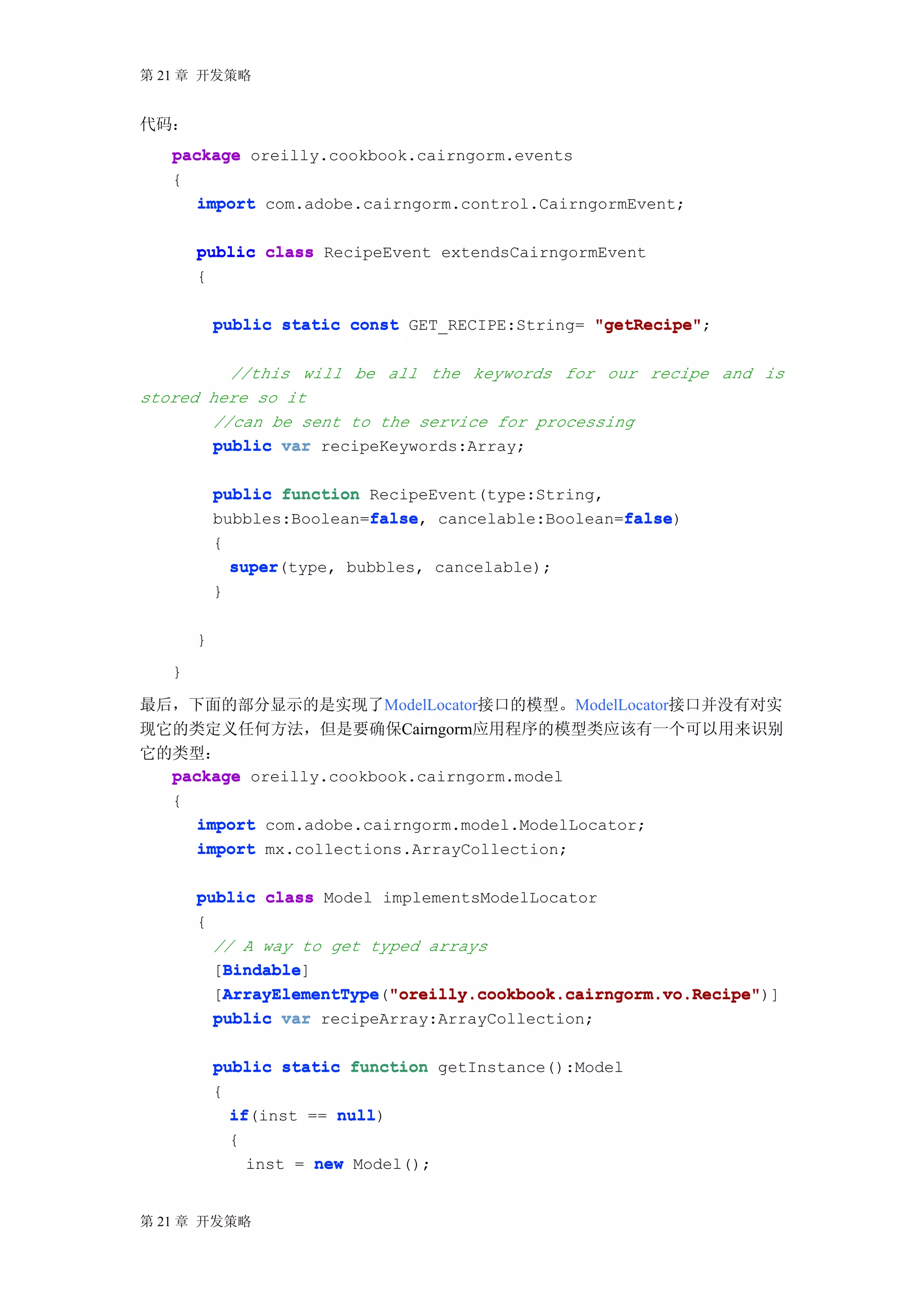 第 21 章 开发策略


代码：
   package oreilly.cookbook.cairngorm.events
   {
      import com.adobe.cairngorm.control.CairngormEvent;

       public class RecipeEvent extendsCairngormEvent
       {

           public static const GET_RECIPE:String= "getRecipe"
                                                  "getRecipe";

          //this will be all the keywords for our recipe and is
stored here so it
        //can be sent to the service for processing
        public var recipeKeywords:Array;

           public function RecipeEvent(type:String,
                           false
                           false,                   false
                                                    false)
           bubbles:Boolean=false cancelable:Boolean=false
           {
               super(type, bubbles, cancelable);
               super
           }

       }
   }

最后，下面的部分显示的是实现了ModelLocator接口的模型。ModelLocator接口并没有对实
现它的类定义任何方法，但是要确保Cairngorm应用程序的模型类应该有一个可以用来识别
它的类型：
  package oreilly.cookbook.cairngorm.model
  {
     import com.adobe.cairngorm.model.ModelLocator;
     import mx.collections.ArrayCollection;

       public class Model implementsModelLocator
       {
         // A way to get typed arrays
          Bindable
          Bindable]
         [Bindable
         [ArrayElementType "oreilly.cookbook.cairngorm.vo.Recipe"
          ArrayElementType "oreilly.cookbook.cairngorm.vo.Recipe")]
          ArrayElementType("oreilly.cookbook.cairngorm.vo.Recipe"
         public var recipeArray:ArrayCollection;

           public static function getInstance():Model
           {
             if(inst == null
             if         null)
             {
               inst = new Model();


第 21 章 开发策略
 