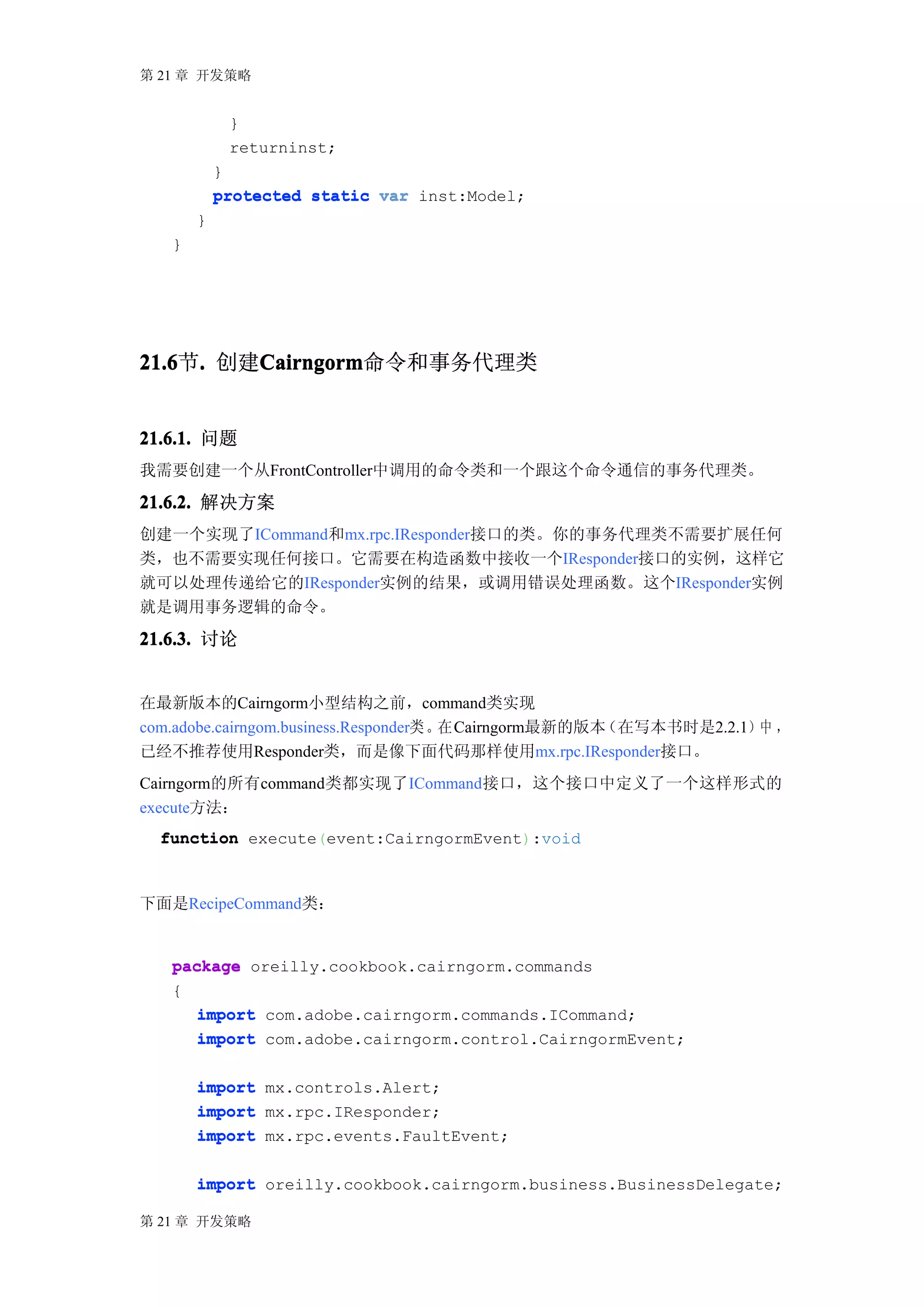 第 21 章 开发策略


            }
            returninst;
           }
           protected static var inst:Model;
       }
   }




21.6 . 创建Cairngorm
21.6节.   Cairngorm
         Cairngorm命令和事务代理类


21.6.1. 问题
我需要创建一个从FrontController中调用的命令类和一个跟这个命令通信的事务代理类。

21.6.2. 解决方案
创建一个实现了ICommand和mx.rpc.IResponder接口的类。你的事务代理类不需要扩展任何
类，也不需要实现任何接口。它需要在构造函数中接收一个IResponder接口的实例，这样它
就可以处理传递给它的IResponder实例的结果，或调用错误处理函数。这个IResponder实例
就是调用事务逻辑的命令。

21.6.3. 讨论


在最新版本的Cairngorm小型结构之前，command类实现
com.adobe.cairngom.business.Responder类 。在 Cairngorm最新的版本（在写本书时是2.2.1）中 ，
已经不推荐使用Responder类，而是像下面代码那样使用mx.rpc.IResponder接口。
Cairngorm的所有command类都实现了ICommand接口，这个接口中定义了一个这样形式的
execute方法：
  function execute(event:CairngormEvent):void



下面是RecipeCommand类：


   package oreilly.cookbook.cairngorm.commands
   {
      import com.adobe.cairngorm.commands.ICommand;
      import com.adobe.cairngorm.control.CairngormEvent;

       import mx.controls.Alert;
       import mx.rpc.IResponder;
       import mx.rpc.events.FaultEvent;

       import oreilly.cookbook.cairngorm.business.BusinessDelegate;

第 21 章 开发策略
 