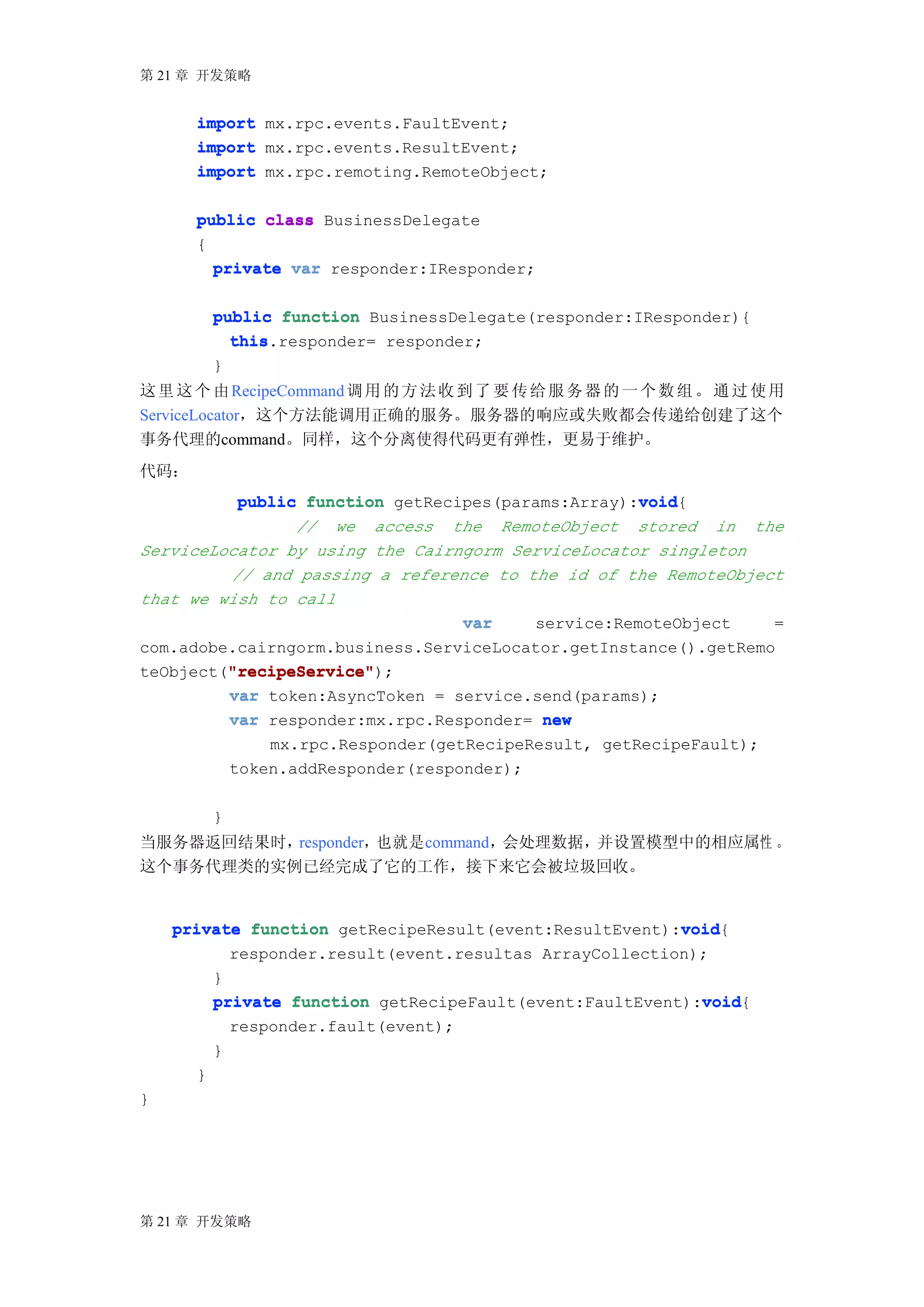 第 21 章 开发策略


      import mx.rpc.events.FaultEvent;
      import mx.rpc.events.ResultEvent;
      import mx.rpc.remoting.RemoteObject;

      public class BusinessDelegate
      {
        private var responder:IResponder;


          public function BusinessDelegate(responder:IResponder){
            this.responder= responder;
            this
          }
这 里 这 个 由 RecipeCommand 调 用 的 方 法 收 到 了 要 传 给 服 务 器 的 一 个 数 组 。 通 过 使 用
ServiceLocator，这个方法能调用正确的服务。服务器的响应或失败都会传递给创建了这个
事务代理的command。同样，这个分离使得代码更有弹性，更易于维护。
代码：
                                                   void
          public function getRecipes(params:Array):void
                                                   void{
                // we access the RemoteObject stored in the
ServiceLocator by using the Cairngorm ServiceLocator singleton
         // and passing a reference to the id of the RemoteObject
that we wish to call
                                 var    service:RemoteObject     =
com.adobe.cairngorm.business.ServiceLocator.getInstance().getRemo
         "recipeService"
         "recipeService");
teObject("recipeService"
         var token:AsyncToken = service.send(params);
         var responder:mx.rpc.Responder= new
                  mx.rpc.Responder(getRecipeResult, getRecipeFault);
              token.addResponder(responder);

          }
当服务器返回结果时，responder，也就是command，会处理数据，并设置模型中的相应属性 。
这个事务代理类的实例已经完成了它的工作，接下来它会被垃圾回收。


                                                        void
    private function getRecipeResult(event:ResultEvent):void
                                                        void{
          responder.result(event.resultas ArrayCollection);
        }
                                                          void
        private function getRecipeFault(event:FaultEvent):void
                                                          void{
              responder.fault(event);
          }
      }
}




第 21 章 开发策略
 
