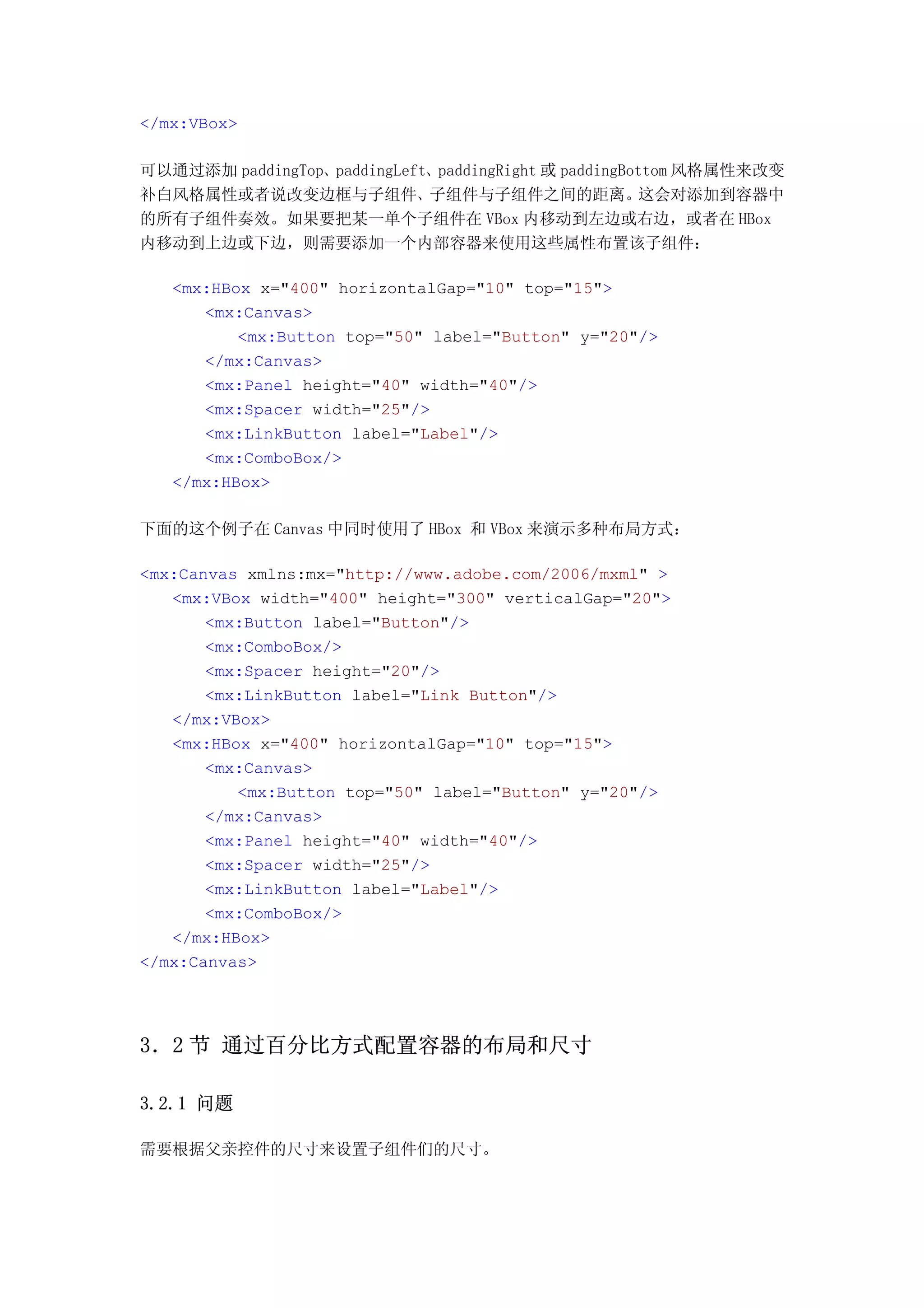 </mx:VBox>

可以通过添加 paddingTop、paddingLeft、paddingRight 或 paddingBottom 风格属性来改变
补白风格属性或者说改变边框与子组件、子组件与子组件之间的距离。                       这会对添加到容器中
的所有子组件奏效。如果要把某一单个子组件在 VBox 内移动到左边或右边，或者在 HBox
内移动到上边或下边，则需要添加一个内部容器来使用这些属性布置该子组件：

   <mx:HBox x="400" horizontalGap="10" top="15">
      <mx:Canvas>
          <mx:Button top="50" label="Button" y="20"/>
      </mx:Canvas>
      <mx:Panel height="40" width="40"/>
      <mx:Spacer width="25"/>
      <mx:LinkButton label="Label"/>
      <mx:ComboBox/>
   </mx:HBox>

下面的这个例子在 Canvas 中同时使用了 HBox 和 VBox 来演示多种布局方式：

<mx:Canvas xmlns:mx="http://www.adobe.com/2006/mxml" >
   <mx:VBox width="400" height="300" verticalGap="20">
       <mx:Button label="Button"/>
       <mx:ComboBox/>
       <mx:Spacer height="20"/>
       <mx:LinkButton label="Link Button"/>
   </mx:VBox>
   <mx:HBox x="400" horizontalGap="10" top="15">
       <mx:Canvas>
          <mx:Button top="50" label="Button" y="20"/>
       </mx:Canvas>
       <mx:Panel height="40" width="40"/>
       <mx:Spacer width="25"/>
       <mx:LinkButton label="Label"/>
       <mx:ComboBox/>
   </mx:HBox>
</mx:Canvas>




3．2 节 通过百分比方式配置容器的布局和尺寸

3.2.1 问题

需要根据父亲控件的尺寸来设置子组件们的尺寸。
 