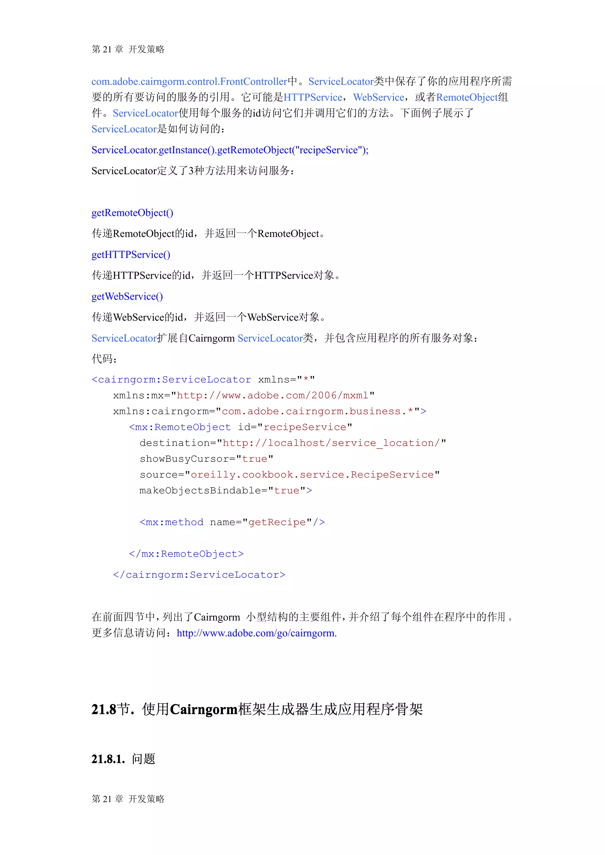 第 21 章 开发策略


com.adobe.cairngorm.control.FrontController中。ServiceLocator类中保存了你的应用程序所需
要的所有要访问的服务的引用。它可能是HTTPService，WebService，或者RemoteObject组
件。ServiceLocator使用每个服务的id访问它们并调用它们的方法。下面例子展示了
ServiceLocator是如何访问的：
ServiceLocator.getInstance().getRemoteObject("recipeService");
ServiceLocator定义了3种方法用来访问服务：


getRemoteObject()
传递RemoteObject的id，并返回一个RemoteObject。
getHTTPService()
传递HTTPService的id，并返回一个HTTPService对象。
getWebService()
传递WebService的id，并返回一个WebService对象。
ServiceLocator扩展自Cairngorm ServiceLocator类，并包含应用程序的所有服务对象：
代码：
<cairngorm:ServiceLocator xmlns="*"
   xmlns:mx="http://www.adobe.com/2006/mxml"
   xmlns:cairngorm="com.adobe.cairngorm.business.*">
      <mx:RemoteObject id="recipeService"
        destination="http://localhost/service_location/"
        showBusyCursor="true"
        source="oreilly.cookbook.service.RecipeService"
        makeObjectsBindable="true">

          <mx:method name="getRecipe"/>

        </mx:RemoteObject>
    </cairngorm:ServiceLocator>



在前面四节中，列出了Cairngorm 小型结构的主要组件，             并介绍了每个组件在程序中的作用 。
更多信息请访问：http://www.adobe.com/go/cairngorm.




21.8 . 使用Cairngorm
21.8节.   Cairngorm
         Cairngorm框架生成器生成应用程序骨架


21.8.1. 问题


第 21 章 开发策略
 