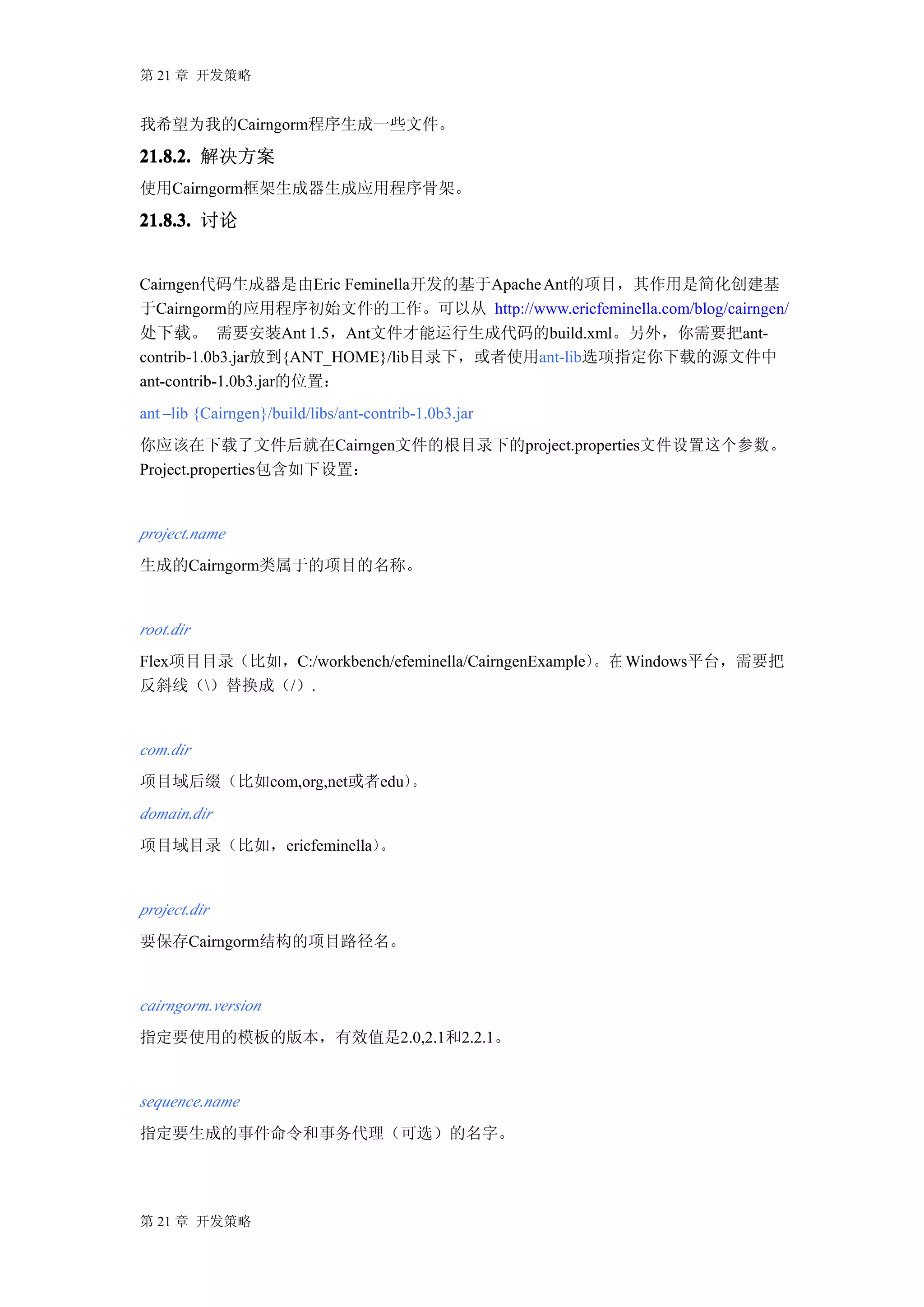 第 21 章 开发策略


我希望为我的Cairngorm程序生成一些文件。

21.8.2. 解决方案
使用Cairngorm框架生成器生成应用程序骨架。

21.8.3. 讨论


Cairngen代码生成器是由Eric Feminella开发的基于Apache Ant的项目，其作用是简化创建基
于Cairngorm的应用程序初始文件的工作。可以从 http://www.ericfeminella.com/blog/cairngen/
处下载。 需要安装Ant 1.5，Ant文件才能运行生成代码的build.xml。另外，你需要把ant-
contrib-1.0b3.jar放到{ANT_HOME}/lib目录下，或者使用ant-lib选项指定你下载的源文件中
ant-contrib-1.0b3.jar的位置：
ant –lib {Cairngen}/build/libs/ant-contrib-1.0b3.jar
你应该在下载了文件后就在Cairngen文件的根目录下的project.properties文件设置这个参数。
Project.properties包含如下设置：


project.name
生成的Cairngorm类属于的项目的名称。


root.dir
Flex项目目录（比如，C:/workbench/efeminella/CairngenExample） 在 Windows平台，需要把
                                                    。
反斜线（）替换成（/）.


com.dir
项目域后缀（比如com,org,net或者edu）。
domain.dir
项目域目录（比如，ericfeminella）。


project.dir
要保存Cairngorm结构的项目路径名。


cairngorm.version
指定要使用的模板的版本，有效值是2.0,2.1和2.2.1。


sequence.name
指定要生成的事件命令和事务代理（可选）的名字。




第 21 章 开发策略
 