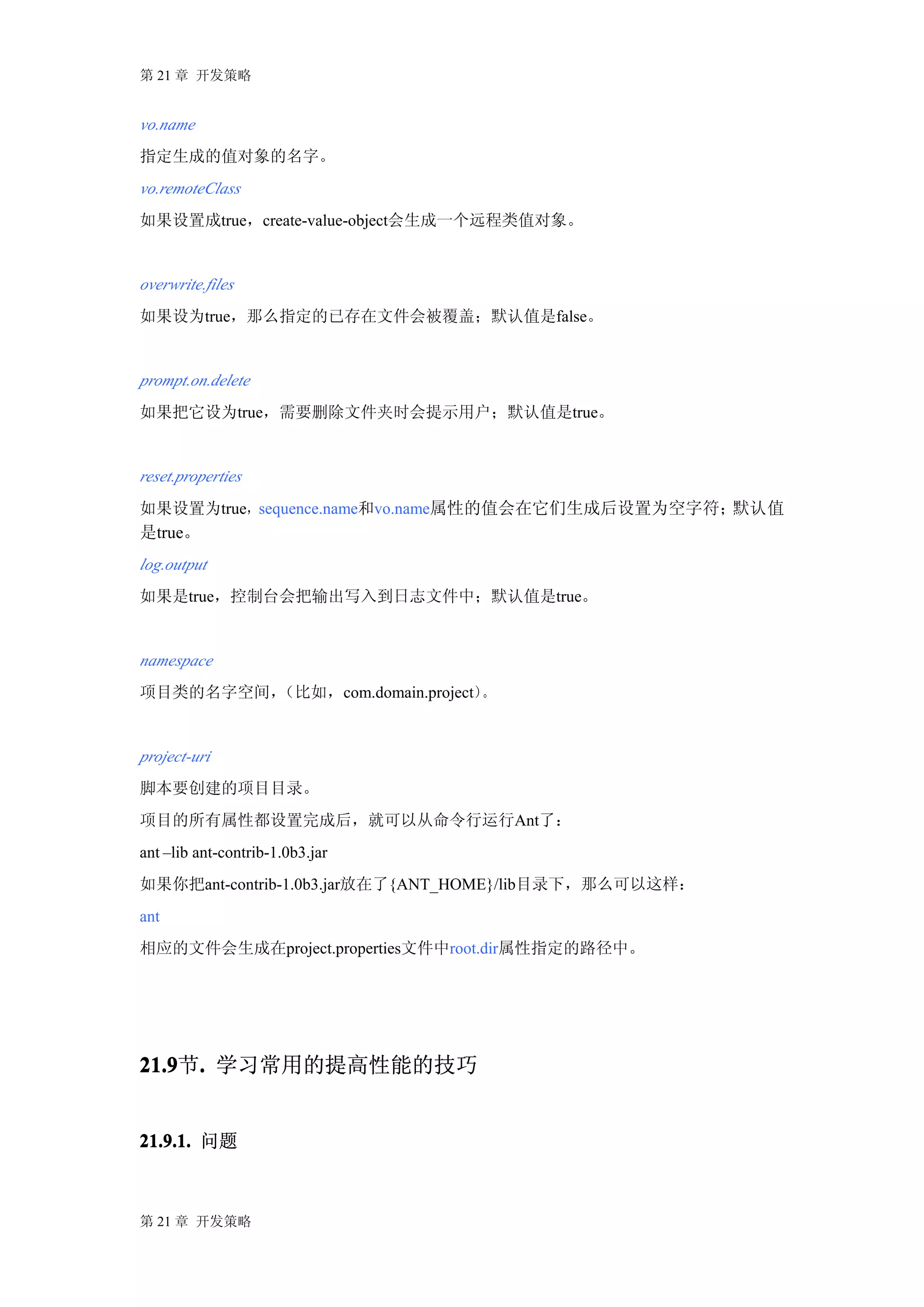 第 21 章 开发策略


vo.name
指定生成的值对象的名字。
vo.remoteClass
如果设置成true，create-value-object会生成一个远程类值对象。


overwrite.files
如果设为true，那么指定的已存在文件会被覆盖；默认值是false。


prompt.on.delete
如果把它设为true，需要删除文件夹时会提示用户；默认值是true。


reset.properties
如果设置为true，sequence.name和vo.name属性的值会在它们生成后设置为空字符；默认值
是true。
log.output
如果是true，控制台会把输出写入到日志文件中；默认值是true。


namespace
项目类的名字空间，（比如，com.domain.project）。


project-uri
脚本要创建的项目目录。
项目的所有属性都设置完成后，就可以从命令行运行Ant了：
ant –lib ant-contrib-1.0b3.jar
如果你把ant-contrib-1.0b3.jar放在了{ANT_HOME}/lib目录下，那么可以这样：
ant
相应的文件会生成在project.properties文件中root.dir属性指定的路径中。




21.9 . 学习常用的提高性能的技巧
21.9节.


21.9.1. 问题



第 21 章 开发策略
 