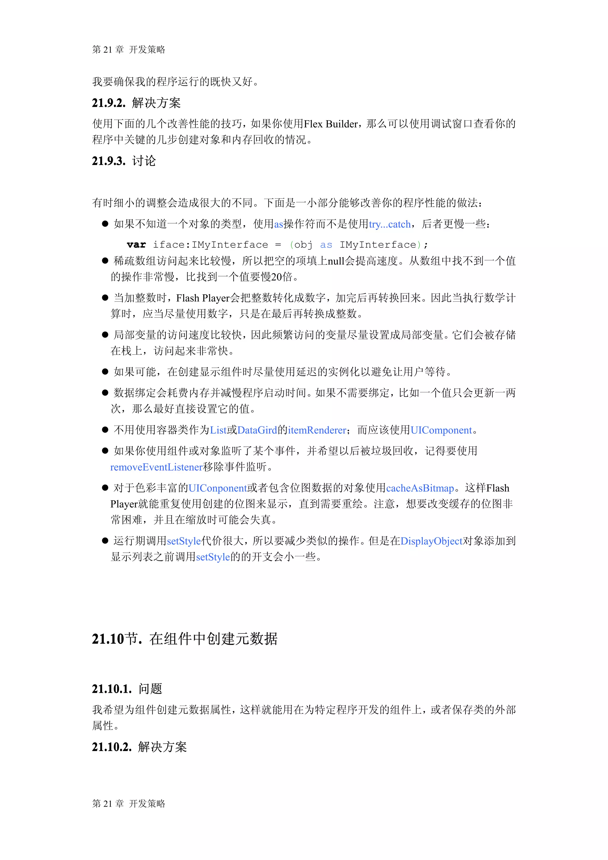 第 21 章 开发策略


我要确保我的程序运行的既快又好。

21.9.2. 解决方案
使用下面的几个改善性能的技巧，如果你使用Flex Builder，那么可以使用调试窗口查看你的
程序中关键的几步创建对象和内存回收的情况。

21.9.3. 讨论


有时细小的调整会造成很大的不同。下面是一小部分能够改善你的程序性能的做法：
  如果不知道一个对象的类型，使用as操作符而不是使用try...catch，后者更慢一些：
     var iface:IMyInterface = (obj as IMyInterface);
  稀疏数组访问起来比较慢，所以把空的项填上null会提高速度。从数组中找不到一个值
  的操作非常慢，比找到一个值要慢20倍。
  当加整数时，Flash Player会把整数转化成数字，加完后再转换回来。因此当执行数学计
  算时，应当尽量使用数字，只是在最后再转换成整数。
  局部变量的访问速度比较快，因此频繁访问的变量尽量设置成局部变量。它们会被存储
  在栈上，访问起来非常快。
  如果可能，在创建显示组件时尽量使用延迟的实例化以避免让用户等待。
  数据绑定会耗费内存并减慢程序启动时间。如果不需要绑定，比如一个值只会更新一两
  次，那么最好直接设置它的值。
  不用使用容器类作为List或DataGird的itemRenderer；而应该使用UIComponent。
  如果你使用组件或对象监听了某个事件，并希望以后被垃圾回收，记得要使用
  removeEventListener移除事件监听。
  对于色彩丰富的UIConponent或者包含位图数据的对象使用cacheAsBitmap。这样Flash
  Player就能重复使用创建的位图来显示，直到需要重绘。注意，想要改变缓存的位图非
  常困难，并且在缩放时可能会失真。
  运行期调用setStyle代价很大，所以要减少类似的操作。但是在DisplayObject对象添加到
  显示列表之前调用setStyle的的开支会小一些。




21.10 . 在组件中创建元数据
21.10节.


21.10.1. 问题
我希望为组件创建元数据属性，这样就能用在为特定程序开发的组件上，或者保存类的外部
属性。

21.10.2. 解决方案



第 21 章 开发策略
 