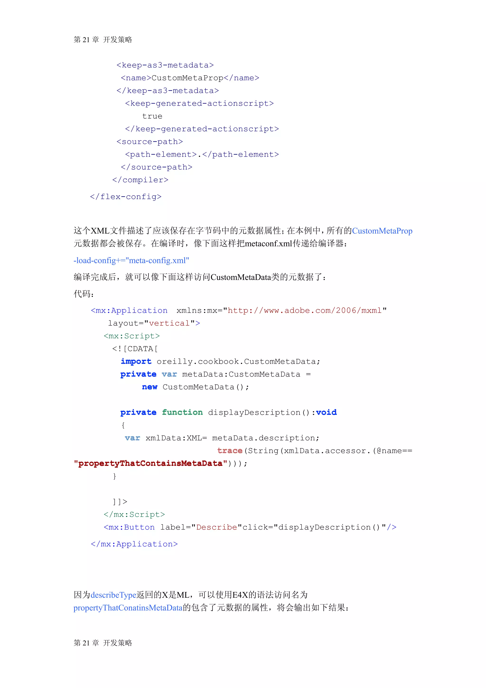 第 21 章 开发策略


           <keep-as3-metadata>
            <name>CustomMetaProp</name>
           </keep-as3-metadata>
             <keep-generated-actionscript>
                true
             </keep-generated-actionscript>
           <source-path>
             <path-element>.</path-element>
            </source-path>
          </compiler>
    </flex-config>



这个XML文件描述了应该保存在字节码中的元数据属性；     在本例中，所有的CustomMetaProp
元数据都会被保存。在编译时，像下面这样把metaconf.xml传递给编译器：
-load-config+="meta-config.xml"
编译完成后，就可以像下面这样访问CustomMetaData类的元数据了：
代码：
    <mx:Application xmlns:mx="http://www.adobe.com/2006/mxml"
        layout="vertical">
       <mx:Script>
         <![CDATA[
           import oreilly.cookbook.CustomMetaData;
           private var metaData:CustomMetaData =
               new CustomMetaData();

                                                void
          private function displayDescription():void
          {
           var xmlData:XML= metaData.description;
                             trace(String(xmlData.accessor.(@name==
                             trace
"propertyThatContainsMetaData")));
"propertyThatContainsMetaData"
        }

          ]]>
        </mx:Script>
        <mx:Button label="Describe"click="displayDescription()"/>
    </mx:Application>




因为describeType返回的X是ML，可以使用E4X的语法访问名为
propertyThatConatinsMetaData的包含了元数据的属性，将会输出如下结果：



第 21 章 开发策略
 