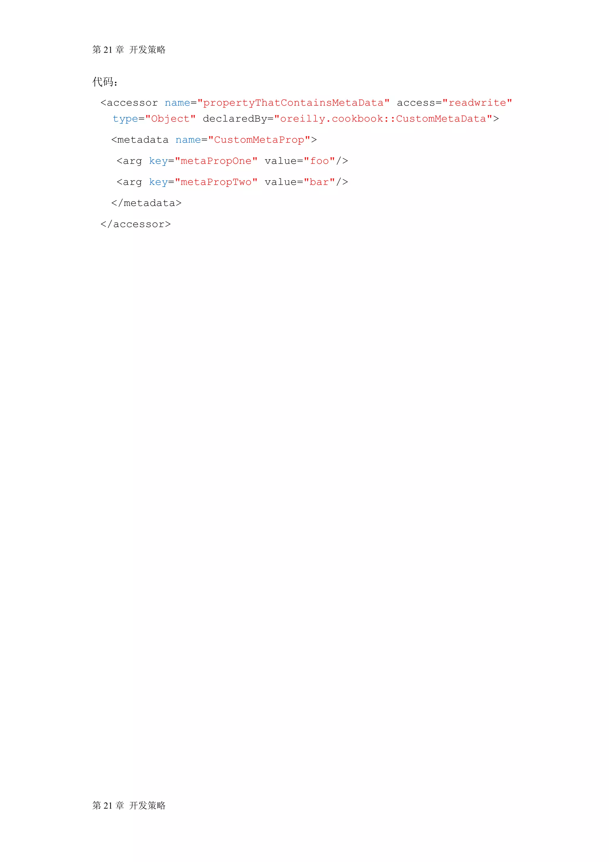 第 21 章 开发策略


代码：
 <accessor name="propertyThatContainsMetaData" access="readwrite"
   type="Object" declaredBy="oreilly.cookbook::CustomMetaData">
  <metadata name="CustomMetaProp">
   <arg key="metaPropOne" value="foo"/>
   <arg key="metaPropTwo" value="bar"/>
  </metadata>
 </accessor>




第 21 章 开发策略
 