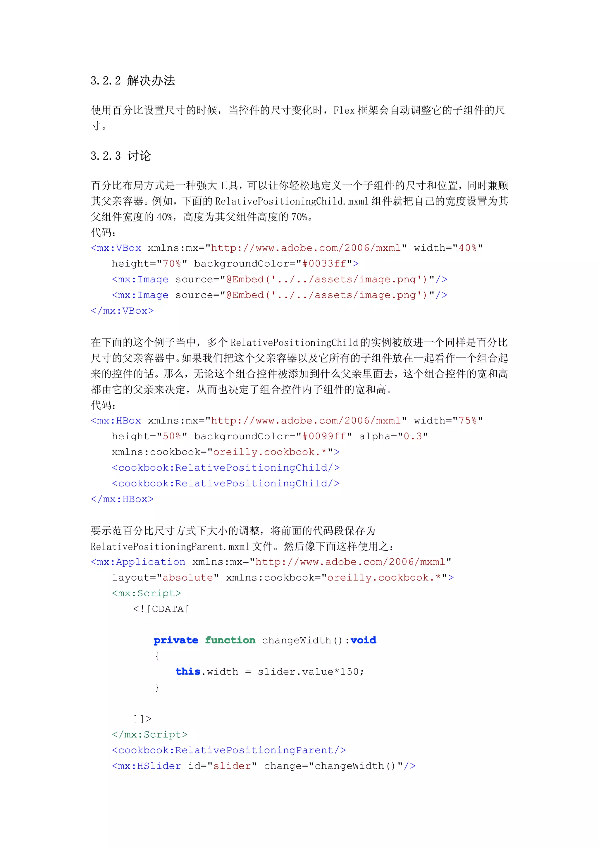 3.2.2 解决办法

使用百分比设置尺寸的时候，当控件的尺寸变化时，Flex 框架会自动调整它的子组件的尺
寸。

3.2.3 讨论

百分比布局方式是一种强大工具，          可以让你轻松地定义一个子组件的尺寸和位置，             同时兼顾
其父亲容器。    例如， 下面的 RelativePositioningChild.mxml 组件就把自己的宽度设置为其
父组件宽度的 40%，高度为其父组件高度的 70%。
代码：
<mx:VBox xmlns:mx="http://www.adobe.com/2006/mxml" width="40%"
   height="70%" backgroundColor="#0033ff">
   <mx:Image source="@Embed('../../assets/image.png')"/>
   <mx:Image source="@Embed('../../assets/image.png')"/>
</mx:VBox>


在下面的这个例子当中，多个 RelativePositioningChild 的实例被放进一个同样是百分比
尺寸的父亲容器中。     如果我们把这个父亲容器以及它所有的子组件放在一起看作一个组合起
来的控件的话。那么，无论这个组合控件被添加到什么父亲里面去，这个组合控件的宽和高
都由它的父亲来决定，从而也决定了组合控件内子组件的宽和高。
代码：
<mx:HBox xmlns:mx="http://www.adobe.com/2006/mxml" width="75%"
   height="50%" backgroundColor="#0099ff" alpha="0.3"
   xmlns:cookbook="oreilly.cookbook.*">
   <cookbook:RelativePositioningChild/>
   <cookbook:RelativePositioningChild/>
</mx:HBox>


要示范百分比尺寸方式下大小的调整，将前面的代码段保存为
RelativePositioningParent.mxml 文件。然后像下面这样使用之：
<mx:Application xmlns:mx="http://www.adobe.com/2006/mxml"
    layout="absolute" xmlns:cookbook="oreilly.cookbook.*">
    <mx:Script>
        <![CDATA[

                                          void
           private function changeWidth():void
           {
              this
              this.width = slider.value*150;
           }

      ]]>
   </mx:Script>
   <cookbook:RelativePositioningParent/>
   <mx:HSlider id="slider" change="changeWidth()"/>
 