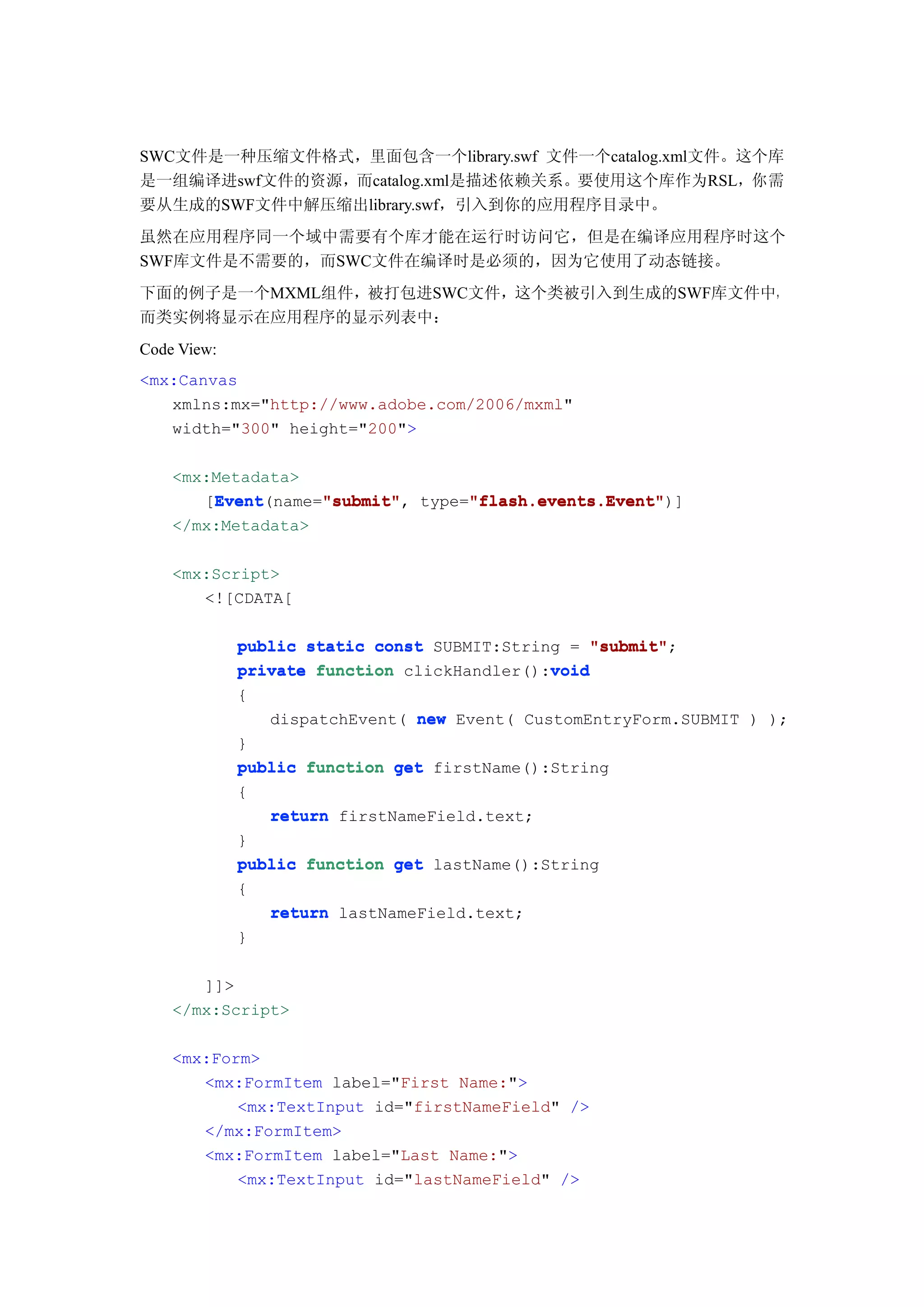 SWC文件是一种压缩文件格式，里面包含一个library.swf 文件一个catalog.xml文件。这个库
是一组编译进swf文件的资源，而catalog.xml是描述依赖关系。要使用这个库作为RSL，你需
要从生成的SWF文件中解压缩出library.swf，引入到你的应用程序目录中。
虽然在应用程序同一个域中需要有个库才能在运行时访问它，但是在编译应用程序时这个
SWF库文件是不需要的，而SWC文件在编译时是必须的，因为它使用了动态链接。
下面的例子是一个MXML组件，被打包进SWC文件，这个类被引入到生成的SWF库文件中，
而类实例将显示在应用程序的显示列表中：
Code View:
<mx:Canvas
   xmlns:mx="http://www.adobe.com/2006/mxml"
   width="300" height="200">

    <mx:Metadata>
        Event      "submit"      "flash.events.Event"
        Event(name="submit" type="flash.events.Event"
       [Event      "submit",     "flash.events.Event")]
    </mx:Metadata>

    <mx:Script>
       <![CDATA[

             public static const SUBMIT:String = "submit"
                                                  "submit";
                                             void
             private function clickHandler():void
             {
                dispatchEvent( new Event( CustomEntryForm.SUBMIT ) );
             }
             public function get firstName():String
             {
                return firstNameField.text;
             }
             public function get lastName():String
             {
                return lastNameField.text;
             }

       ]]>
    </mx:Script>

    <mx:Form>
       <mx:FormItem label="First Name:">
           <mx:TextInput id="firstNameField" />
       </mx:FormItem>
       <mx:FormItem label="Last Name:">
           <mx:TextInput id="lastNameField" />
 