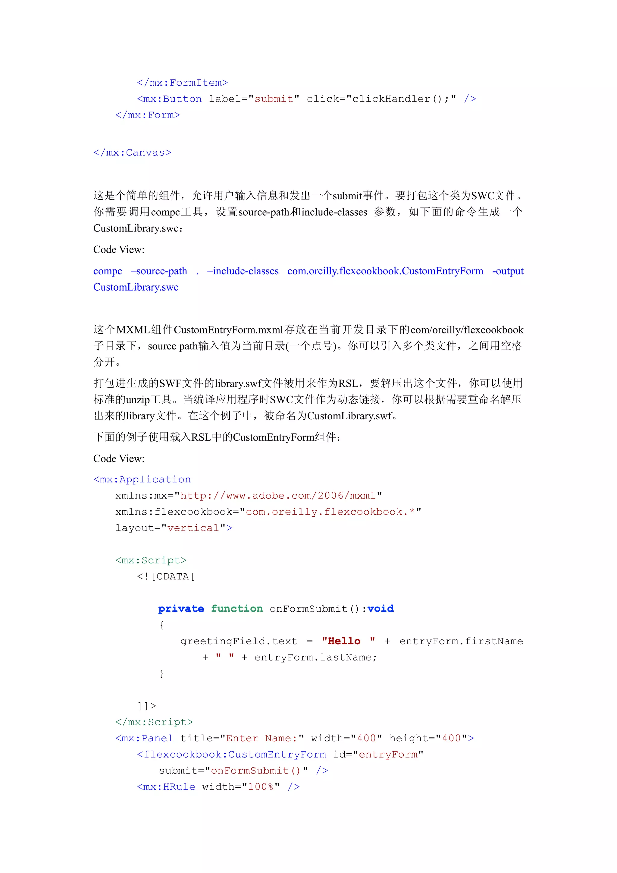 </mx:FormItem>
       <mx:Button label="submit" click="clickHandler();" />
    </mx:Form>


</mx:Canvas>



这是个简单的组件，允许用户输入信息和发出一个submit事件。要打包这个类为SWC文 件 。
你需要调用compc工具，设置source-path和include-classes 参数，如下面的命令生成一个
CustomLibrary.swc：
Code View:
compc –source-path . –include-classes com.oreilly.flexcookbook.CustomEntryForm -output
CustomLibrary.swc


这个MXML组件CustomEntryForm.mxml存放在当前开发目录下的com/oreilly/flexcookbook
子目录下，source path输入值为当前目录(一个点号)。你可以引入多个类文件，之间用空格
分开。
打包进生成的SWF文件的library.swf文件被用来作为RSL，要解压出这个文件，你可以使用
标准的unzip工具。当编译应用程序时SWC文件作为动态链接，你可以根据需要重命名解压
出来的library文件。在这个例子中，被命名为CustomLibrary.swf。
下面的例子使用载入RSL中的CustomEntryForm组件：
Code View:
<mx:Application
   xmlns:mx="http://www.adobe.com/2006/mxml"
   xmlns:flexcookbook="com.oreilly.flexcookbook.*"
   layout="vertical">

    <mx:Script>
       <![CDATA[

                                             void
             private function onFormSubmit():void
             {
                greetingField.text = "Hello " + entryForm.firstName
                    + " " + entryForm.lastName;
             }

       ]]>
    </mx:Script>
    <mx:Panel title="Enter Name:" width="400" height="400">
       <flexcookbook:CustomEntryForm id="entryForm"
           submit="onFormSubmit()" />
       <mx:HRule width="100%" />
 