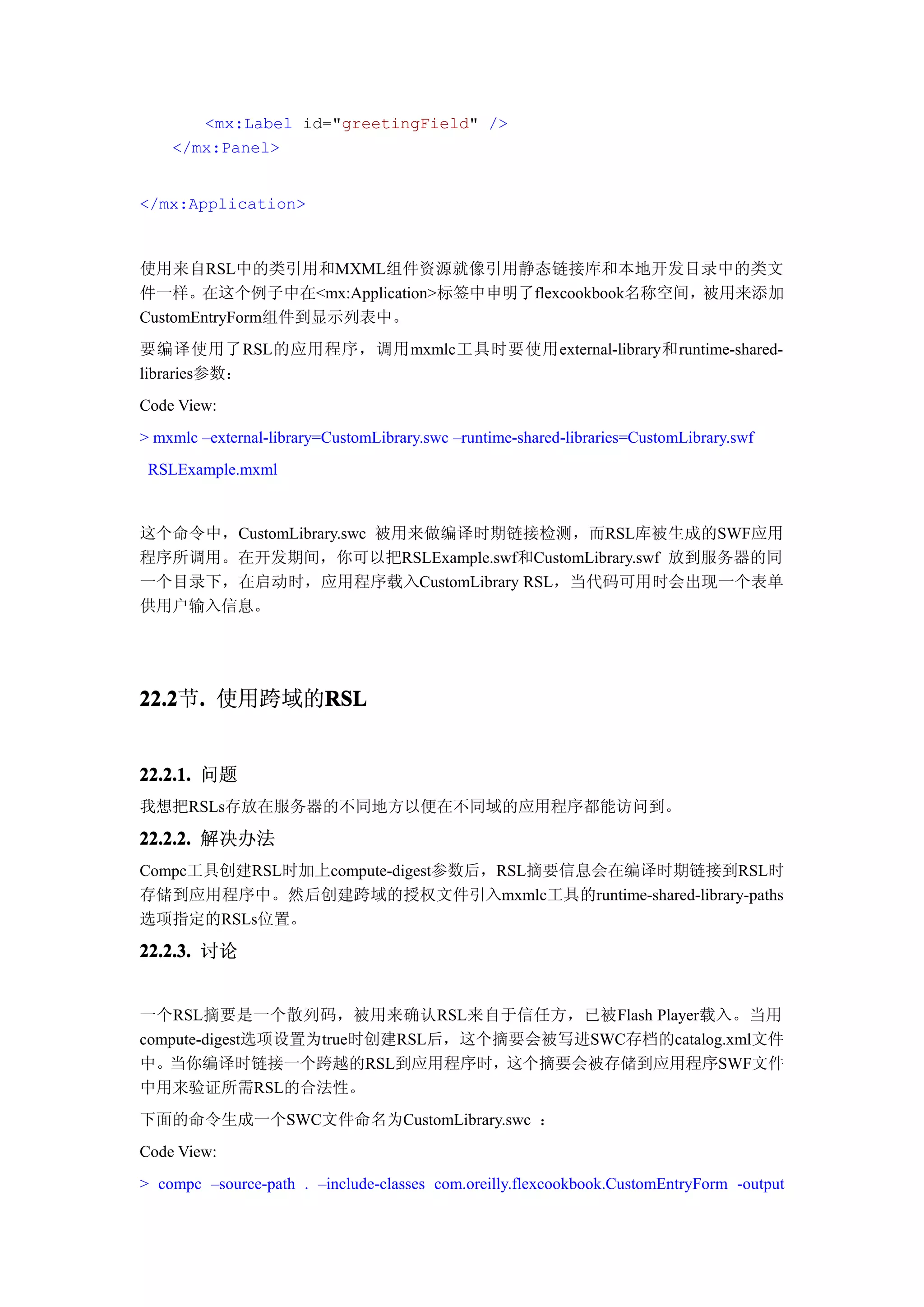 <mx:Label id="greetingField" />
    </mx:Panel>


</mx:Application>



使用来自RSL中的类引用和MXML组件资源就像引用静态链接库和本地开发目录中的类文
件一样。在这个例子中在<mx:Application>标签中申明了flexcookbook名称空间，被用来添加
CustomEntryForm组件到显示列表中。
要编译使用了RSL的应用程序，调用mxmlc工具时要使用external-library和runtime-shared-
libraries参数：
Code View:
> mxmlc –external-library=CustomLibrary.swc –runtime-shared-libraries=CustomLibrary.swf
 RSLExample.mxml


这个命令中，CustomLibrary.swc 被用来做编译时期链接检测，而RSL库被生成的SWF应用
程序所调用。在开发期间，你可以把RSLExample.swf和CustomLibrary.swf 放到服务器的同
一个目录下，在启动时，应用程序载入CustomLibrary RSL，当代码可用时会出现一个表单
供用户输入信息。




22.2 . 使用跨域的RSL
22.2节.      RSL


22.2.1. 问题
我想把RSLs存放在服务器的不同地方以便在不同域的应用程序都能访问到。
22.2.2. 解决办法
Compc工具创建RSL时加上compute-digest参数后，RSL摘要信息会在编译时期链接到RSL时
存储到应用程序中。然后创建跨域的授权文件引入mxmlc工具的runtime-shared-library-paths
选项指定的RSLs位置。

22.2.3. 讨论


一个RSL摘要是一个散列码，被用来确认RSL来自于信任方，已被Flash Player载入。当用
compute-digest选项设置为true时创建RSL后，这个摘要会被写进SWC存档的catalog.xml文件
中。当你编译时链接一个跨越的RSL到应用程序时，这个摘要会被存储到应用程序SWF文件
中用来验证所需RSL的合法性。
下面的命令生成一个SWC文件命名为CustomLibrary.swc ：
Code View:
> compc –source-path . –include-classes com.oreilly.flexcookbook.CustomEntryForm -output
 