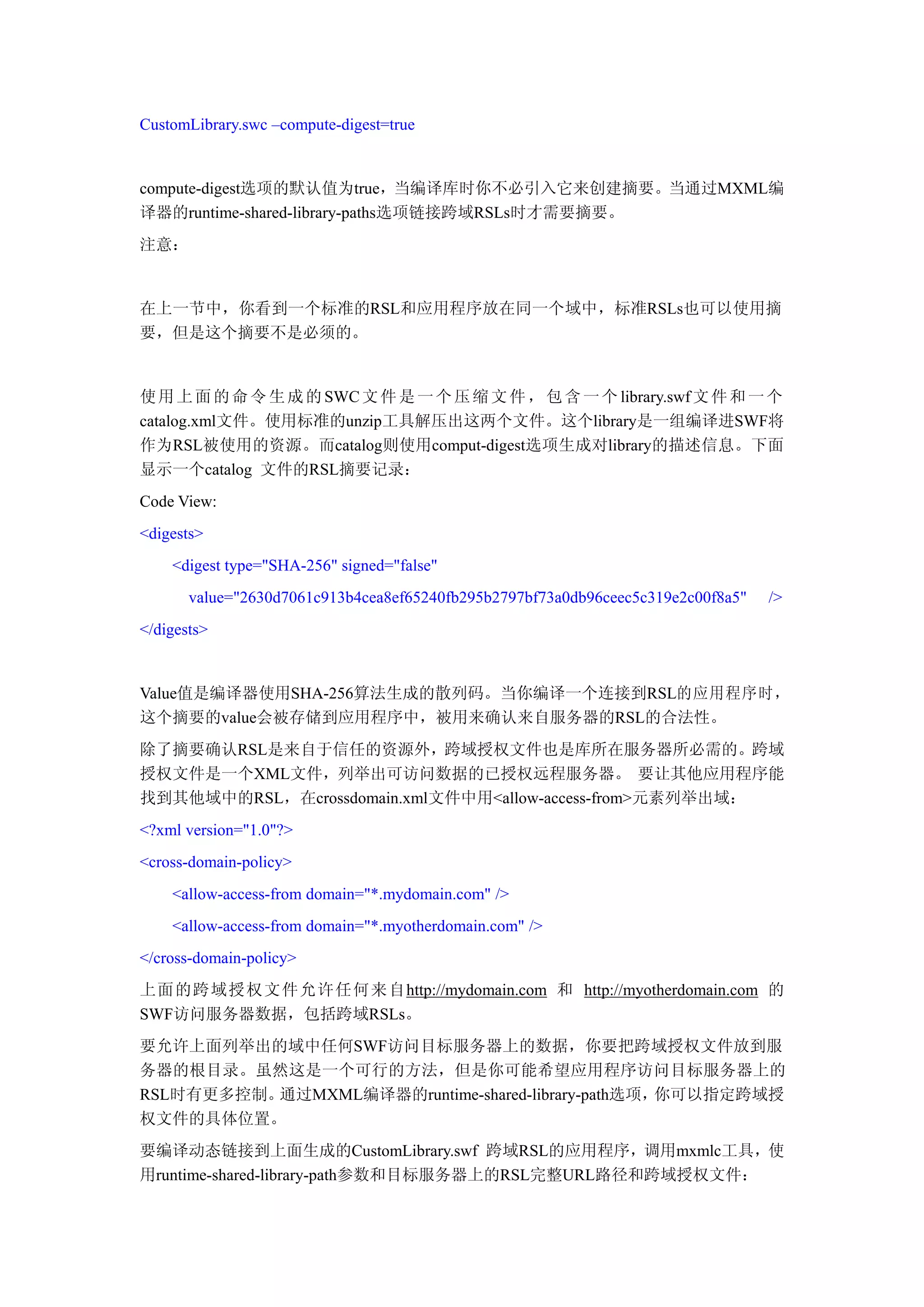 CustomLibrary.swc –compute-digest=true


compute-digest选项的默认值为true，当编译库时你不必引入它来创建摘要。当通过MXML编
译器的runtime-shared-library-paths选项链接跨域RSLs时才需要摘要。
注意：


在上一节中，你看到一个标准的RSL和应用程序放在同一个域中，标准RSLs也可以使用摘
要，但是这个摘要不是必须的。


使 用 上 面 的 命 令 生 成 的 SWC 文 件 是 一 个 压 缩 文 件 ， 包 含 一 个 library.swf 文 件 和 一 个
catalog.xml文件。使用标准的unzip工具解压出这两个文件。这个library是一组编译进SWF将
作为RSL被使用的资源。而catalog则使用comput-digest选项生成对library的描述信息。下面
显示一个catalog 文件的RSL摘要记录：
Code View:
<digests>
    <digest type="SHA-256" signed="false"
       value="2630d7061c913b4cea8ef65240fb295b2797bf73a0db96ceec5c319e2c00f8a5"   />
</digests>


Value值是编译器使用SHA-256算法生成的散列码。当你编译一个连接到RSL的应用程序时，
这个摘要的value会被存储到应用程序中，被用来确认来自服务器的RSL的合法性。
除了摘要确认RSL是来自于信任的资源外，跨域授权文件也是库所在服务器所必需的。跨域
授权文件是一个XML文件，列举出可访问数据的已授权远程服务器。 要让其他应用程序能
找到其他域中的RSL，在crossdomain.xml文件中用<allow-access-from>元素列举出域：
<?xml version="1.0"?>
<cross-domain-policy>
    <allow-access-from domain="*.mydomain.com" />
    <allow-access-from domain="*.myotherdomain.com" />
</cross-domain-policy>
上面的跨域授权文件允许任何来自http://mydomain.com 和 http://myotherdomain.com 的
SWF访问服务器数据，包括跨域RSLs。
要允许上面列举出的域中任何SWF访问目标服务器上的数据，你要把跨域授权文件放到服
务器的根目录。虽然这是一个可行的方法，但是你可能希望应用程序访问目标服务器上的
RSL时有更多控制。通过MXML编译器的runtime-shared-library-path选项，你可以指定跨域授
权文件的具体位置。
要编译动态链接到上面生成的CustomLibrary.swf 跨域RSL的应用程序，调用mxmlc工具，使
用runtime-shared-library-path参数和目标服务器上的RSL完整URL路径和跨域授权文件：
 