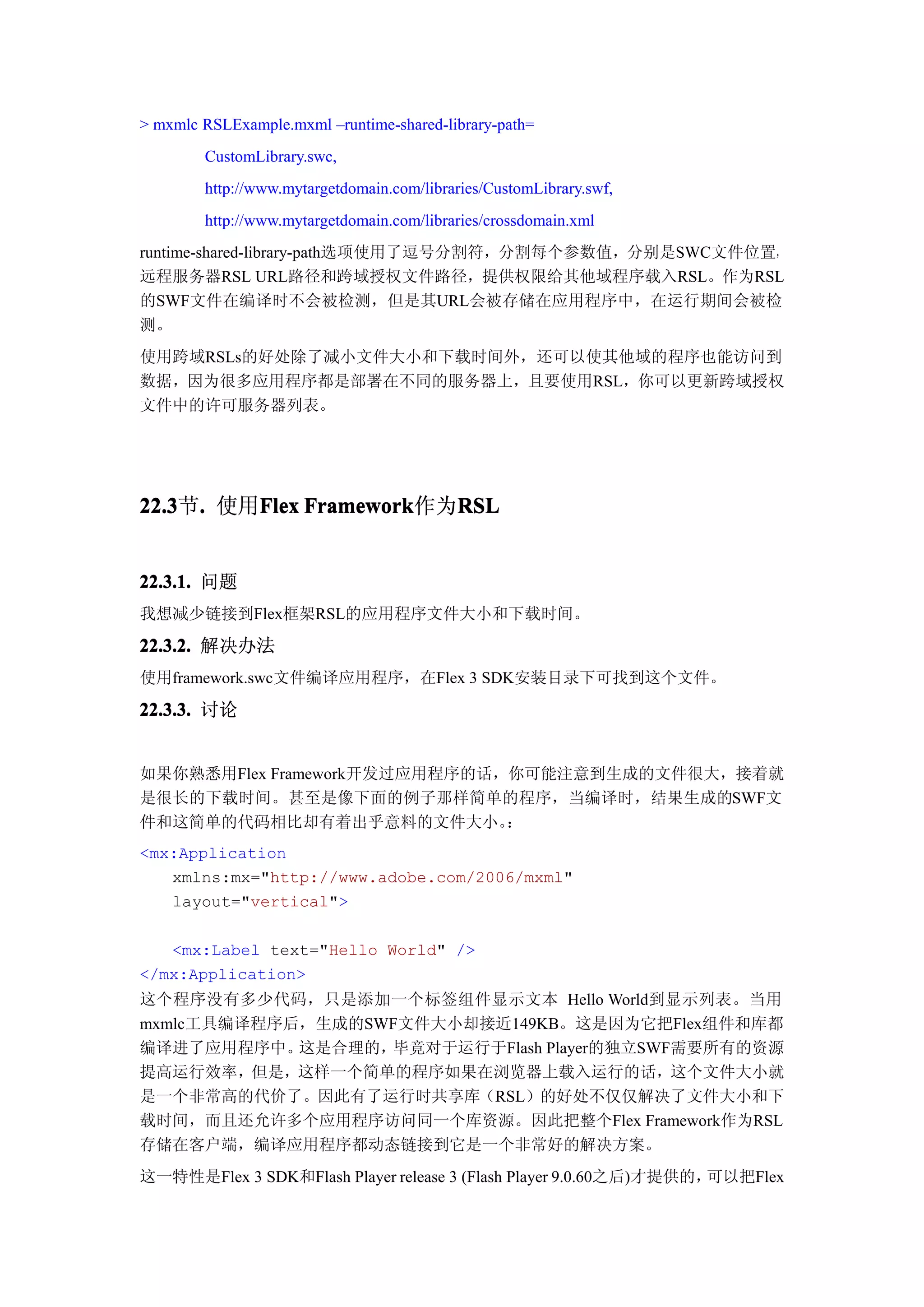 > mxmlc RSLExample.mxml –runtime-shared-library-path=
        CustomLibrary.swc,
        http://www.mytargetdomain.com/libraries/CustomLibrary.swf,
        http://www.mytargetdomain.com/libraries/crossdomain.xml
runtime-shared-library-path选项使用了逗号分割符，分割每个参数值，分别是SWC文件位置，
远程服务器RSL URL路径和跨域授权文件路径，提供权限给其他域程序载入RSL。作为RSL
的SWF文件在编译时不会被检测，但是其URL会被存储在应用程序中，在运行期间会被检
测。
使用跨域RSLs的好处除了减小文件大小和下载时间外，还可以使其他域的程序也能访问到
数据，因为很多应用程序都是部署在不同的服务器上，且要使用RSL，你可以更新跨域授权
文件中的许可服务器列表。




22.3 . 使用Flex Framework
22.3节.   Flex Framework作为RSL
                         RSL


22.3.1. 问题
我想减少链接到Flex框架RSL的应用程序文件大小和下载时间。

22.3.2. 解决办法
使用framework.swc文件编译应用程序，在Flex 3 SDK安装目录下可找到这个文件。

22.3.3. 讨论


如果你熟悉用Flex Framework开发过应用程序的话，你可能注意到生成的文件很大，接着就
是很长的下载时间。甚至是像下面的例子那样简单的程序，当编译时，结果生成的SWF文
件和这简单的代码相比却有着出乎意料的文件大小。       ：
<mx:Application
   xmlns:mx="http://www.adobe.com/2006/mxml"
   layout="vertical">

   <mx:Label text="Hello World" />
</mx:Application>
这个程序没有多少代码，只是添加一个标签组件显示文本 Hello World到显示列表。当用
mxmlc工具编译程序后，生成的SWF文件大小却接近149KB。这是因为它把Flex组件和库都
编译进了应用程序中。  这是合理的，毕竟对于运行于Flash Player的独立SWF需要所有的资源
提高运行效率，但是，这样一个简单的程序如果在浏览器上载入运行的话，这个文件大小就
是一个非常高的代价了。因此有了运行时共享库（RSL）的好处不仅仅解决了文件大小和下
载时间，而且还允许多个应用程序访问同一个库资源。因此把整个Flex Framework作为RSL
存储在客户端，编译应用程序都动态链接到它是一个非常好的解决方案。
这一特性是Flex 3 SDK和Flash Player release 3 (Flash Player 9.0.60之后)才提供的，可以把Flex
 