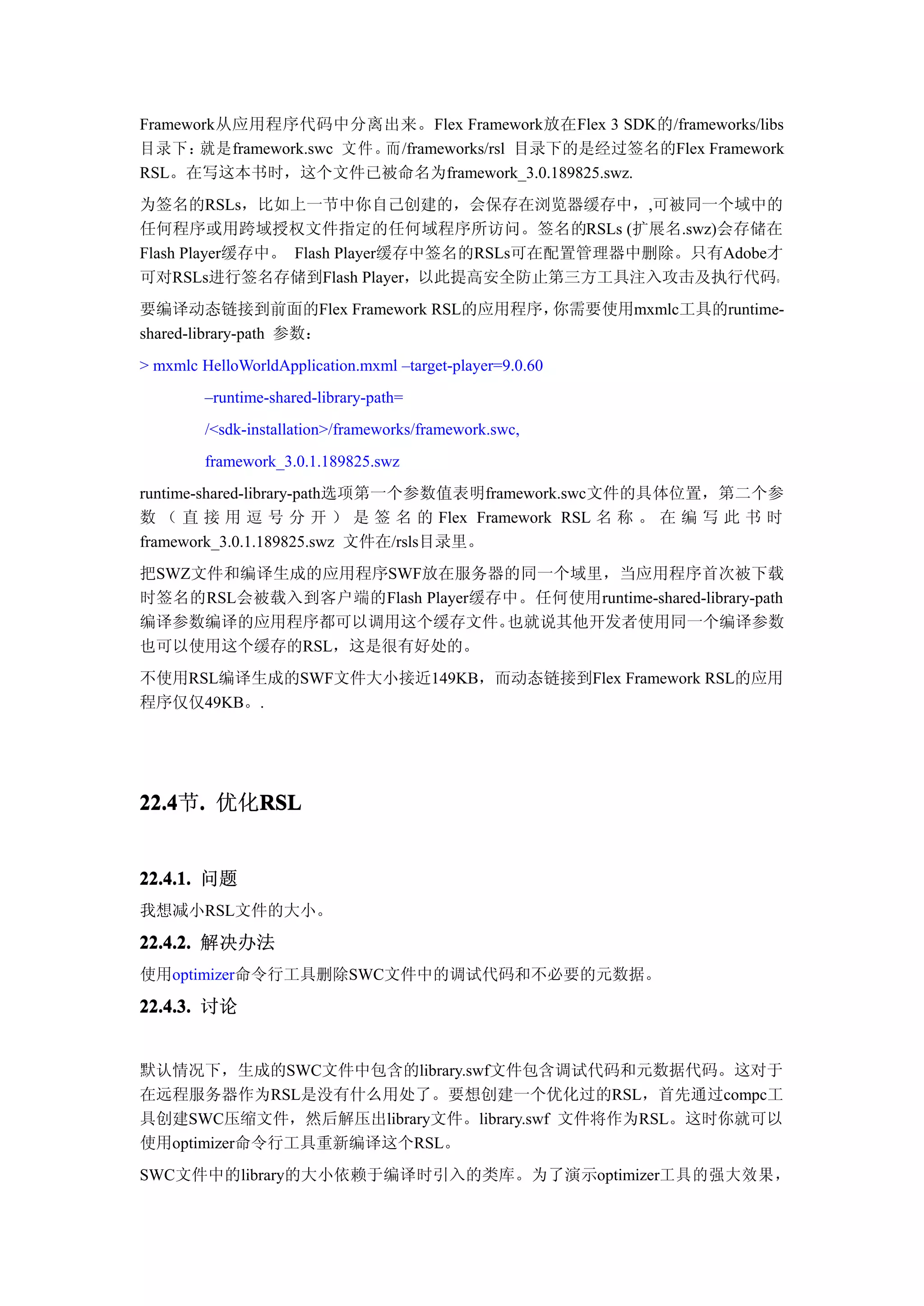 Framework从应用程序代码中分离出来。Flex Framework放在Flex 3 SDK的/frameworks/libs
目录下：   就是framework.swc 文件。而/frameworks/rsl 目录下的是经过签名的Flex Framework
RSL。在写这本书时，这个文件已被命名为framework_3.0.189825.swz.
为签名的RSLs，比如上一节中你自己创建的，会保存在浏览器缓存中，,可被同一个域中的
任何程序或用跨域授权文件指定的任何域程序所访问。签名的RSLs (扩展名.swz)会存储在
Flash Player缓存中。 Flash Player缓存中签名的RSLs可在配置管理器中删除。只有Adobe才
可对RSLs进行签名存储到Flash Player，以此提高安全防止第三方工具注入攻击及执行代码。
要编译动态链接到前面的Flex Framework RSL的应用程序，你需要使用mxmlc工具的runtime-
shared-library-path 参数：
> mxmlc HelloWorldApplication.mxml –target-player=9.0.60
         –runtime-shared-library-path=
         /<sdk-installation>/frameworks/framework.swc,
         framework_3.0.1.189825.swz
runtime-shared-library-path选项第一个参数值表明framework.swc文件的具体位置，第二个参
数 （ 直 接 用 逗 号 分 开 ） 是 签 名 的 Flex Framework RSL 名 称 。 在 编 写 此 书 时
framework_3.0.1.189825.swz 文件在/rsls目录里。
把SWZ文件和编译生成的应用程序SWF放在服务器的同一个域里，当应用程序首次被下载
时签名的RSL会被载入到客户端的Flash Player缓存中。任何使用runtime-shared-library-path
编译参数编译的应用程序都可以调用这个缓存文件。       也就说其他开发者使用同一个编译参数
也可以使用这个缓存的RSL，这是很有好处的。
不使用RSL编译生成的SWF文件大小接近149KB，而动态链接到Flex Framework RSL的应用
程序仅仅49KB。.




22.4 . 优化RSL
22.4节.   RSL


22.4.1. 问题
我想减小RSL文件的大小。

22.4.2. 解决办法
使用optimizer命令行工具删除SWC文件中的调试代码和不必要的元数据。

22.4.3. 讨论


默认情况下，生成的SWC文件中包含的library.swf文件包含调试代码和元数据代码。这对于
在远程服务器作为RSL是没有什么用处了。要想创建一个优化过的RSL，首先通过compc工
具创建SWC压缩文件，然后解压出library文件。library.swf 文件将作为RSL。这时你就可以
使用optimizer命令行工具重新编译这个RSL。
SWC文件中的library的大小依赖于编译时引入的类库。为了演示optimizer工具的强大效果，
 