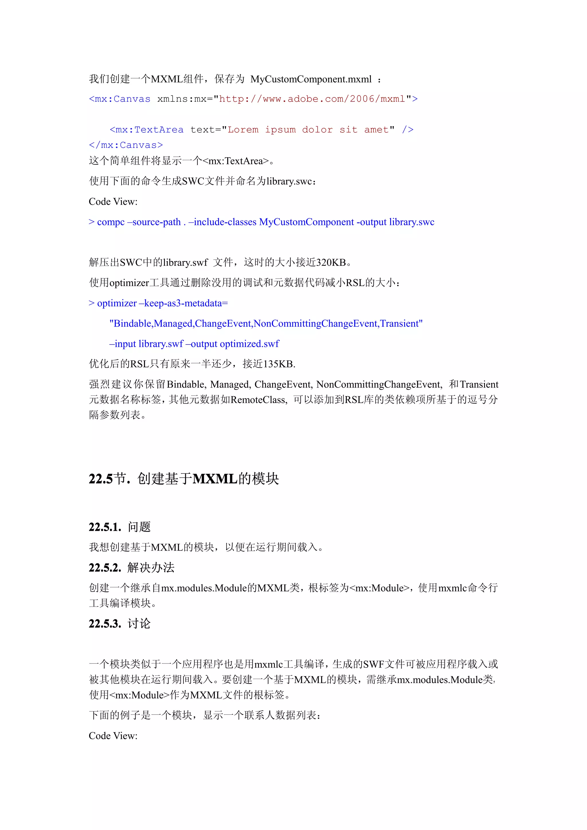 我们创建一个MXML组件，保存为 MyCustomComponent.mxml ：
<mx:Canvas xmlns:mx="http://www.adobe.com/2006/mxml">

   <mx:TextArea text="Lorem ipsum dolor sit amet" />
</mx:Canvas>
这个简单组件将显示一个<mx:TextArea>。
使用下面的命令生成SWC文件并命名为library.swc：
Code View:
> compc –source-path . –include-classes MyCustomComponent -output library.swc


解压出SWC中的library.swf 文件，这时的大小接近320KB。
使用optimizer工具通过删除没用的调试和元数据代码减小RSL的大小：
> optimizer –keep-as3-metadata=
    "Bindable,Managed,ChangeEvent,NonCommittingChangeEvent,Transient"
    –input library.swf –output optimized.swf
优化后的RSL只有原来一半还少，接近135KB.
强烈建议你保留Bindable, Managed, ChangeEvent, NonCommittingChangeEvent, 和Transient
元数据名称标签，其他元数据如RemoteClass, 可以添加到RSL库的类依赖项所基于的逗号分
隔参数列表。




22.5 . 创建基于MXML
22.5节.     MXML
           MXML的模块


22.5.1. 问题
我想创建基于MXML的模块，以便在运行期间载入。

22.5.2. 解决办法
创建一个继承自mx.modules.Module的MXML类，根标签为<mx:Module>，使用mxmlc命令行
工具编译模块。

22.5.3. 讨论


一个模块类似于一个应用程序也是用mxmlc工具编译， 生成的SWF文件可被应用程序载入或
被其他模块在运行期间载入。要创建一个基于MXML的模块，需继承mx.modules.Module类，
使用<mx:Module>作为MXML文件的根标签。
下面的例子是一个模块，显示一个联系人数据列表：
Code View:
 