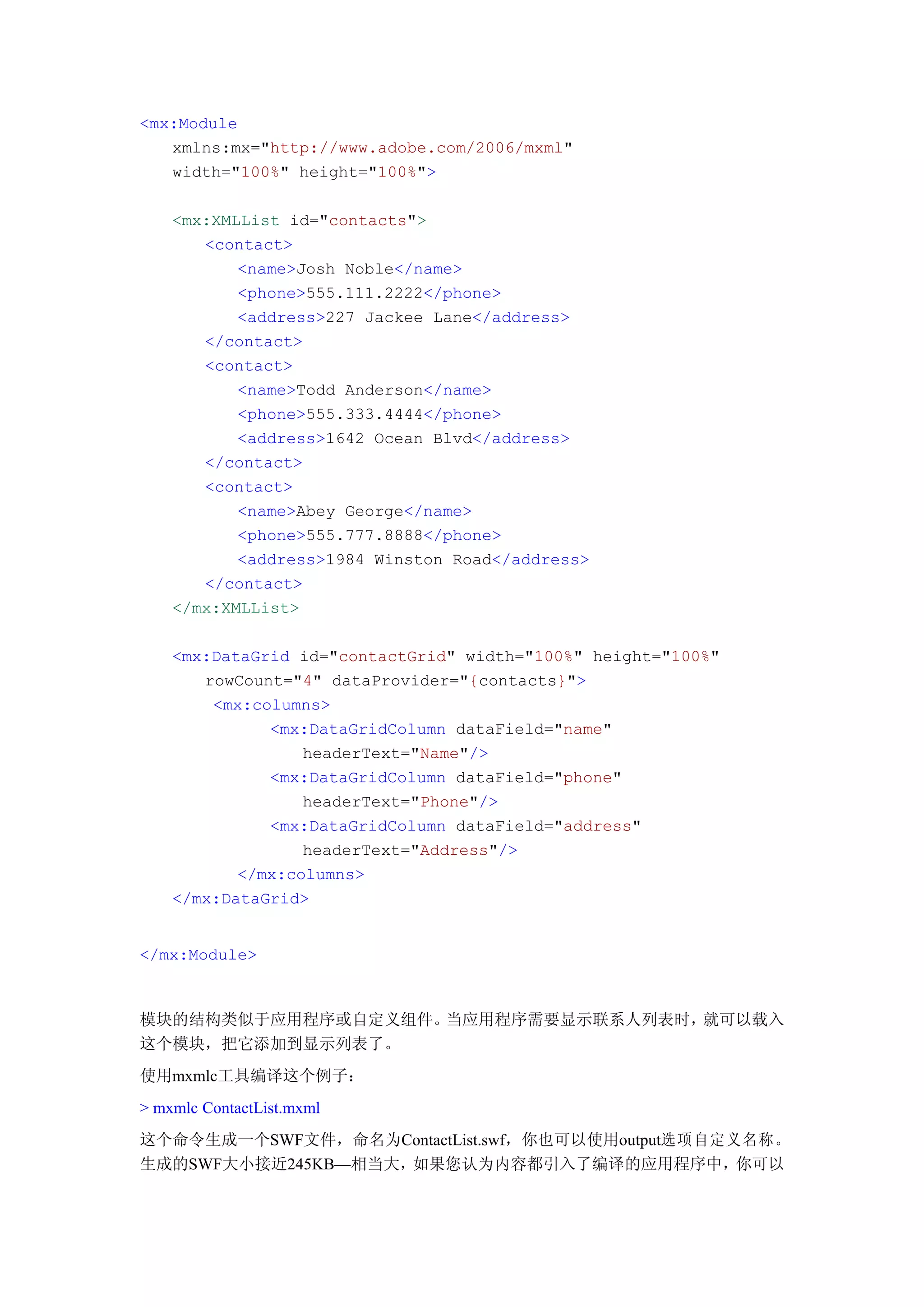 <mx:Module
   xmlns:mx="http://www.adobe.com/2006/mxml"
   width="100%" height="100%">

    <mx:XMLList id="contacts">
       <contact>
           <name>Josh Noble</name>
           <phone>555.111.2222</phone>
           <address>227 Jackee Lane</address>
       </contact>
       <contact>
           <name>Todd Anderson</name>
           <phone>555.333.4444</phone>
           <address>1642 Ocean Blvd</address>
       </contact>
       <contact>
           <name>Abey George</name>
           <phone>555.777.8888</phone>
           <address>1984 Winston Road</address>
       </contact>
    </mx:XMLList>

    <mx:DataGrid id="contactGrid" width="100%" height="100%"
       rowCount="4" dataProvider="{contacts}">
        <mx:columns>
              <mx:DataGridColumn dataField="name"
                  headerText="Name"/>
              <mx:DataGridColumn dataField="phone"
                  headerText="Phone"/>
              <mx:DataGridColumn dataField="address"
                  headerText="Address"/>
           </mx:columns>
    </mx:DataGrid>


</mx:Module>



模块的结构类似于应用程序或自定义组件。当应用程序需要显示联系人列表时，就可以载入
这个模块，把它添加到显示列表了。
使用mxmlc工具编译这个例子：
> mxmlc ContactList.mxml
这个命令生成一个SWF文件，命名为ContactList.swf，你也可以使用output选项自定义名称。
生成的SWF大小接近245KB—相当大，如果您认为内容都引入了编译的应用程序中，你可以
 