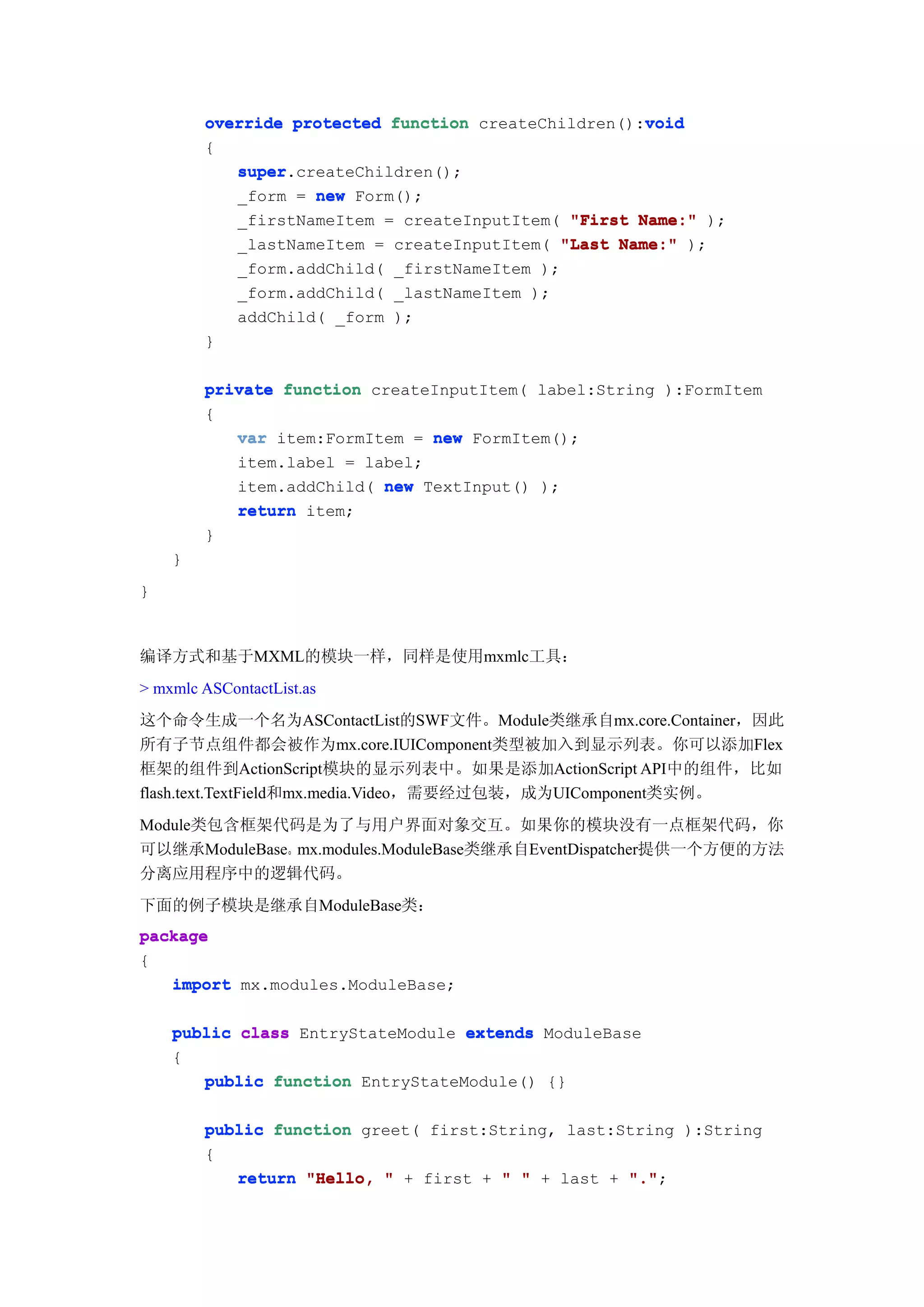 void
        override protected function createChildren():void
        {
           super.createChildren();
           super
           _form = new Form();
           _firstNameItem = createInputItem( "First Name:" );
           _lastNameItem = createInputItem( "Last Name:" );
           _form.addChild( _firstNameItem );
           _form.addChild( _lastNameItem );
           addChild( _form );
        }

        private function createInputItem( label:String ):FormItem
        {
           var item:FormItem = new FormItem();
           item.label = label;
           item.addChild( new TextInput() );
           return item;
        }
    }
}



编译方式和基于MXML的模块一样，同样是使用mxmlc工具：
> mxmlc ASContactList.as
这个命令生成一个名为ASContactList的SWF文件。Module类继承自mx.core.Container，因此
所有子节点组件都会被作为mx.core.IUIComponent类型被加入到显示列表。你可以添加Flex
框架的组件到ActionScript模块的显示列表中。如果是添加ActionScript API中的组件，比如
flash.text.TextField和mx.media.Video，需要经过包装，成为UIComponent类实例。
Module类包含框架代码是为了与用户界面对象交互。如果你的模块没有一点框架代码，你
可以继承ModuleBase。mx.modules.ModuleBase类继承自EventDispatcher提供一个方便的方法
分离应用程序中的逻辑代码。
下面的例子模块是继承自ModuleBase类：
package
{
   import mx.modules.ModuleBase;

    public class EntryStateModule extends ModuleBase
    {
       public function EntryStateModule() {}

        public function greet( first:String, last:String ):String
        {
           return "Hello, " + first + " " + last + "."
                                                   ".";
 