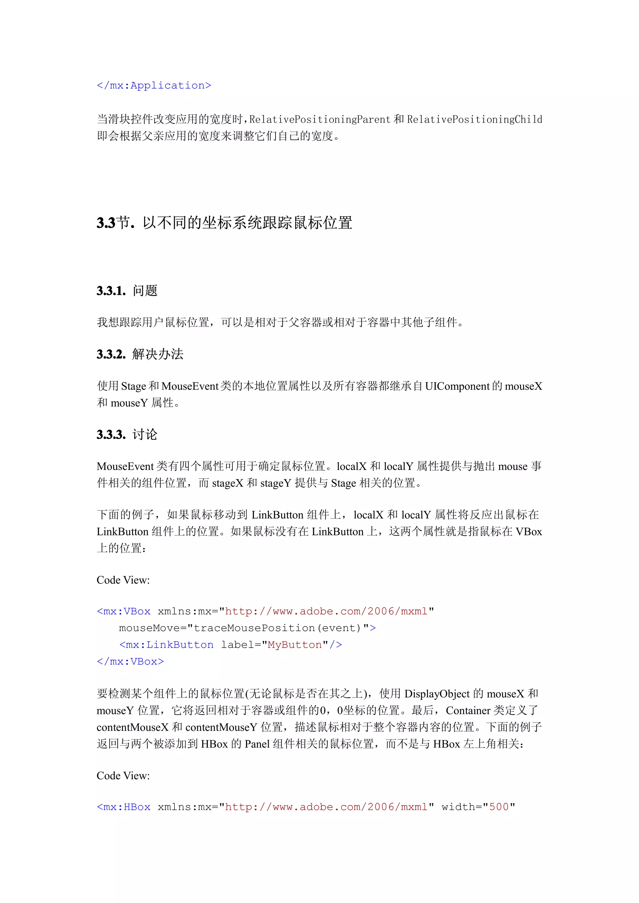 </mx:Application>


当滑块控件改变应用的宽度时，RelativePositioningParent 和 RelativePositioningChild
即会根据父亲应用的宽度来调整它们自己的宽度。




3.3 . 以不同的坐标系统跟踪鼠标位置
3.3节.



3.3.1. 问题

我想跟踪用户鼠标位置，可以是相对于父容器或相对于容器中其他子组件。

3.3.2. 解决办法

使用 Stage 和 MouseEvent 类的本地位置属性以及所有容器都继承自 UIComponent 的 mouseX
和 mouseY 属性。

3.3.3. 讨论

MouseEvent 类有四个属性可用于确定鼠标位置。localX 和 localY 属性提供与抛出 mouse 事
件相关的组件位置，而 stageX 和 stageY 提供与 Stage 相关的位置。

下面的例子，如果鼠标移动到 LinkButton 组件上，localX 和 localY 属性将反应出鼠标在
LinkButton 组件上的位置。如果鼠标没有在 LinkButton 上，这两个属性就是指鼠标在 VBox
上的位置：

Code View:

<mx:VBox xmlns:mx="http://www.adobe.com/2006/mxml"
   mouseMove="traceMousePosition(event)">
   <mx:LinkButton label="MyButton"/>
</mx:VBox>

要检测某个组件上的鼠标位置(无论鼠标是否在其之上)，使用 DisplayObject 的 mouseX 和
mouseY 位置，它将返回相对于容器或组件的0，0坐标的位置。最后，Container 类定义了
contentMouseX 和 contentMouseY 位置，描述鼠标相对于整个容器内容的位置。下面的例子
返回与两个被添加到 HBox 的 Panel 组件相关的鼠标位置，而不是与 HBox 左上角相关：

Code View:

<mx:HBox xmlns:mx="http://www.adobe.com/2006/mxml" width="500"
 